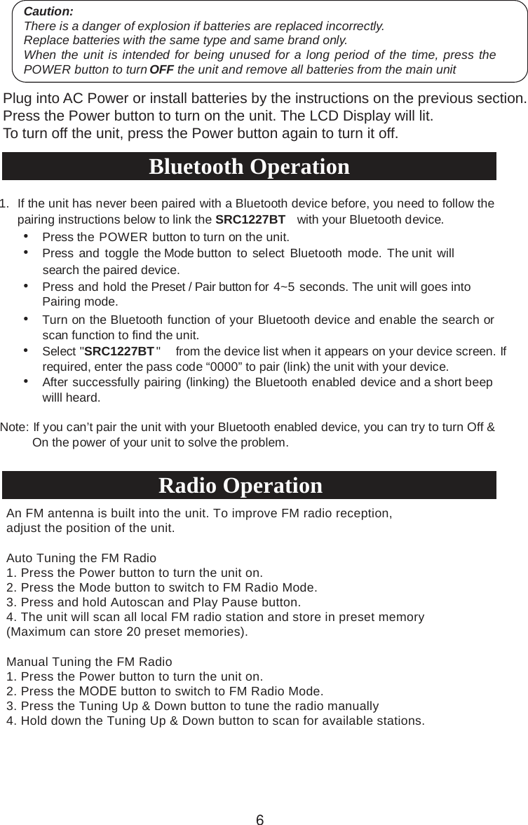 Main Operation Caution:There is a danger of explosion if batteries are replaced incorrectly.Replace batteries with the same type and same brand only.When the unit is intended for being unused for a long period of the time, press thePOWER button to turn OFF the unit and remove all batteries from the main unit.6Plug into AC Power or install batteries by the instructions on the previous section.Press the Power button to turn on the unit. The LCD Display will lit.To turn off the unit, press the Power button again to turn it off.•Press the POWER button to turn on the unit.•Press and  toggle the Mode button to select Bluetooth  mode. The unit willsearch the paired device.•Press and hold the Preset / Pair button for 4~5 seconds. The unit will goes intoPairing mode.•Turn on the Bluetooth function of your Bluetooth device and enable the search orscan function to find the unit.•Select &quot;SRC1227BT   ecived eht morf&quot; li  ecived  ruoy no sraeppa ti nehw  ts sc   fI .neerrequired, enter the pass code “0000” to pair (link) the unit with your device.•After successfwilll heard. ully pairing (linking) the Bluetooth enabled device and a short beep Note: If you can’t pair the unit with your Bluetooth enabled device, you can try to turn Off &amp; On the power of your unit to solve the problem.An FM antenna is built into the unit. To improve FM radio reception, adjust the position of the unit.Auto Tuning the FM Radio1. Press the Power button to turn the unit on.2. Press the Mode button to switch to FM Radio Mode.3. Press and hold Autoscan and Play Pause button.4. The unit will scan all local FM radio station and store in preset memory(Maximum can store 20 preset memories). Manual Tuning the FM Radio1. Press the Power button to turn the unit on.2. Press the MODE button to switch to FM Radio Mode.3. Press the Tuning Up &amp; Down button to tune the radio manually4. Hold down the Tuning Up &amp; Down button to scan for available stations.1. If the unit has never been paired with a Bluetooth device before, you need to follow thepairing instructions below to link the SRC1227BT with your Bluetooth device.Bluetooth OperationRadio Operation