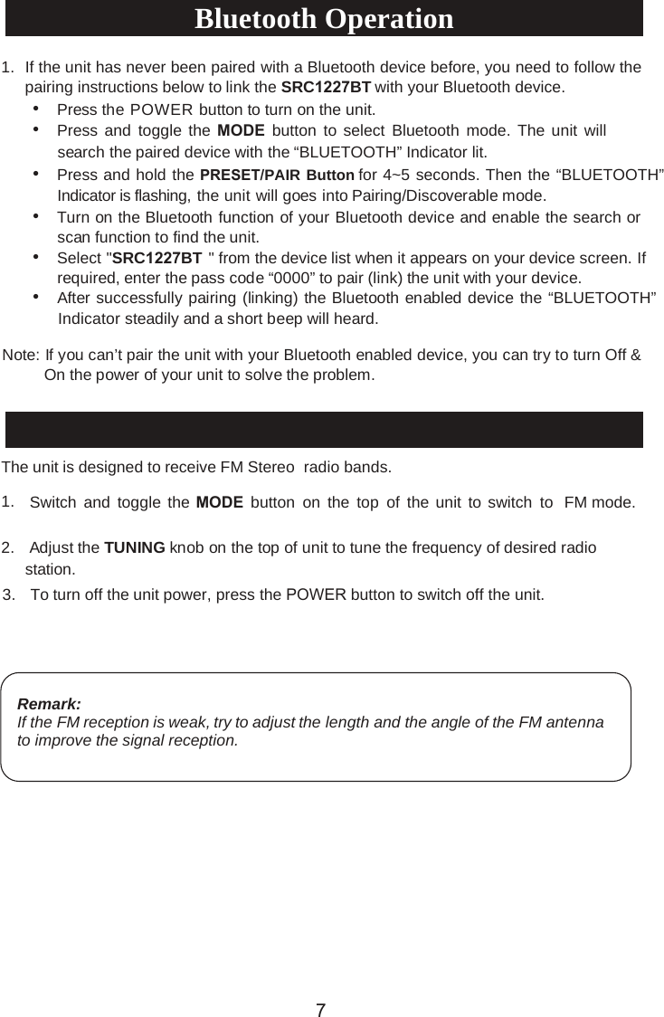 •Press the POWER button to turn on the unit.•Press and  toggle the  MODE button to select Bluetooth  mode.  The unit willsearch the paired device with the “BLUETOOTH” Indicator lit.•Press and hold the PRESET/PAIR Button for 4~5 seconds. Then the “BLUETOOTH”Indicator is flashing, the unit will goes into Pairing/Discoverable mode.•Turn on the Bluetooth function of your Bluetooth device and enable the search orscan function to find the unit.•Select &quot;SRC1227BT &quot; fro m th e devic e li st whe n it appea rs on yo ur devic e screen.  Ifrequired, enter the pass code “0000” to pair (link) the unit with your device.•After successfully pairing (linking) the Bluetooth enabled device the “BLUETOOTH”Indicator steadily and a short beep will heard.Note: If you can’t pair the unit with your Bluetooth enabled device, you can try to turn Off &amp; On the power of your unit to solve the problem.Radio OperationThe unit is designed to receive FM Stereo  radio bands.1. Switch and  toggle the MODE button on the  top of  the unit to switch  to  FM mode.2. Adjust the TUNING knob on the top of unit to tune the frequency of desired radiostation.3. To turn off the unit power, press the POWER button to switch off the unit.Remark:If the FM reception is weak, try to adjust the length and the angle of the FM antenna to improve the signal reception.1. If the unit has never been paired with a Bluetooth device before, you need to follow thepairing instructions below to link the SRC1227BT with your Bluetooth device.Bluetooth Operation7