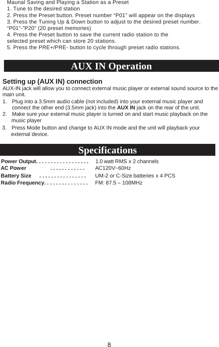 1. Plug into a 3.5mm audio cable (not included) into your external music player andconnect the other end (3.5mm jack) into the AUX IN jack on the rear of the unit.2. Make sure your external music player is turned on and start music playback on the      music player 3. Press Mode button and change to AUX IN mode and the unit will playback your      external device.Power Output. . . . . . . . . . . . . . . . . .  1.0 watt RMS x 2 channelsAC Power . . . . . . . . . . . . AC120V~60HzBattery Size      . . . . . . . . . . . . . . . .  UM-2 or C-Size batteries x 4 PCSRadio Frequency. . . . . . . . . . . . . . . FM: 87.5 – 108MHzSetting up (AUX IN) connectionAUX-IN jack will allow you to connect external music player or external sound source to the main unit. AUX IN OperationSpecifications8Maunal Saving and Playing a Station as a Preset1. Tune to the desired station2. Press the Preset button. Preset number “P01” will appear on the displays3. Press the Tuning Up &amp; Down button to adjust to the desired preset number.“P01”-”P20” (20 preset memories)4. Press the Preset button to save the current radio station to theselected preset which can store 20 stations.5. Press the PRE+/PRE- button to cycle through preset radio stations.