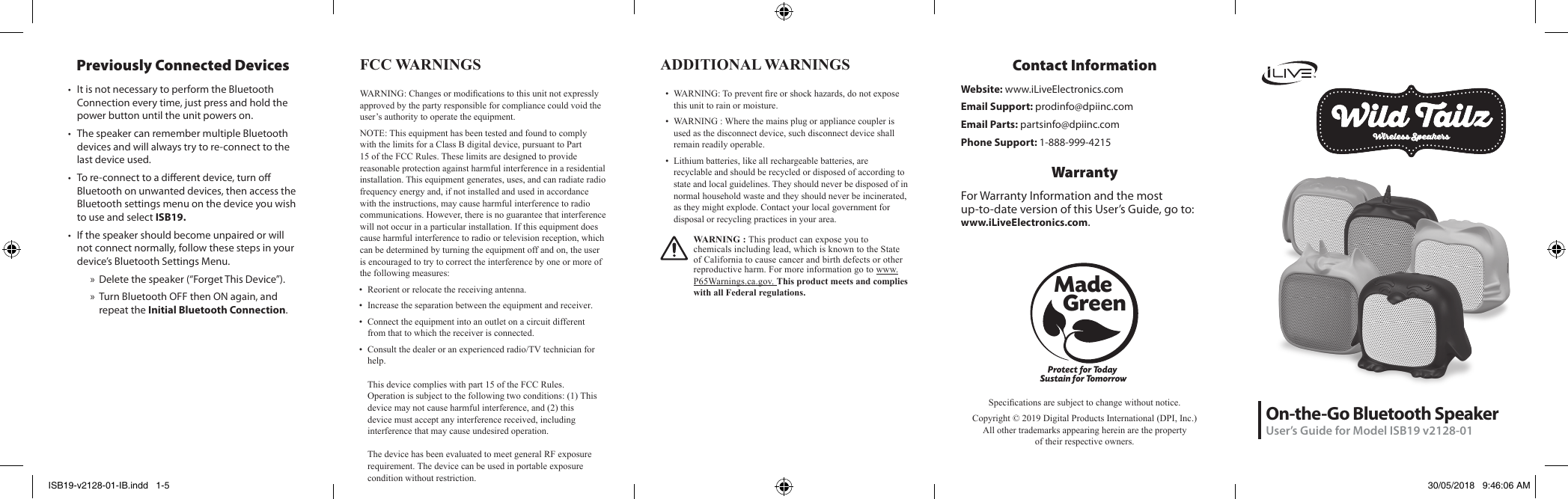 On-the-Go Bluetooth SpeakerUser’s Guide for Model ISB19 v2128-01Protect for Today Sustain for TomorrowMade   GreenSpecications are subject to change without notice. Copyright © 2019 Digital Products International (DPI, Inc.)  All other trademarks appearing herein are the property  of their respective owners.Contact InformationWebsite: www.iLiveElectronics.comEmail Support: prodinfo@dpiinc.comEmail Parts: partsinfo@dpiinc.comPhone Support: 1-888-999-4215WarrantyFor Warranty Information and the most  up-to-date version of this User’s Guide, go to:  www.iLiveElectronics.com.FCC WARNINGS WARNING: Changes or modications to this unit not expressly approved by the party responsible for compliance could void the user’s authority to operate the equipment.NOTE: This equipment has been tested and found to comply with the limits for a Class B digital device, pursuant to Part 15 of the FCC Rules. These limits are designed to provide reasonable protection against harmful interference in a residential installation. This equipment generates, uses, and can radiate radio frequency energy and, if not installed and used in accordance with the instructions, may cause harmful interference to radio communications. However, there is no guarantee that interference will not occur in a particular installation. If this equipment does cause harmful interference to radio or television reception, which can be determined by turning the equipment off and on, the user is encouraged to try to correct the interference by one or more of the following measures:• Reorient or relocate the receiving antenna.• Increase the separation between the equipment and receiver.• Connect the equipment into an outlet on a circuit different from that to which the receiver is connected.• Consult the dealer or an experienced radio/TV technician for help.This device complies with part 15 of the FCC Rules. Operation is subject to the following two conditions: (1) This device may not cause harmful interference, and (2) this device must accept any interference received, including interference that may cause undesired operation.The device has been evaluated to meet general RF exposure requirement. The device can be used in portable exposure condition without restriction.  ADDITIONAL WARNINGS •  WARNING: To prevent re or shock hazards, do not expose this unit to rain or moisture.•  WARNING : Where the mains plug or appliance coupler is used as the disconnect device, such disconnect device shall remain readily operable.•  Lithium batteries, like all rechargeable batteries, are recyclable and should be recycled or disposed of according to state and local guidelines. They should never be disposed of in normal household waste and they should never be incinerated, as they might explode. Contact your local government for disposal or recycling practices in your area.WARNING : This product can expose you to chemicals including lead, which is known to the State of California to cause cancer and birth defects or other reproductive harm. For more information go to www.P65Warnings.ca.gov. This product meets and complies with all Federal regulations.Previously Connected Devices• It is not necessary to perform the Bluetooth Connection every time, just press and hold the power button until the unit powers on. • The speaker can remember multiple Bluetooth devices and will always try to re-connect to the last device used. • To re-connect to a dierent device, turn o Bluetooth on unwanted devices, then access the Bluetooth settings menu on the device you wish to use and select ISB19.• If the speaker should become unpaired or will not connect normally, follow these steps in your device’s Bluetooth Settings Menu. » Delete the speaker (“Forget This Device”).  » Turn Bluetooth OFF then ON again, and repeat the Initial Bluetooth Connection.ISB19-v2128-01-IB.indd   1-5 30/05/2018   9:46:06 AM