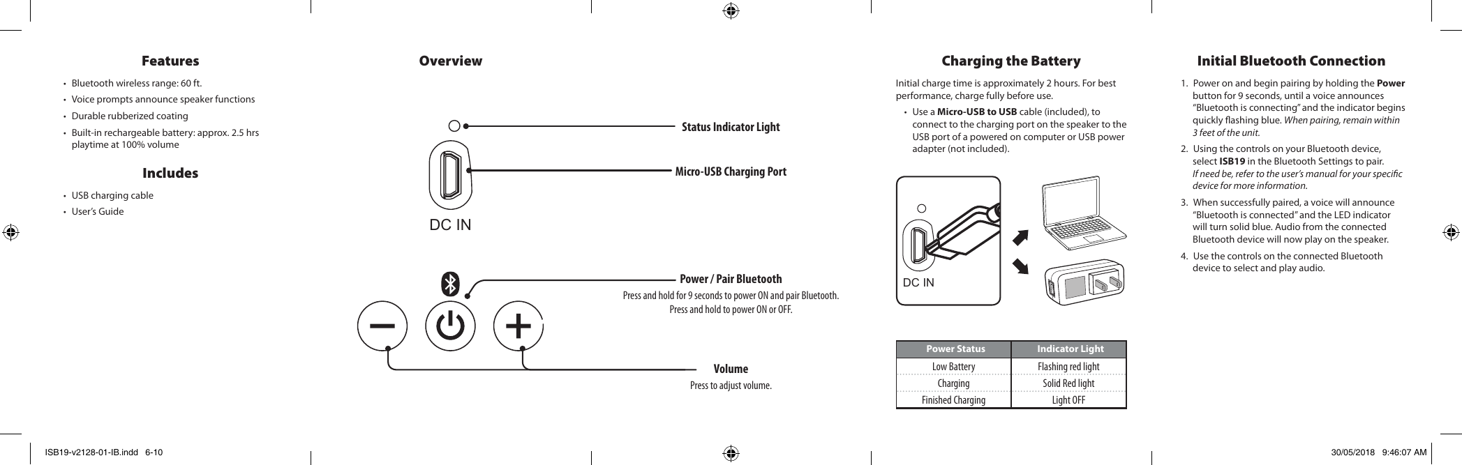 DC INFeatures • Bluetooth wireless range: 60 ft.• Voice prompts announce speaker functions• Durable rubberized coating• Built-in rechargeable battery: approx. 2.5 hrs playtime at 100% volumeIncludes • USB charging cable• User’s GuideOverviewPower Status Indicator LightLow Battery Flashing red lightCharging Solid Red lightFinished Charging Light OFFCharging the BatteryInitial charge time is approximately 2 hours. For best performance, charge fully before use.• Use a Micro-USB to USB cable (included), to connect to the charging port on the speaker to the USB port of a powered on computer or USB power adapter (not included).Initial Bluetooth Connection1. Power on and begin pairing by holding the Power button for 9 seconds, until a voice announces “Bluetooth is connecting” and the indicator begins quickly ashing blue. When pairing, remain within 3 feet of the unit.2. Using the controls on your Bluetooth device, select ISB19 in the Bluetooth Settings to pair. If need be, refer to the user’s manual for your specic device for more information. 3. When successfully paired, a voice will announce “Bluetooth is connected” and the LED indicator will turn solid blue. Audio from the connected Bluetooth device will now play on the speaker.4. Use the controls on the connected Bluetooth device to select and play audio. Micro-USB Charging PortDC INPower / Pair BluetoothPress and hold for 9 seconds to power ON and pair Bluetooth.Press and hold to power ON or OFF.VolumePress to adjust volume.Status Indicator LightISB19-v2128-01-IB.indd   6-10 30/05/2018   9:46:07 AM