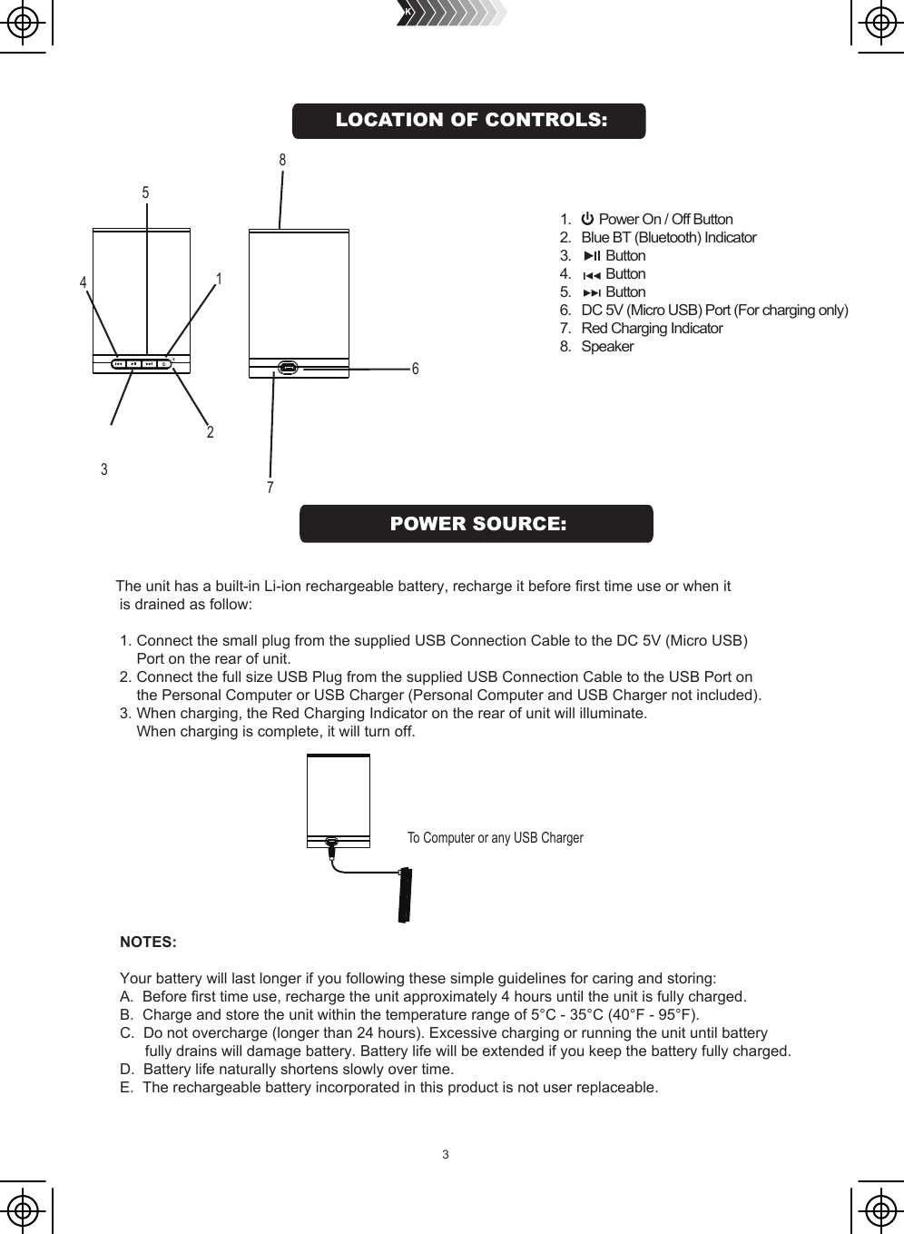 3            2                                                1 54 6 3       71.        Power On / Off Button2.   Blue BT (Bluetooth) Indicator3.          Button4.          Button5.          Button6.   DC 5V (Micro USB) Port (For charging only)7.   Red Charging Indicator8.   SpeakerThe unit has a built-in Li-ion rechargeable battery, recharge it before first time use or when it  is drained as follow: 1. Connect the small plug from the supplied USB Connection Cable to the DC 5V (Micro USB)      Port on the rear of unit. 2. Connect the full size USB Plug from the supplied USB Connection Cable to the USB Port on      the Personal Computer or USB Charger (Personal Computer and USB Charger not included). 3. When charging, the Red Charging Indicator on the rear of unit will illuminate.     When charging is complete, it will turn off.                   To Computer or any USB Charger  NOTES:Your battery will last longer if you following these simple guidelines for caring and storing:A.  Before first time use, recharge the unit approximately 4 hours until the unit is fully charged.B.  Charge and store the unit within the temperature range of 5°C - 35°C (40°F - 95°F).C.  Do not overcharge (longer than 24 hours). Excessive charging or running the unit until battery      fully drains will damage battery. Battery life will be extended if you keep the battery fully charged.D.  Battery life naturally shortens slowly over time.E.  The rechargeable battery incorporated in this product is not user replaceable.8 POWER SOURCE:LOCATION OF CONTROLS: