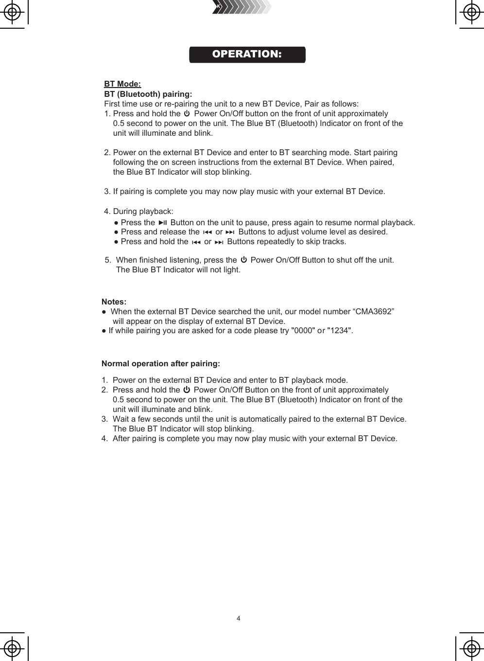 44. During playback:    ● Press the    Button on the unit to pause, press again to resume normal playback.     ●      ● Press and hold the       or       Buttons repeatedly to skip tracks. Notes:●  When the external BT Device searched the unit, our model number “CMA3692”      will appear on the display of external BT Device.● If while pairing you are asked for a code please try &quot;0000&quot; or &quot;1234&quot;.Normal operation after pairing:1.  Power on the external BT Device and enter to BT playback mode.2.  Press and hold the      Power On/Off Button on the front of unit approximately      0.5 second to power on the unit. The Blue BT (Bluetooth) Indicator on front of the     unit will illuminate and blink.3.  Wait a few seconds until the unit is automatically paired to the external BT Device.      The Blue BT Indicator will stop blinking.4.  After pairing is complete you may now play music with your external BT Device.                                                                                                       Press and release the       or       Buttons to adjust volume level as desired.BT (Bluetooth) pairing: First time use or re-pairing the unit to a new BT Device, Pair as follows:1. Press and hold the      Power On/Off button on the front of unit approximately    0.5 second to power on the unit. The Blue BT (Bluetooth) Indicator on front of the    unit will illuminate and blink.  2. Power on the external BT Device and enter to BT searching mode. Start pairing    following the on screen instructions from the external BT Device. When paired,     the Blue BT Indicator will stop blinking.3. If pairing is complete you may now play music with your external BT Device.5.  When finished listening, press the      Power On/Off Button to shut off the unit.      The Blue BT Indicator will not light.BT Mode:OPERATION: