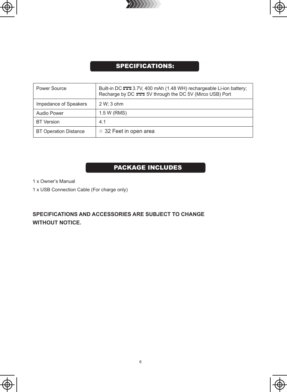 BT Version                              4.1BT Operation Distance           ≧ 32 Feet in open areaAudio Power    1.5 W (RMS)Power Source                   Impedance of Speakers          2 W; 3 ohm Built-in DC        3.7V, 400 mAh (1.48 WH) rechargeable Li-ion battery;Recharge by DC         5V through the DC 5V (Mirco USB) Port1 x Owner’s Manual1 x USB Connection Cable (For charge only)SPECIFICATIONS AND ACCESSORIES ARE SUBJECT TO CHANGE WITHOUT NOTICE.SPECIFICATIONS:PACKAGE INCLUDES6