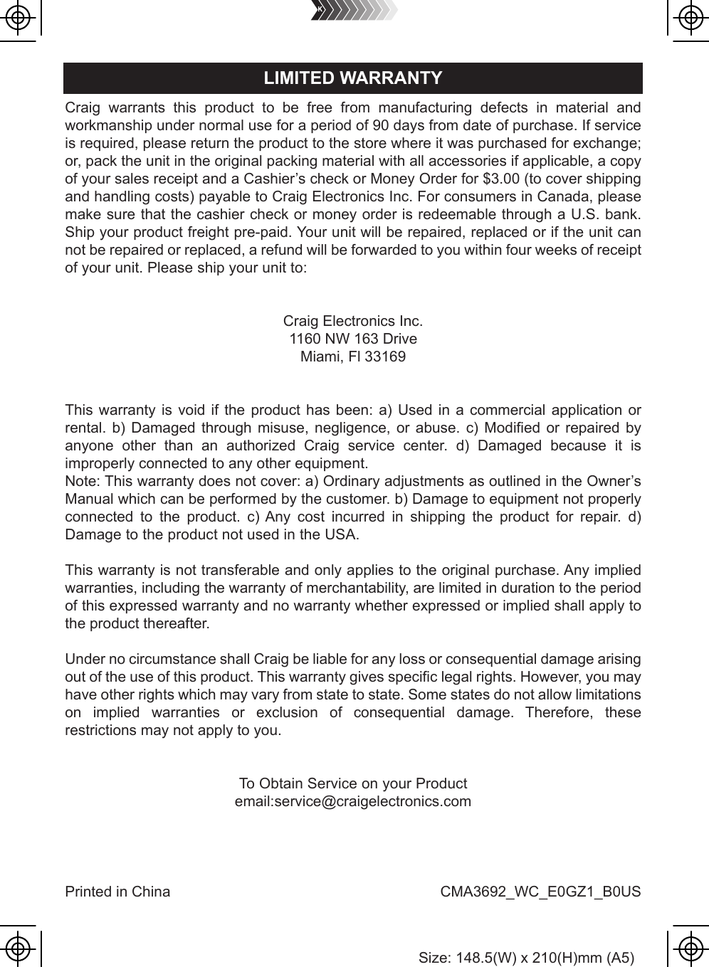 Craig warrants this product to be free from manufacturing defects in material andworkmanship under normal use for a period of 90 days from date of purchase. If serviceis required, please return the product to the store where it was purchased for exchange;or, pack the unit in the original packing material with all accessories if applicable, a copyof your sales receipt and a Cashier’s check or Money Order for $3.00 (to cover shippingand handling costs) payable to Craig Electronics Inc. For consumers in Canada, pleasemake sure that the cashier check or money order is redeemable through a U.S. bank.Ship your product freight pre-paid. Your unit will be repaired, replaced or if the unit cannot be repaired or replaced, a refund will be forwarded to you within four weeks of receiptof your unit. Please ship your unit to:Craig Electronics Inc.1160 NW 163 DriveMiami, Fl 33169This warranty is void if the product has been: a) Used in a commercial application or rental. b) Damaged through misuse, negligence, or abuse. c) Modified or repaired by anyone other than an authorized Craig service center. d) Damaged because it is improperly connected to any other equipment.Note: This warranty does not cover: a) Ordinary adjustments as outlined in the Owner’s Manual which can be performed by the customer. b) Damage to equipment not properly connected to the product. c) Any cost incurred in shipping the product for repair. d) Damage to the product not used in the USA.This warranty is not transferable and only applies to the original purchase. Any implied warranties, including the warranty of merchantability, are limited in duration to the period of this expressed warranty and no warranty whether expressed or implied shall apply to the product thereafter.Under no circumstance shall Craig be liable for any loss or consequential damage arising out of the use of this product. This warranty gives specific legal rights. However, you may have other rights which may vary from state to state. Some states do not allow limitations on implied warranties or exclusion of consequential damage. Therefore, these restrictions may not apply to you.To Obtain Service on your Productemail:service@craigelectronics.comPrinted in China  CMA3692_WC_E0GZ1_B0USLIMITED WARRANTYSize: 148.5(W) x 210(H)mm (A5)
