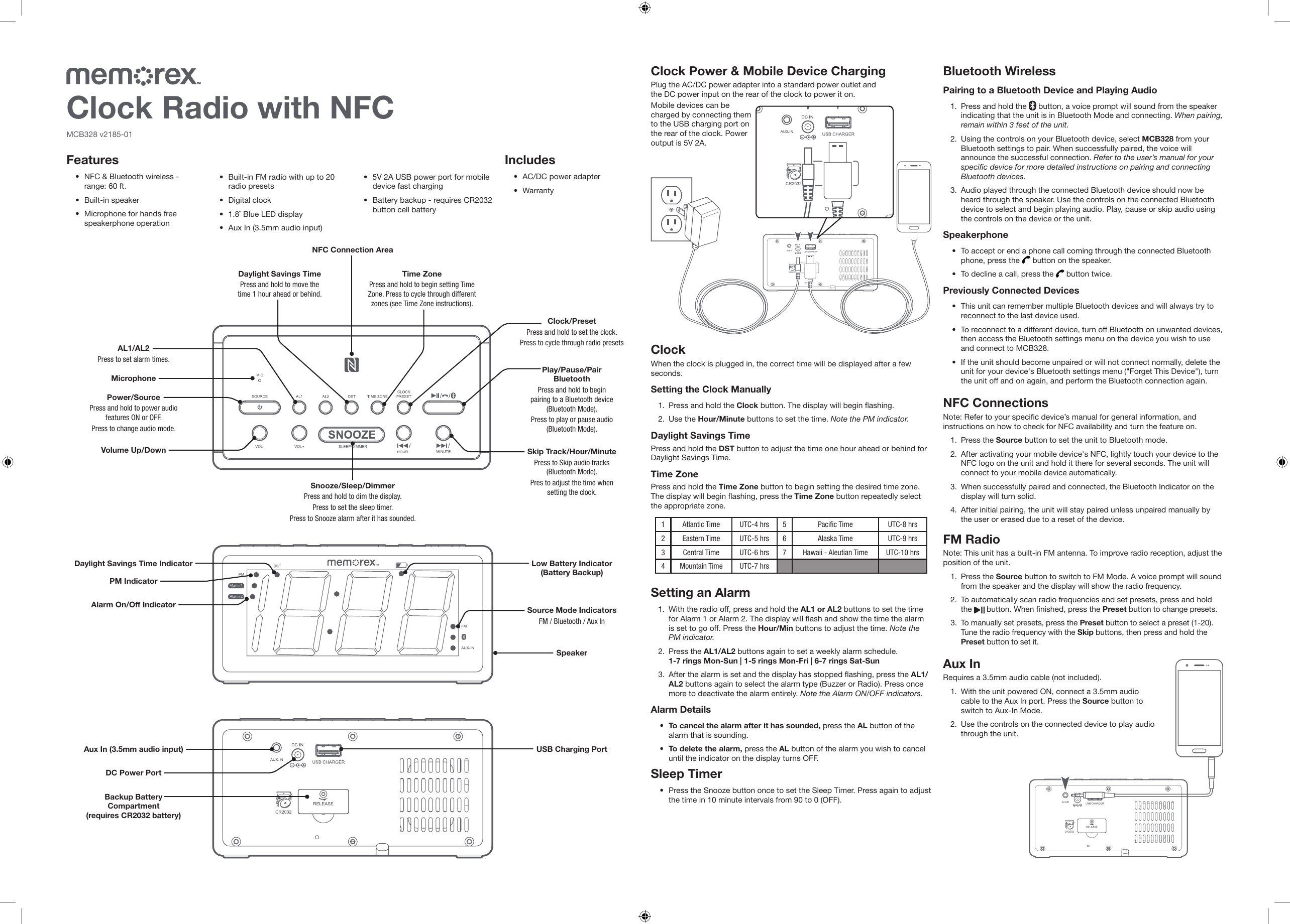 MCB328 v2185-01MicrophoneNFC Connection AreaDC Power PortPlay/Pause/Pair Bluetooth Press and hold to begin pairing to a Bluetooth device (Bluetooth Mode). Press to play or pause audio (Bluetooth Mode).Power/SourcePress and hold to power audio features ON or OFF.Press to change audio mode. Snooze/Sleep/DimmerPress and hold to dim the display.Press to set the sleep timer.Press to Snooze alarm after it has sounded.AL1/AL2Press to set alarm times.Source Mode IndicatorsFM / Bluetooth / Aux InAux In (3.5mm audio input)Backup Battery Compartment  (requires CR2032 battery)Volume Up/DownAlarm On/Off IndicatorLow Battery Indicator (Battery Backup)PM IndicatorDaylight Savings Time IndicatorDaylight Savings TimePress and hold to move the time 1 hour ahead or behind.Time ZonePress and hold to begin setting Time Zone. Press to cycle through different zones (see Time Zone instructions).Clock/PresetPress and hold to set the clock.Press to cycle through radio presetsSkip Track/Hour/MinutePress to Skip audio tracks (Bluetooth Mode).Pres to adjust the time when setting the clock.USB Charging PortSpeakerFeatures• NFC &amp; Bluetooth wireless -  range: 60 ft.• Built-in speaker• Microphone for hands free speakerphone operation• Built-in FM radio with up to 20 radio presets• Digital clock• 1.8˝ Blue LED display• Aux In (3.5mm audio input)• 5V 2A USB power port for mobile device fast charging• Battery backup - requires CR2032 button cell batteryClock Radio with NFCIncludes• AC/DC power adapter• WarrantyClock Power &amp; Mobile Device ChargingPlug the AC/DC power adapter into a standard power outlet and the DC power input on the rear of the clock to power it on.Mobile devices can be charged by connecting them to the USB charging port on the rear of the clock. Power output is 5V 2A.Aux InRequires a 3.5mm audio cable (not included). 1.  With the unit powered ON, connect a 3.5mm audio cable to the Aux In port. Press the Source button to switch to Aux-In Mode.2.  Use the controls on the connected device to play audio through the unit.Setting an Alarm1.  With the radio off, press and hold the AL1 or AL2 buttons to set the time for Alarm 1 or Alarm 2. The display will ash and show the time the alarm is set to go off. Press the Hour/Min buttons to adjust the time. Note the PM indicator.2.  Press the AL1/AL2 buttons again to set a weekly alarm schedule. 1-7 rings Mon-Sun | 1-5 rings Mon-Fri | 6-7 rings Sat-Sun3.  After the alarm is set and the display has stopped ashing, press the AL1/AL2 buttons again to select the alarm type (Buzzer or Radio). Press once more to deactivate the alarm entirely. Note the Alarm ON/OFF indicators.Alarm Details• To cancel the alarm after it has sounded, press the AL button of the alarm that is sounding.• To delete the alarm, press the AL button of the alarm you wish to cancel until the indicator on the display turns OFF. Sleep Timer• Press the Snooze button once to set the Sleep Timer. Press again to adjust the time in 10 minute intervals from 90 to 0 (OFF).ClockWhen the clock is plugged in, the correct time will be displayed after a few seconds.Setting the Clock Manually1.  Press and hold the Clock button. The display will begin ashing.2.  Use the Hour/Minute buttons to set the time. Note the PM indicator.Daylight Savings TimePress and hold the DST button to adjust the time one hour ahead or behind for Daylight Savings Time.Time ZonePress and hold the Time Zone button to begin setting the desired time zone. The display will begin ashing, press the Time Zone button repeatedly select the appropriate zone.Bluetooth WirelessPairing to a Bluetooth Device and Playing Audio1.  Press and hold the   button, a voice prompt will sound from the speaker indicating that the unit is in Bluetooth Mode and connecting. When pairing, remain within 3 feet of the unit.2.  Using the controls on your Bluetooth device, select MCB328 from your Bluetooth settings to pair. When successfully paired, the voice will announce the successful connection. Refer to the user’s manual for your specic device for more detailed instructions on pairing and connecting Bluetooth devices. 3.  Audio played through the connected Bluetooth device should now be heard through the speaker. Use the controls on the connected Bluetooth device to select and begin playing audio. Play, pause or skip audio using the controls on the device or the unit.Speakerphone• To accept or end a phone call coming through the connected Bluetooth phone, press the   button on the speaker. • To decline a call, press the   button twice.Previously Connected Devices• This unit can remember multiple Bluetooth devices and will always try to reconnect to the last device used.• To reconnect to a different device, turn off Bluetooth on unwanted devices, then access the Bluetooth settings menu on the device you wish to use and connect to MCB328.• If the unit should become unpaired or will not connect normally, delete the unit for your device&apos;s Bluetooth settings menu (&quot;Forget This Device&quot;), turn the unit off and on again, and perform the Bluetooth connection again.NFC ConnectionsNote: Refer to your specic device’s manual for general information, and instructions on how to check for NFC availability and turn the feature on.1.  Press the Source button to set the unit to Bluetooth mode.2.  After activating your mobile device&apos;s NFC, lightly touch your device to the NFC logo on the unit and hold it there for several seconds. The unit will connect to your mobile device automatically.3.  When successfully paired and connected, the Bluetooth Indicator on the display will turn solid .4.  After initial pairing, the unit will stay paired unless unpaired manually by the user or erased due to a reset of the device.FM RadioNote: This unit has a built-in FM antenna. To improve radio reception, adjust the position of the unit.1.  Press the Source button to switch to FM Mode. A voice prompt will sound from the speaker and the display will show the radio frequency.2.  To automatically scan radio frequencies and set presets, press and hold the   button. When nished, press the Preset button to change presets.3.  To manually set presets, press the Preset button to select a preset (1-20). Tune the radio frequency with the Skip buttons, then press and hold the Preset button to set it. 1Atlantic Time UTC-4 hrs 5 Pacic Time UTC-8 hrs2Eastern Time UTC-5 hrs 6 Alaska Time UTC-9 hrs3Central Time UTC-6 hrs 7 Hawaii - Aleutian Time UTC-10 hrs4Mountain Time UTC-7 hrs