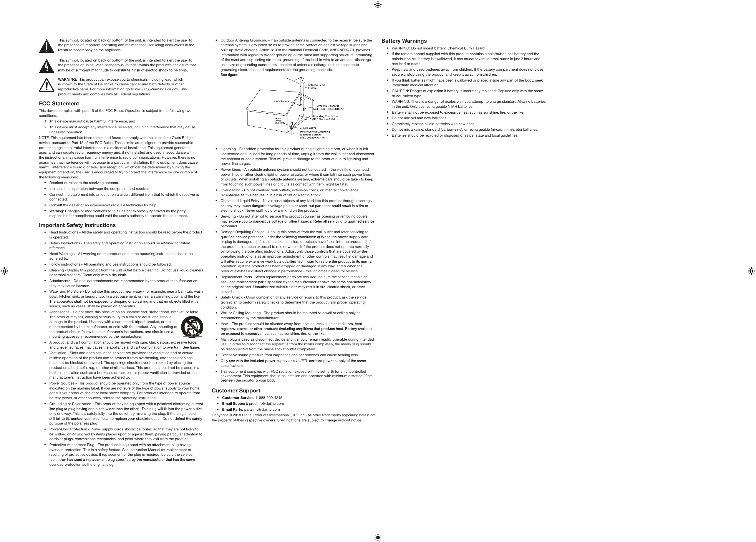 FCC StatementThis device complies with part 15 of the FCC Rules. Operation is subject to the following two conditions:1.  This device may not cause harmful interference, and2.  This device must accept any interference received, including interference that may cause undesired operation.NOTE: This equipment has been tested and found to comply with the limits for a Class B digital device, pursuant to Part 15 of the FCC Rules. These limits are designed to provide reasonable protection against harmful interference in a residential installation. This equipment generates, uses, and can radiate radio frequency energy and, if not installed and used in accordance with the instructions, may cause harmful interference to radio communications. However, there is no guarantee that interference will not occur in a particular installation. If this equipment does cause harmful interference to radio or television reception, which can be determined by turning the equipment off and on, the user is encouraged to try to correct the interference by one or more of the following measures: •  Reorient or relocate the receiving antenna.•  Increase the separation between the equipment and receiver.•  Connect the equipment into an outlet on a circuit different from that to which the receiver is connected. •  Consult the dealer or an experienced radio/TV technician for help.• responsible for compliance could void the user’s authority to operate the equipment.Important Safety Instructions•  Read Instructions - All the safety and operating instruction should be read before the product is operated. •  Retain Instructions - The safety and operating instruction should be retained for future reference. •  Heed Warnings - All warning on the product and in the operating instructions should be adhered to.•  Follow instructions - All operating and use instructions should be followed.•  Cleaning - Unplug this product from the wall outlet before cleaning. Do not use liquid cleaners or aerosol cleaners. Clean only with a dry cloth.•  Attachments - Do not use attachments not recommended by the product manufacturer as they may cause hazards.•  Water and Moisture - Do not use this product near water - for example, near a bath tub, wash bowl, kitchen sink, or laundry tub; in a wet basement, or near a swimming pool, and the like. liquids, such as vases, shall be placed on apparatus.•  Accessories - Do not place this product on an unstable cart, stand tripod, bracket, or table. The product may fall, causing serious injury to a child or adult, and serious damage to the product. Use only with a cart, stand, tripod, bracket, or table recommended by the manufacturer, or sold with the product. Any mounting of the product should follow the manufacturer’s instructions, and should use a mounting accessory recommended by the manufacturer. •  A product and cart combination should be moved with care. Quick stops, excessive force, •  Ventilation - Slots and openings in the cabinet are provided for ventilation and to ensure reliable operation of the product and to protect it from overheating, and these openings must not be blocked or covered. The openings should never be blocked by placing the product on a bed, sofa, rug, or other similar surface. This product should not be placed in a built-in installation such as a bookcase or rack unless proper ventilation is provided or the manufacturer’s instruction have been adhered to.•  Power Sources - This product should be operated only from the type of power source indicated on the marking label. If you are not sure of the type of power supply to your home, consult your product dealer or local power company. For products intended to operate from battery power, or other sources, refer to the operating instruction.•  Grounding or Polarization - This product may be equipped with a polarized alternating current only one way. This is a safety fully into the outlet, try reversing the plug. If the plug should purpose of the polarizes plug.•  Power-Cord Protection - Power supply cords should be routed so that they are not likely to be walked on or pinched by items placed upon or against them, paying particular attention to cords at plugs, convenience receptacles, and point where they exit from the product.•  Protective Attachment Plug - The product is equipped with an attachment plug having overload protection. This is a safety feature. See Instruction Manual for replacement or resetting of protective device. If replacement of the plug is required, be sure the service overload protection as the original plug.This symbol, located on back or bottom of the unit, is intended to alert the user to the presence of important operating and maintenance (servicing) instructions in the literature accompanying the appliance.This symbol, located on back or bottom of the unit, is intended to alert the user to the presence of uninsulated “dangerous voltage” within the product’s enclosure that WARNING: This product can expose you to chemicals including lead, which is known to the State of California to cause cancer and birth defects or other reproductive harm. For more information go to www.P65Warnings.ca.gov. This product meets and complies with all Federal regulations.•  Outdoor Antenna Grounding - If an outside antenna is connected to the receiver, be sure the antenna system is grounded so as to provide some protection against voltage surges and built-up static charges. Article 810 of the National Electrical Code, ANSI/NFPA 70, provides information with regard to proper grounding of the mast and supporting structure, grounding of the mast and supporting structure, grounding of the lead-in wire to an antenna-discharge unit, size of grounding conductors, location of antenna discharge unit, connection to grounding electrodes, and requirements for the grounding electrode. •  Lightning - For added protection for this product during a lightning storm, or when it is left unattended and unused for long periods of time, unplug it from the wall outlet and disconnect the antenna or cable system. This will prevent damage to the product due to lightning and power-line surges. •  Power Lines - An outside antenna system should not be located in the vicinity of overhead power lines or other electric light or power circuits, or where it can fall into such power lines or circuits. When installing an outside antenna system, extreme care should be taken to keep from touching such power lines or circuits as contact with hem might be fatal.•  Overloading - Do not overload wall outlets, extension cords, or integral convenience •  Object and Liquid Entry - Never push objects of any kind into this product through openings electric shock. Never spill liquid of any kind on the product.•  Servicing - Do not attempt to service this product yourself as opening or removing covers personnel.•  Damage Requiring Service - Unplug this product from the wall outlet and refer servicing to or plug is damaged, b) If liquid has been spilled, or objects have fallen into the product, c) If the product has been exposed to rain or water, d) If the product does not operate normally by following the operating instructions. Adjust only those controls that are covered by the operating instructions as an improper adjustment of other controls may result in damage and operation. e) If the product has been dropped or damaged in any way, and f) When the product exhibits a distinct change in performance - this indicates a need for service.•  Replacement Parts - When replacement parts are required, be sure the service technician hazards.•  Safety Check - Upon completion of any service or repairs to this product, ask the service technician to perform safety checks to determine that the product is in proper operating condition.•  Wall or Ceiling Mounting - The product should be mounted to a wall or ceiling only as recommended by the manufacturer.•  Heat - The product should be situated away from heat sources such as radiators, heat •  Main plug is used as disconnect device and it should remain readily operable during intended use. In order to disconnect the apparatus from the mains completely, the mains plug should be disconnected from the mains socket outlet completely.•  Excessive sound pressure from earphones and headphones can cause hearing loss.• Customer Support•  Customer Service: 1-888-999-4215•  Email Support: prodinfo@dpiinc.com•  Email Parts: partsinfo@dpiinc.comCopyright © 2018 Digital Products International (DPI, Inc.) All other trademarks appearing herein are Battery Warnings •  WARNING: Do not ingest battery, Chemical Burn Hazard.•  If the remote control supplied with this product contains a coin/button cell battery and the coin/button cell battery is swallowed, it can cause severe internal burns in just 2 hours and can lead to death. •  Keep new and used batteries away from children. If the battery compartment does not close securely, stop using the product and keep it away from children. •  If you think batteries might have been swallowed or placed inside any part of the body, seek immediate medical attention.•  CAUTION: Danger of explosion if battery is incorrectly replaced. Replace only with the same or equivalent type.•  WARNING: There is a danger of explosion if you attempt to charge standard Alkaline batteries in the unit. Only use rechargeable NiMH batteries.• •  Do not mix old and new batteries. •  Completely replace all old batteries with new ones.•  Do not mix alkaline, standard (carbon-zinc), or rechargeable (ni-cad, ni-mh, etc) batteries.•  Batteries should be recycled or disposed of as per state and local guidelines.This equipment complies with FCC radiation exposure limits set forth for an uncontrolled environment. This equipment should be installed and operated with minimum distance 20cm between the radiator &amp; your body.• 