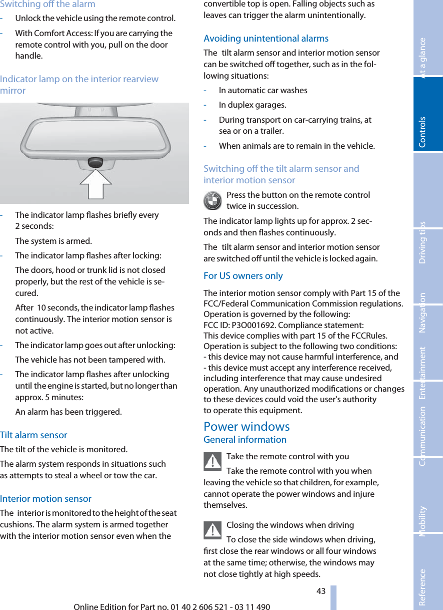 Switching o the alarm-Unlock the vehicle using the remote control.-With Comfort Access: If you are carrying theremote control with you, pull on the doorhandle.Indicator lamp on the interior rearviewmirror-The indicator lamp ashes briey every2 seconds:The system is armed.-The indicator lamp ashes after locking:The doors, hood or trunk lid is not closedproperly, but the rest of the vehicle is se‐cured.After  10 seconds, the indicator lamp ashescontinuously. The interior motion sensor isnot active.-The indicator lamp goes out after unlocking:The vehicle has not been tampered with.-The indicator lamp ashes after unlockinguntil the engine is started, but no longer thanapprox. 5 minutes:An alarm has been triggered.Tilt alarm sensorThe tilt of the vehicle is monitored.The alarm system responds in situations suchas attempts to steal a wheel or tow the car.Interior motion sensorThe  interior is monitored to the height of the seatcushions. The alarm system is armed togetherwith the interior motion sensor even when theconvertible top is open. Falling objects such asleaves can trigger the alarm unintentionally.Avoiding unintentional alarmsFor US owners onlyThe  tilt alarm sensor and interior motion sensorcan be switched o together, such as in the fol‐lowing situations:-In automatic car washes-In duplex garages.-During transport on car-carrying trains, atsea or on a trailer.-When animals are to remain in the vehicle.Switching o the tilt alarm sensor andinterior motion sensorPress the button on the remote controltwice in succession.The indicator lamp lights up for approx. 2 sec‐onds and then ashes continuously.The  tilt alarm sensor and interior motion sensorare switched o until the vehicle is locked again.Power windowsThe interior motion sensor comply with Part 15 of the FCC/Federal Communication Commission regulations. Operation is governed by the following:FCC ID: P3O001692. Compliance statement:This device complies with part 15 of the FCCRules. Operation is subject to the following two conditions:- this device may not cause harmful interference, and - this device must accept any interference received,including interference that may cause undesired operation. Any unauthorized modications or changes to these devices could void the user&apos;s authority to operate this equipment.General informationTake the remote control with youTake the remote control with you whenleaving the vehicle so that children, for example,cannot operate the power windows and injurethemselves.Closing the windows when drivingTo close the side windows when driving,rst close the rear windows or all four windowsat the same time; otherwise, the windows maynot close tightly at high speeds.43Online Edition for Part no. 01 40 2 606 521 - 03 11 490Reference Mobility Communication Entertainment Navigation Driving tips Controls At a glance  