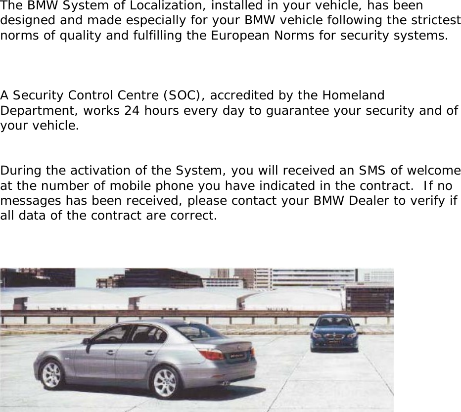          The BMW System of Localization, installed in your vehicle, has been designed and made especially for your BMW vehicle following the strictest norms of quality and fulfilling the European Norms for security systems.     A Security Control Centre (SOC), accredited by the Homeland Department, works 24 hours every day to guarantee your security and of your vehicle.   During the activation of the System, you will received an SMS of welcome at the number of mobile phone you have indicated in the contract.  If no messages has been received, please contact your BMW Dealer to verify if all data of the contract are correct.                     