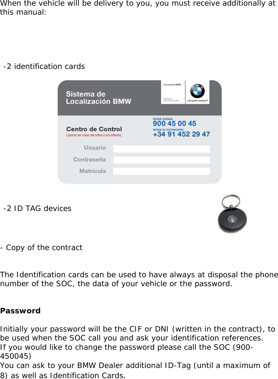       When the vehicle will be delivery to you, you must receive additionally at this manual:      -2 identification cards    -2 ID TAG devices      - Copy of the contract   The Identification cards can be used to have always at disposal the phone number of the SOC, the data of your vehicle or the password.   Password  Initially your password will be the CIF or DNI (written in the contract), to be used when the SOC call you and ask your identification references.  If you would like to change the password please call the SOC (900-450045) You can ask to your BMW Dealer additional ID-Tag (until a maximum of 8) as well as Identification Cards.     