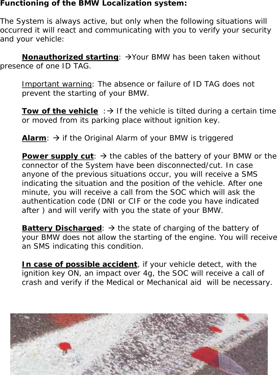       Functioning of the BMW Localization system:  The System is always active, but only when the following situations will occurred it will react and communicating with you to verify your security and your vehicle:   Nonauthorized starting: ÆYour BMW has been taken without presence of one ID TAG.  Important warning: The absence or failure of ID TAG does not prevent the starting of your BMW.  Tow of the vehicle  :Æ If the vehicle is tilted during a certain time or moved from its parking place without ignition key.  Alarm: Æ if the Original Alarm of your BMW is triggered  Power supply cut: Æ the cables of the battery of your BMW or the connector of the System have been disconnected/cut. In case anyone of the previous situations occur, you will receive a SMS indicating the situation and the position of the vehicle. After one minute, you will receive a call from the SOC which will ask the authentication code (DNI or CIF or the code you have indicated after ) and will verify with you the state of your BMW.  Battery Discharged: Æ the state of charging of the battery of your BMW does not allow the starting of the engine. You will receive an SMS indicating this condition.  In case of possible accident, if your vehicle detect, with the ignition key ON, an impact over 4g, the SOC will receive a call of crash and verify if the Medical or Mechanical aid  will be necessary.         