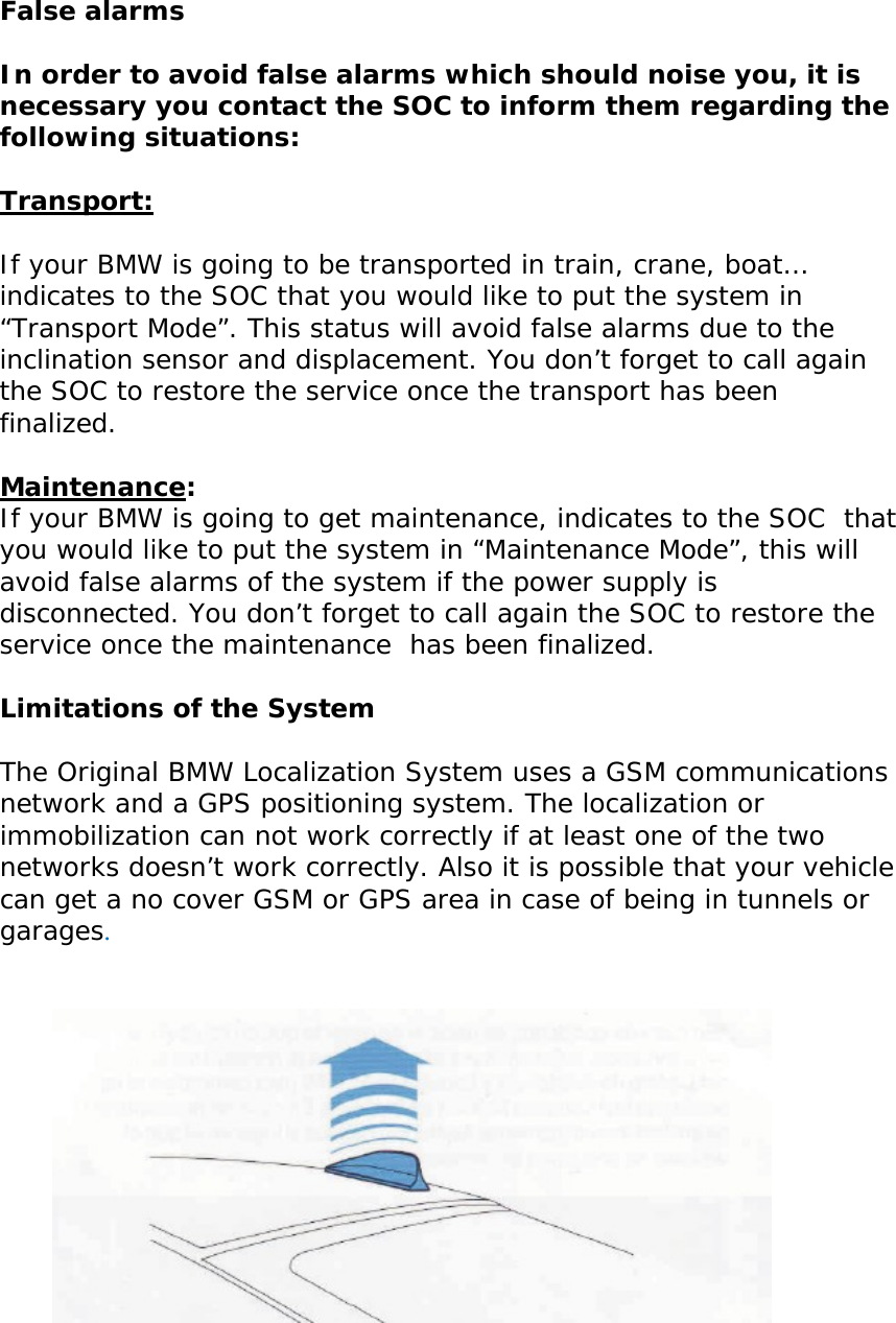       False alarms  In order to avoid false alarms which should noise you, it is necessary you contact the SOC to inform them regarding the following situations:  Transport:  If your BMW is going to be transported in train, crane, boat… indicates to the SOC that you would like to put the system in “Transport Mode”. This status will avoid false alarms due to the inclination sensor and displacement. You don’t forget to call again the SOC to restore the service once the transport has been finalized.  Maintenance: If your BMW is going to get maintenance, indicates to the SOC  that you would like to put the system in “Maintenance Mode”, this will avoid false alarms of the system if the power supply is disconnected. You don’t forget to call again the SOC to restore the service once the maintenance  has been finalized.  Limitations of the System  The Original BMW Localization System uses a GSM communications network and a GPS positioning system. The localization or immobilization can not work correctly if at least one of the two networks doesn’t work correctly. Also it is possible that your vehicle can get a no cover GSM or GPS area in case of being in tunnels or garages.       