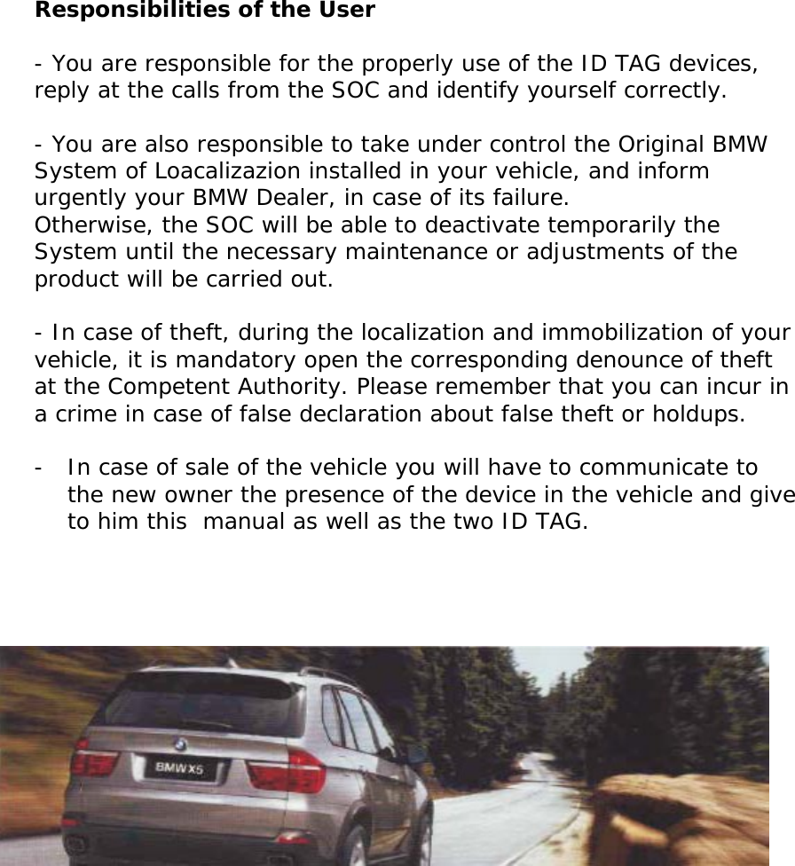       Responsibilities of the User  - You are responsible for the properly use of the ID TAG devices, reply at the calls from the SOC and identify yourself correctly.   - You are also responsible to take under control the Original BMW System of Loacalizazion installed in your vehicle, and inform urgently your BMW Dealer, in case of its failure.  Otherwise, the SOC will be able to deactivate temporarily the System until the necessary maintenance or adjustments of the product will be carried out.  - In case of theft, during the localization and immobilization of your vehicle, it is mandatory open the corresponding denounce of theft at the Competent Authority. Please remember that you can incur in a crime in case of false declaration about false theft or holdups.   - In case of sale of the vehicle you will have to communicate to the new owner the presence of the device in the vehicle and give to him this  manual as well as the two ID TAG.                     