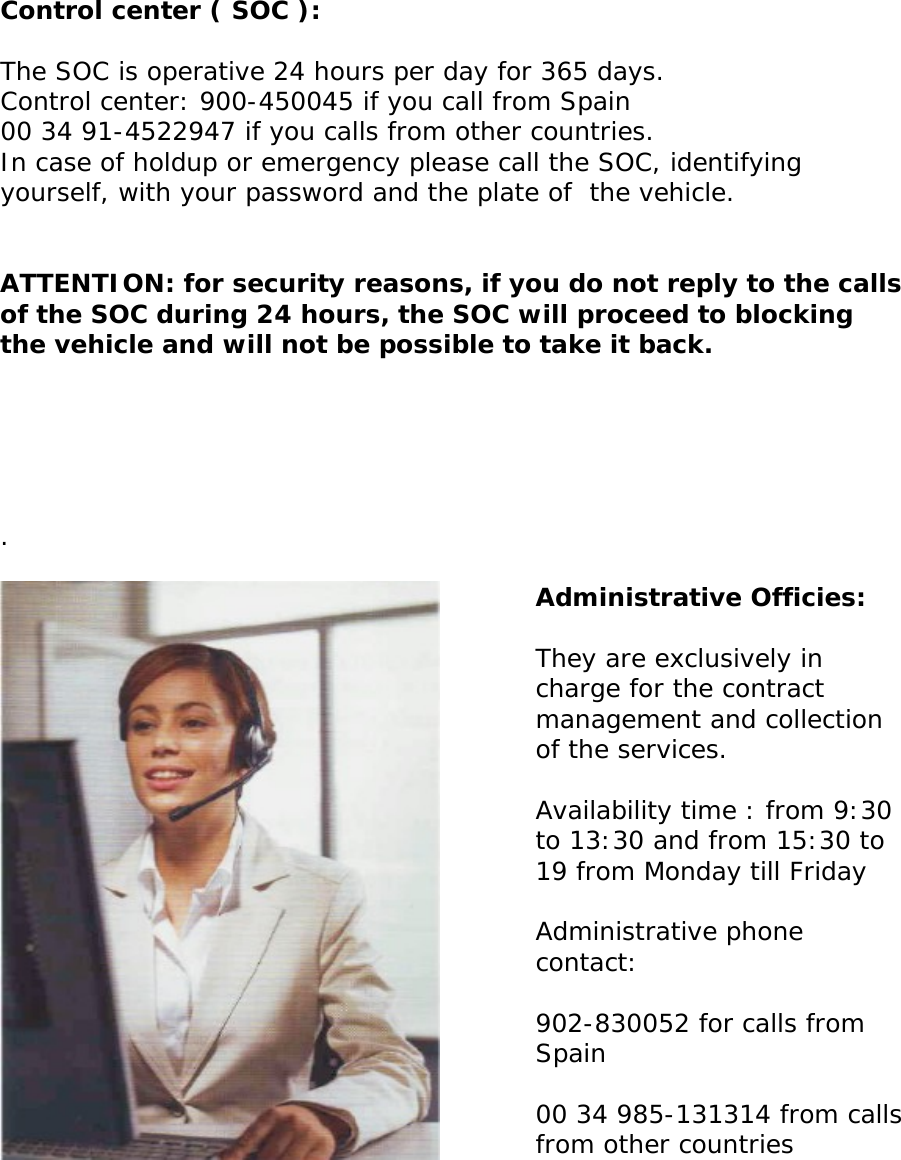       Control center ( SOC ):  The SOC is operative 24 hours per day for 365 days.  Control center: 900-450045 if you call from Spain  00 34 91-4522947 if you calls from other countries.  In case of holdup or emergency please call the SOC, identifying yourself, with your password and the plate of  the vehicle.   ATTENTION: for security reasons, if you do not reply to the calls of the SOC during 24 hours, the SOC will proceed to blocking the vehicle and will not be possible to take it back.       .      Administrative Officies:  They are exclusively in charge for the contract management and collection of the services.   Availability time : from 9:30 to 13:30 and from 15:30 to 19 from Monday till Friday  Administrative phone contact:   902-830052 for calls from Spain     00 34 985-131314 from calls   from other countries         