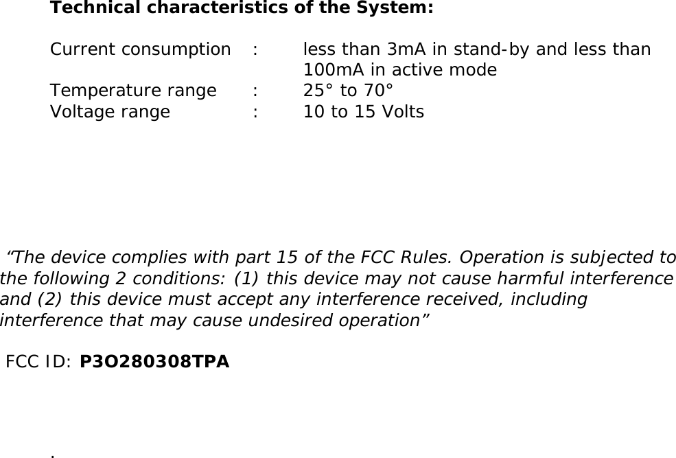       Technical characteristics of the System:  Current consumption   :   less than 3mA in stand-by and less than       100mA in active mode Temperature range  :  25° to 70°  Voltage range    :  10 to 15 Volts        “The device complies with part 15 of the FCC Rules. Operation is subjected to the following 2 conditions: (1) this device may not cause harmful interference and (2) this device must accept any interference received, including interference that may cause undesired operation”    FCC ID: P3O280308TPA      .           