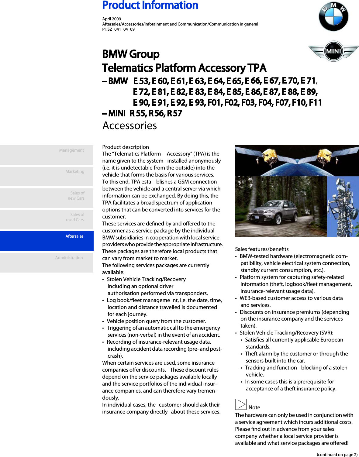 Product InformationManagementMarketingSales ofnew CarsAftersalesSales ofused CarsAdministrationProduct descriptionThe “Telematics Platform  Accessory” (TPA) is the name given to the system  installed anonymously (i.e. it is undetectable from the outside) into the vehicle that forms the basis for various services. To this end, TPA esta blishes a GSM connection between the vehicle and a central server via which information can be exchanged. By doing this, the TPA facilitates a broad spectrum of application options that can be converted into services for the customer. These services are dened by and oered to the customer as a service package by the individual BMW subsidiaries in cooperation with local service providers who provide the appropriate infrastructure.These packages are therefore local products that can vary from market to market. The following services packages are currently available:• Stolen Vehicle Tracking/Recovery  including an optional driver authorisation performed via transponders. • Log book/eet manageme nt, i.e. the date, time, location and distance travelled is documented for each journey. • Vehicle position query from the customer. • Triggering of an automatic call to the emergency services (non-verbal) in the event of an accident. • Recording of insurance-relevant usage data, including accident data recording (pre- and post-crash). When certain services are used, some insurance companies oer discounts.  These discount rules depend on the service packages available locally and the service portfolios of the individual insur-ance companies, and can therefore vary tremen-dously.In individual cases, the  customer should ask their insurance company directly  about these services. Sales features/benets• BMW-tested hardware (electromagnetic com-patibility, vehicle electrical system connection, standby current consumption, etc.).• Platform system for capturing safety-related information (theft, logbook/eet management, insurance-relevant usage data). • WEB-based customer access to various data and services.• Discounts on insurance premiums (depending on the insurance company and the services taken).• Stolen Vehicle Tracking/Recovery (SVR): • Satises all currently applicable European standards.• Theft alarm by the customer or through the sensors built into the car.• Tracking and function  blocking of a stolen vehicle.• In some cases this is a prerequisite for acceptance of a theft insurance policy. NoteThe hardware can only be used in conjunction with a service agreement which incurs additional costs. Please nd out in advance from your sales company whether a local service provider is available and what service packages are oered!(continued on page 2)AccessoriesApril 2009 Aftersales/Accessories/Infotainment and Communication/Communication in general PI: SZ_041_04_09BMW Group Telematics Platform Accessory TPA – BMW   E 53, E 60, E 61, E 63, E 64, E 65, E 66, E 67, E 70, E 71,E 72, E 81, E 82, E 83, E 84, E 85, E 86, E 87, E 88, E 89,E 90, E 91, E 92, E 93, F01, F02, F03, F04, F07, F10, F11– MINI  R 55, R 56, R 57