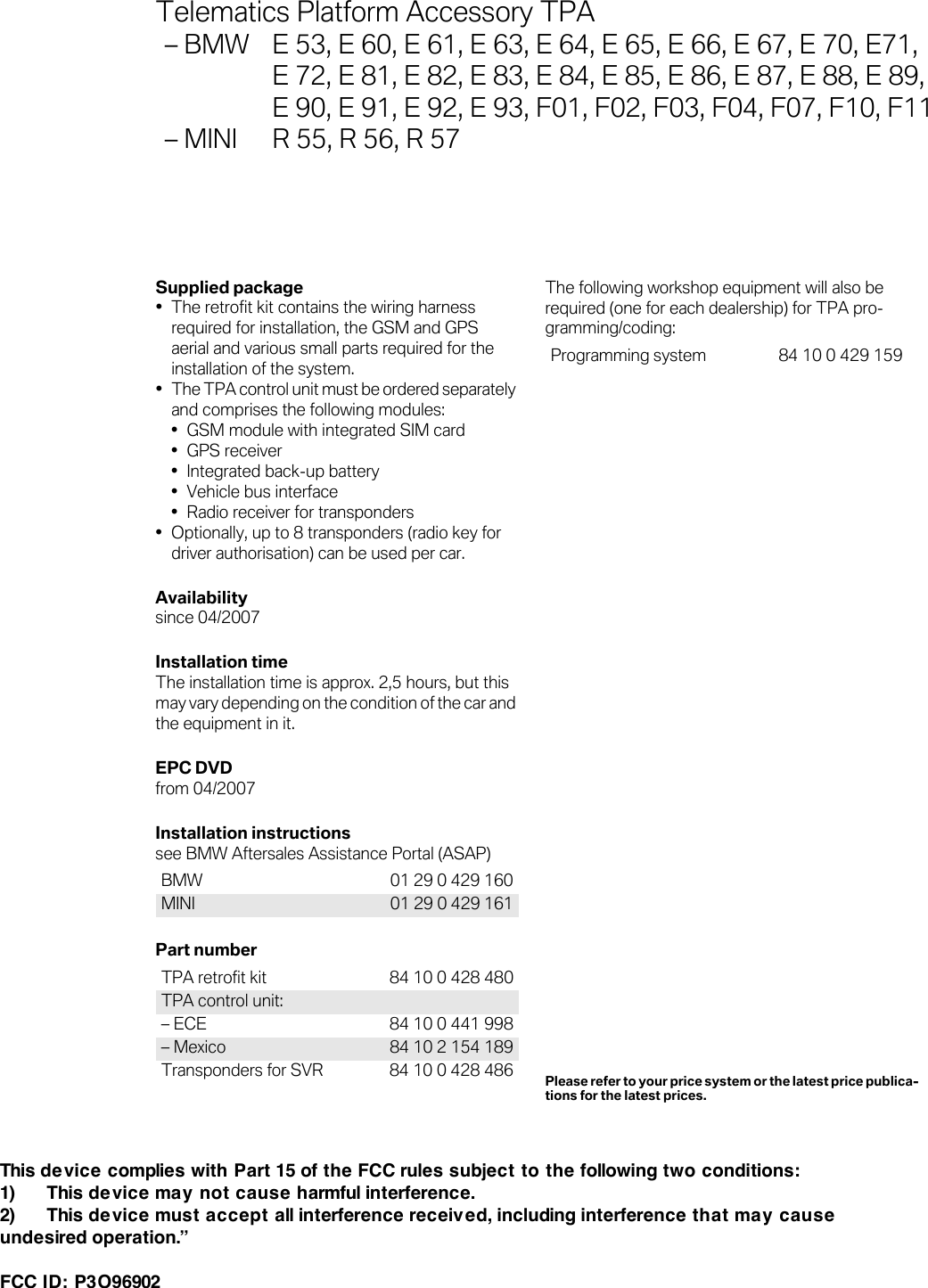 Supplied package• The retrofit kit contains the wiring harness required for installation, the GSM and GPS aerial and various small parts required for the installation of the system.•The TPA control unit must be ordered separately and comprises the following modules: • GSM module with integrated SIM card• GPS receiver• Integrated back-up battery• Vehicle bus interface• Radio receiver for transponders• Optionally, up to 8 transponders (radio key for driver authorisation) can be used per car.Availabilitysince 04/2007Installation timeThe installation time is approx. 2,5 hours, but this may vary depending on the condition of the car and the equipment in it.EPC DVDfrom 04/2007Installation instructions see BMW Aftersales Assistance Portal (ASAP) Part number The following workshop equipment will also be required (one for each dealership) for TPA pro-gramming/coding: BMW 01 29 0 429 160MINI 01 29 0 429 161TPA retrofit kit  84 10 0 428 480TPA control unit: – ECE 84 10 0 441 998– Mexico 84 10 2 154 189Transponders for SVR  84 10 0 428 486Programming system 84 10 0 429 159Telematics Platform Accessory TPA – BMW E 53, E 60, E 61, E 63, E 64, E 65, E 66, E 67, E 70, E71, E 72, E 81, E 82, E 83, E 84, E 85, E 86, E 87, E 88, E 89,E 90, E 91, E 92, E 93, F01, F02, F03, F04, F07, F10, F11– MINI  R 55, R 56, R 57Please refer to your price system or the latest price publica-tions for the latest prices.This de vice complies with Part 15 of the FCC rules subject to the following two conditions: 1)      This device may not cause harmful interference. 2)      This device must accept all interference received, including interference that may cause undesired operation.”   FCC ID: P3O96902  
