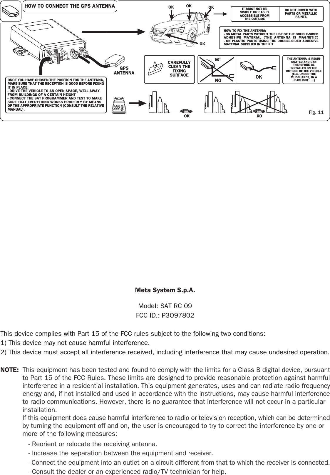 THE ANTENNA IS RESIN-COATED AND CANTHEREFORE BEINSTALLED ON THEOUTSIDE OF THE VEHICLE(E.G. UNDER THEMUDGUARDS, IN AHEADLIGHT......)90°NO OKIT MUST NOT BEVISIBLE OR EASILYACCESSIBLE FROMTHE OUTSIDEDO NOT COVER WITHPARTS OR METALLICPAINTSKOOKONCE YOU HAVE CHOSEN THE POSITION FOR THE ANTENNA,MAKE SURE THAT THE RECEPTION IS GOOD BEFORE FIXINGIT IN PLACE:- DRIVE THE VEHICLE TO AN OPEN SPACE, WELL AWAYFROM BUILDINGS OF A CERTAIN HEIGHT- CONNECT THE SAT PROGRAMMER AND TEST TO MAKESURE THAT EVERYTHING WORKS PROPERLY BY MEANSOF THE APPROPRIATE FUNCTION (CONSULT THE RELATIVEMANUAL).GPSANTENNAHOW TO CONNECT THE GPS ANTENNAHOW TO FIX THE ANTENNA:- ON METAL PARTS WITHOUT THE USE OF THE DOUBLE-SIDEDADHESIVE MATERIAL (THE ANTENNA IS MAGNETIC)- ON PLASTIC PARTS USING THE DOUBLE-SIDED ADHESIVEMATERIAL SUPPLIED IN THE KITCAREFULLYCLEAN THEFIXINGSURFACEFig. 11OK OK OKOKNOTE: This equipment has been tested and found to comply with the limits for a Class B digital device, pursuantto Part 15 of the FCC Rules. These limits are designed to provide reasonable protection against harmfulinterference in a residential installation. This equipment generates, uses and can radiate radio frequencyenergy and, if not installed and used in accordance with the instructions, may cause harmful interferenceto radio communications. However, there is no guarantee that interference will not occur in a particular installation.If this equipment does cause harmful interference to radio or television reception, which can be determinedby turning the equipment off and on, the user is encouraged to try to correct the interference by one or more of the following measures:   - Reorient or relocate the receiving antenna.   - Increase the separation between the equipment and receiver.   - Connect the equipment into an outlet on a circuit different from that to which the receiver is connected.   - Consult the dealer or an experienced radio/TV technician for help.Meta System S.p.A.Model: SAT RC 09FCC ID.: P3O97802This device complies with Part 15 of the FCC rules subject to the following two conditions:1) This device may not cause harmful interference.2) This device must accept all interference received, including interference that may cause undesired operation.