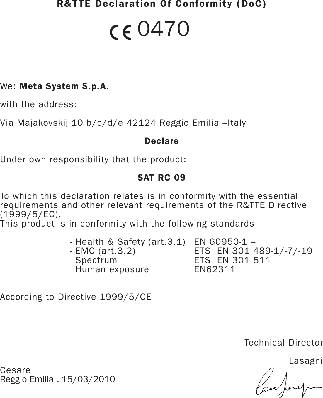 R&amp;TTE Declaration Of Conformity (DoC)  0470We: Meta System S.p.A.with the address:Via Majakovskij 10 b/c/d/e 42124 Reggio Emilia –ItalyDeclareUnder own responsibility that the product:SAT RC 09To which this declaration relates is in conformity with the essentialrequirements and other relevant requirements of the R&amp;TTE Directive(1999/5/EC).This product is in conformity with the following standards- Health &amp; Safety (art.3.1)  EN 60950-1 –- EMC (art.3.2) ETSI EN 301 489-1/-7/-19- Spectrum ETSI EN 301 511- Human exposure EN62311According to Directive 1999/5/CETechnical Director LasagniCesareReggio Emilia , 15/03/2010