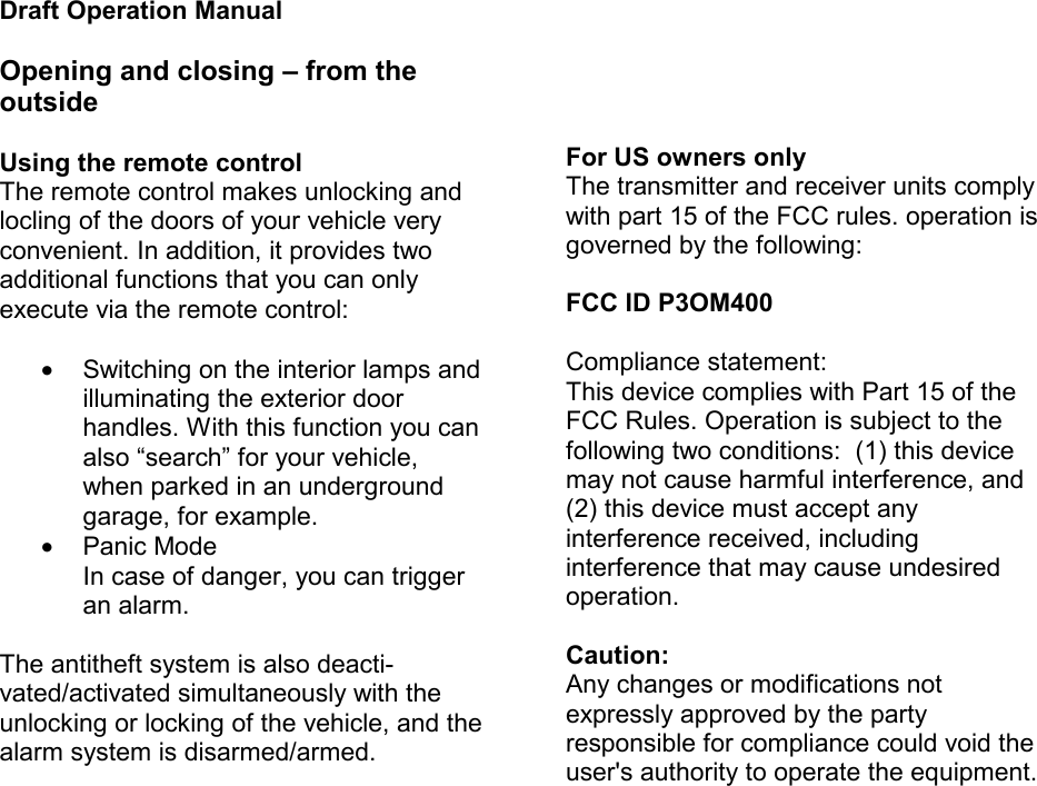   Draft Operation Manual  Opening and closing – from the outside  Using the remote control The remote control makes unlocking and locling of the doors of your vehicle very convenient. In addition, it provides two additional functions that you can only execute via the remote control:  •  Switching on the interior lamps and illuminating the exterior door handles. With this function you can also “search” for your vehicle, when parked in an underground garage, for example. •  Panic Mode In case of danger, you can trigger an alarm.  The antitheft system is also deacti-vated/activated simultaneously with the unlocking or locking of the vehicle, and the alarm system is disarmed/armed.      For US owners only The transmitter and receiver units comply with part 15 of the FCC rules. operation is governed by the following:  FCC ID P3OM400  Compliance statement: This device complies with Part 15 of the FCC Rules. Operation is subject to the following two conditions:  (1) this device may not cause harmful interference, and (2) this device must accept any interference received, including interference that may cause undesired operation.  Caution: Any changes or modifications not expressly approved by the party responsible for compliance could void the user&apos;s authority to operate the equipment.  