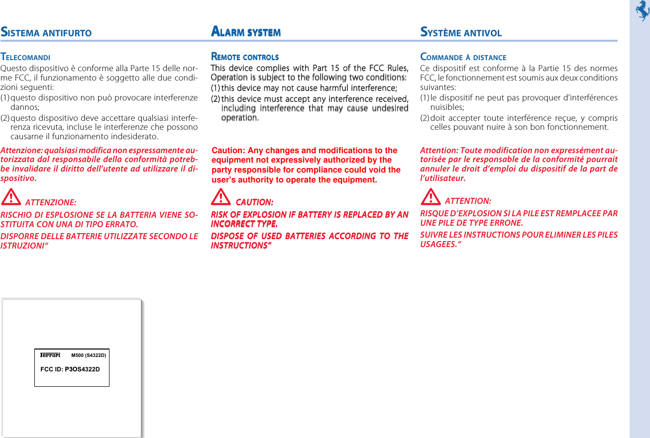 M500 (S4322D)SYSTÈME ANTIVOLCOMMANDE À DISTANCECe dispositif est conforme  à  la  Partie  15  des  normesFCC, le fonctionnement est soumis aux deux conditionssuivantes:(1)le dispositif ne peut pas provoquer d’interférencesnuisibles;(2)doit  accepter  toute  interférence  reçue,  y  compriscelles pouvant nuire à son bon fonctionnement.Attention: Toute modification non expressément au-torisée par le responsable de la conformité pourraitannuler le droit d’emploi du  dispositif de la part del’utilisateur.ATTENTION:RISQUE D’EXPLOSION SI LA PILE EST REMPLACEE PARUNE PILE DE TYPE ERRONE.SUIVRE LES INSTRUCTIONS POUR ELIMINER LES PILESUSAGEES.“SISTEMA ANTIFURTOTELECOMANDIQuesto dispositivo è conforme alla Parte 15 delle nor-me FCC, il funzionamento è soggetto alle due condi-zioni seguenti:(1)questo dispositivo non può provocare interferenzedannos;(2)questo dispositivo deve accettare qualsiasi interfe-renza ricevuta, incluse le interferenze che possonocausarne il funzionamento indesiderato.Attenzione: qualsiasi modifica non espressamente au-torizzata dal  responsabile della  conformità  potreb-be invalidare il diritto  dell’utente ad utilizzare il  di-spositivo.ATTENZIONE:RISCHIO DI  ESPLOSIONE SE LA  BATTERIA VIENE SO-STITUITA CON UNA DI TIPO ERRATO.DISPORRE DELLE BATTERIE UTILIZZATE SECONDO LEISTRUZIONI“ALARM SYSTEMREMOTE CONTROLSThis  device  complies  with  Part  15  of  the  FCC  Rules,Operation is subject to the following two conditions:(1)this device may not cause harmful interference;(2)this device must accept any interference received,including  interference  that  may  cause  undesiredoperation.Caution: Any modification to the equipment not ex-pressively authorized by the party responsible for com-pliance could void the users authority to operate theequipment.CAUTION:RISK OF EXPLOSION IF BATTERY IS REPLACED BY ANINCORRECT TYPE.DISPOSE  OF  USED  BATTERIES  ACCORDING  TO  THEINSTRUCTIONS”FCC ID: P3OS4322DALARM SYSTEMREMOTE CONTROLSThis  device  complies  with  Part  15  of  the  FCC  Rules,Operation is subject to the following two conditions:(1)this device may not cause harmful interference;(2)this device must accept any interference received,including  interference  that  may  cause  undesiredoperation.Caution: Any modification to the equipment not ex-pressively authorized by the party responsible for com-pliance could void the users authority to operate theequipment.CAUTION:RISK OF EXPLOSION IF BATTERY IS REPLACED BY ANINCORRECT TYPE.DISPOSE  OF  USED  BATTERIES  ACCORDING  TO  THEINSTRUCTIONS”Caution: Any changes and modifications to theequipment not expressively authorized by theparty responsible for compliance could void theuser&apos;s authority to operate the equipment.