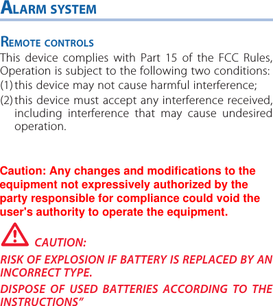 ALARM SYSTEMREMOTE CONTROLSThis  device  complies  with  Part  15  of  the  FCC  Rules,Operation is subject to the following two conditions:(1)this device may not cause harmful interference;(2)this device must accept any interference received,including  interference  that  may  cause  undesiredoperation.Caution: Any modification to the equipment not ex-pressively authorized by the party responsible for com-pliance could void the users authority to operate theequipment.CAUTION:RISK OF EXPLOSION IF BATTERY IS REPLACED BY ANINCORRECT TYPE.DISPOSE  OF  USED  BATTERIES  ACCORDING  TO  THEINSTRUCTIONS”Caution: Any changes and modifications to theequipment not expressively authorized by theparty responsible for compliance could void theuser&apos;s authority to operate the equipment.