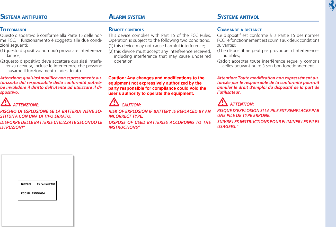 Tx Ferrari F137SYSTÈME ANTIVOLCOMMANDE À DISTANCECe dispositif est conforme  à  la  Partie  15  des  normesFCC, le fonctionnement est soumis aux deux conditionssuivantes:(1)le dispositif ne peut pas provoquer d’interférencesnuisibles;(2)doit  accepter  toute  interférence  reçue,  y  compriscelles pouvant nuire à son bon fonctionnement.Attention: Toute modification non expressément au-torisée par le responsable de la conformité pourraitannuler le droit d’emploi du  dispositif de la part del’utilisateur.ATTENTION:RISQUE D’EXPLOSION SI LA PILE EST REMPLACEE PARUNE PILE DE TYPE ERRONE.SUIVRE LES INSTRUCTIONS POUR ELIMINER LES PILESUSAGEES.“SISTEMA ANTIFURTOTELECOMANDIQuesto dispositivo è conforme alla Parte 15 delle nor-me FCC, il funzionamento è soggetto alle due condi-zioni seguenti:(1)questo dispositivo non può provocare interferenzedannos;(2)questo dispositivo deve accettare qualsiasi interfe-renza ricevuta, incluse le interferenze che possonocausarne il funzionamento indesiderato.Attenzione: qualsiasi modifica non espressamente au-torizzata dal  responsabile della  conformità  potreb-be invalidare il diritto  dell’utente ad utilizzare il  di-spositivo.ATTENZIONE:RISCHIO DI  ESPLOSIONE SE LA  BATTERIA VIENE SO-STITUITA CON UNA DI TIPO ERRATO.DISPORRE DELLE BATTERIE UTILIZZATE SECONDO LEISTRUZIONI“ALARM SYSTEMREMOTE CONTROLSThis  device  complies  with  Part  15  of  the  FCC  Rules,Operation is subject to the following two conditions:(1)this device may not cause harmful interference;(2)this device must accept any interference received,including  interference  that  may  cause  undesiredoperation.Caution: Any modification to the equipment not ex-pressively authorized by the party responsible for com-pliance could void the users authority to operate theequipment.CAUTION:RISK OF EXPLOSION IF BATTERY IS REPLACED BY ANINCORRECT TYPE.DISPOSE  OF  USED  BATTERIES  ACCORDING  TO  THEINSTRUCTIONS”FCC ID: P3OS4684Caution: Any changes and modifications to theequipment not expressively authorized by theparty responsible for compliance could void theuser&apos;s authority to operate the equipment.