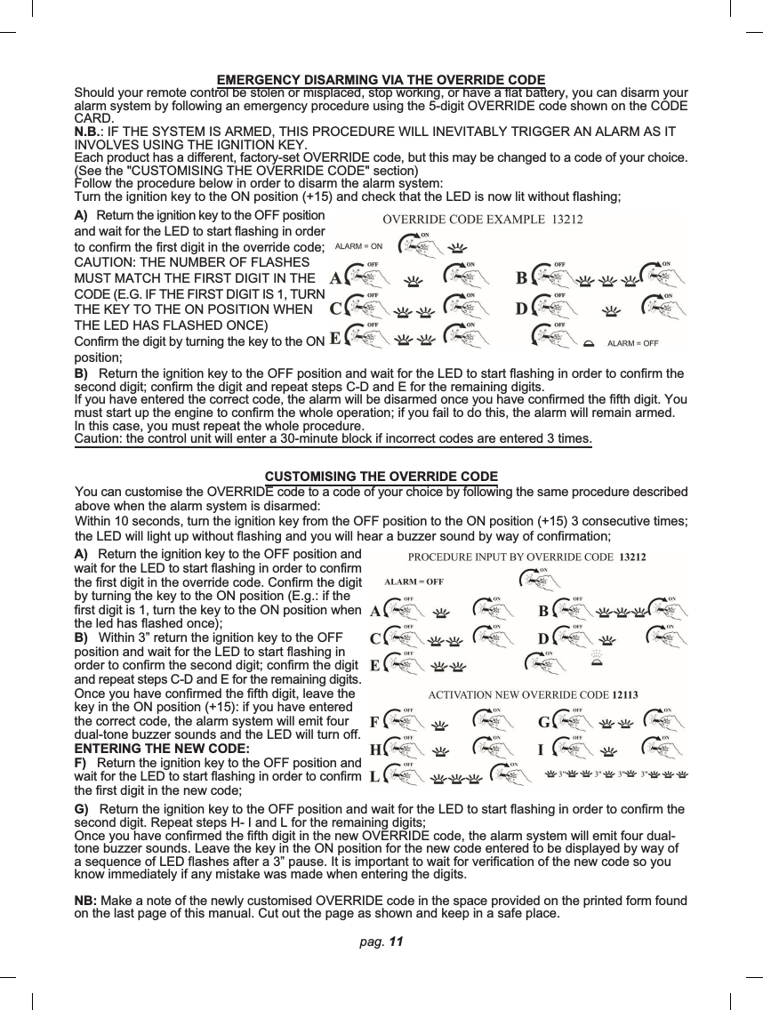 pag. 11G)   Return the ignition key to the OFF position and wait for the LED to start flashing in order to confirm thesecond digit. Repeat steps H- I and L for the remaining digits;Once you have confirmed the fifth digit in the new OVERRIDE code, the alarm system will emit four dual-tone buzzer sounds. Leave the key in the ON position for the new code entered to be displayed by way ofa sequence of LED flashes after a 3” pause. It is important to wait for verification of the new code so youknow immediately if any mistake was made when entering the digits.NB: Make a note of the newly customised OVERRIDE code in the space provided on the printed form foundon the last page of this manual. Cut out the page as shown and keep in a safe place.EMERGENCY DISARMING VIA THE OVERRIDE CODEShould your remote control be stolen or misplaced, stop working, or have a flat battery, you can disarm youralarm system by following an emergency procedure using the 5-digit OVERRIDE code shown on the CODECARD.N.B.: IF THE SYSTEM IS ARMED, THIS PROCEDURE WILL INEVITABLY TRIGGER AN ALARM AS ITINVOLVES USING THE IGNITION KEY.Each product has a different, factory-set OVERRIDE code, but this may be changed to a code of your choice.(See the &quot;CUSTOMISING THE OVERRIDE CODE&quot; section)Follow the procedure below in order to disarm the alarm system:Turn the ignition key to the ON position (+15) and check that the LED is now lit without flashing;A)   Return the ignition key to the OFF positionand wait for the LED to start flashing in orderto confirm the first digit in the override code;CAUTION: THE NUMBER OF FLASHESMUST MATCH THE FIRST DIGIT IN THECODE (E.G. IF THE FIRST DIGIT IS 1, TURNTHE KEY TO THE ON POSITION WHENTHE LED HAS FLASHED ONCE)Confirm the digit by turning the key to the ONposition;B)   Return the ignition key to the OFF position and wait for the LED to start flashing in order to confirm thesecond digit; confirm the digit and repeat steps C-D and E for the remaining digits.If you have entered the correct code, the alarm will be disarmed once you have confirmed the fifth digit. Youmust start up the engine to confirm the whole operation; if you fail to do this, the alarm will remain armed.In this case, you must repeat the whole procedure.Caution: the control unit will enter a 30-minute block if incorrect codes are entered 3 times.CUSTOMISING THE OVERRIDE CODEYou can customise the OVERRIDE code to a code of your choice by following the same procedure describedabove when the alarm system is disarmed:Within 10 seconds, turn the ignition key from the OFF position to the ON position (+15) 3 consecutive times;the LED will light up without flashing and you will hear a buzzer sound by way of confirmation;A)   Return the ignition key to the OFF position andwait for the LED to start flashing in order to confirmthe first digit in the override code. Confirm the digitby turning the key to the ON position (E.g.: if thefirst digit is 1, turn the key to the ON position whenthe led has flashed once);B)   Within 3” return the ignition key to the OFFposition and wait for the LED to start flashing inorder to confirm the second digit; confirm the digitand repeat steps C-D and E for the remaining digits.Once you have confirmed the fifth digit, leave thekey in the ON position (+15): if you have enteredthe correct code, the alarm system will emit fourdual-tone buzzer sounds and the LED will turn off.ENTERING THE NEW CODE:F)   Return the ignition key to the OFF position andwait for the LED to start flashing in order to confirmthe first digit in the new code;