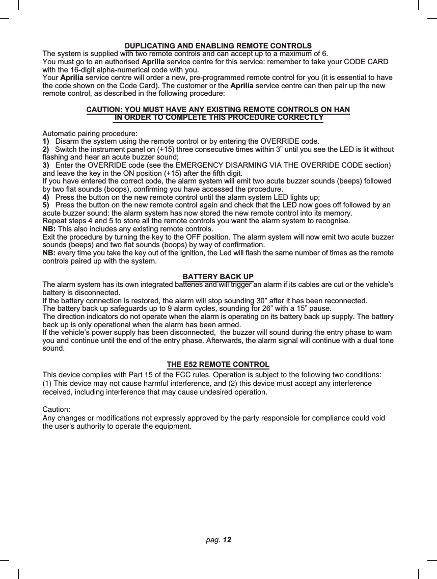 pag. 12DUPLICATING AND ENABLING REMOTE CONTROLSThe system is supplied with two remote controls and can accept up to a maximum of 6.You must go to an authorised Aprilia service centre for this service: remember to take your CODE CARDwith the 16-digit alpha-numerical code with you.Your Aprilia service centre will order a new, pre-programmed remote control for you (it is essential to havethe code shown on the Code Card). The customer or the Aprilia service centre can then pair up the newremote control, as described in the following procedure:CAUTION: YOU MUST HAVE ANY EXISTING REMOTE CONTROLS ON HAN IN ORDER TO COMPLETE THIS PROCEDURE CORRECTLYAutomatic pairing procedure:1)   Disarm the system using the remote control or by entering the OVERRIDE code.2)   Switch the instrument panel on (+15) three consecutive times within 3” until you see the LED is lit withoutflashing and hear an acute buzzer sound;3)   Enter the OVERRIDE code (see the EMERGENCY DISARMING VIA THE OVERRIDE CODE section)and leave the key in the ON position (+15) after the fifth digit.If you have entered the correct code, the alarm system will emit two acute buzzer sounds (beeps) followedby two flat sounds (boops), confirming you have accessed the procedure.4)   Press the button on the new remote control until the alarm system LED lights up;5)   Press the button on the new remote control again and check that the LED now goes off followed by anacute buzzer sound: the alarm system has now stored the new remote control into its memory.Repeat steps 4 and 5 to store all the remote controls you want the alarm system to recognise.NB: This also includes any existing remote controls.Exit the procedure by turning the key to the OFF position. The alarm system will now emit two acute buzzersounds (beeps) and two flat sounds (boops) by way of confirmation.NB: every time you take the key out of the ignition, the Led will flash the same number of times as the remotecontrols paired up with the system.BATTERY BACK UPThe alarm system has its own integrated batteries and will trigger an alarm if its cables are cut or the vehicle’sbattery is disconnected.If the battery connection is restored, the alarm will stop sounding 30” after it has been reconnected.The battery back up safeguards up to 9 alarm cycles, sounding for 26” with a 15” pause.The direction indicators do not operate when the alarm is operating on its battery back up supply. The batteryback up is only operational when the alarm has been armed.If the vehicle’s power supply has been disconnected,  the buzzer will sound during the entry phase to warnyou and continue until the end of the entry phase. Afterwards, the alarm signal will continue with a dual tonesound.THE E52 REMOTE CONTROLThis device complies with Part 15 of the FCC rules. Operation is subject to the following two conditions:(1) This device may not cause harmful interference, and (2) this device must accept any interferencereceived, including interference that may cause undesired operation.Caution:Any changes or modifications not expressly approved by the party responsible for compliance could voidthe user&apos;s authority to operate the equipment.