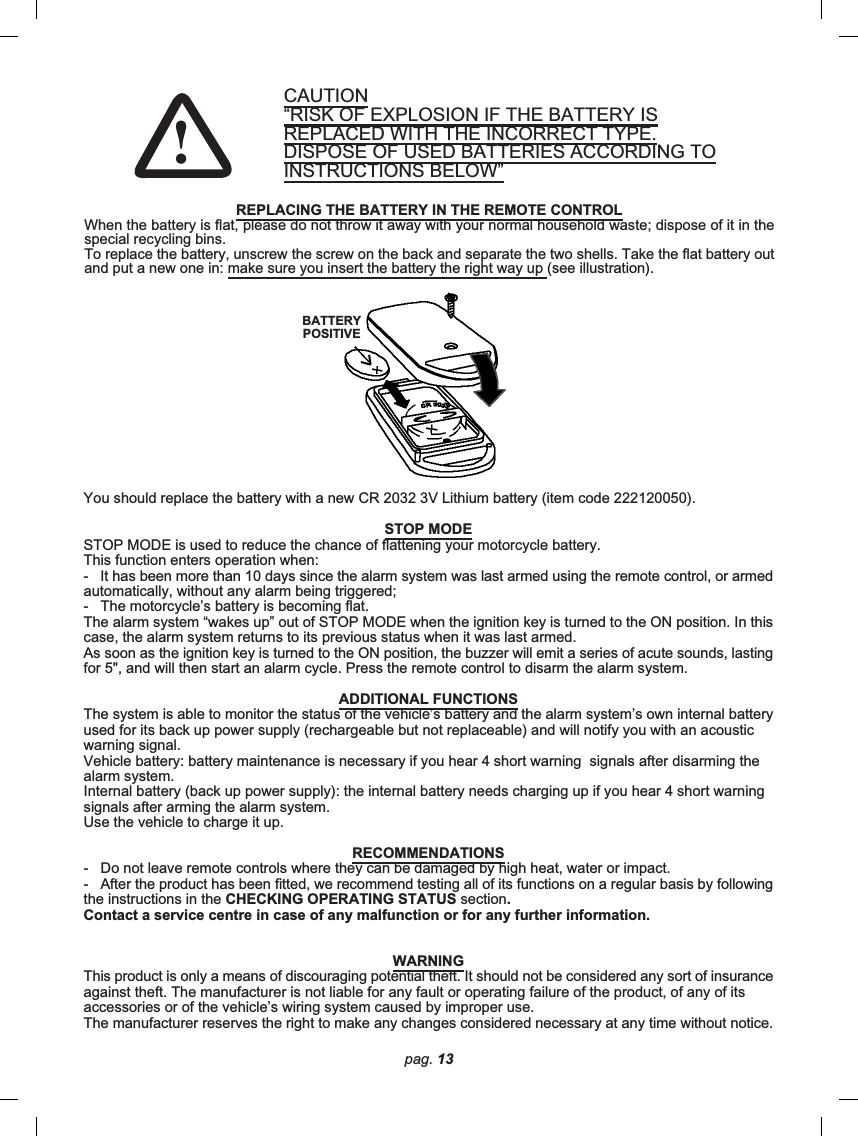 pag. 13CAUTION“RISK OF EXPLOSION IF THE BATTERY ISREPLACED WITH THE INCORRECT TYPE.DISPOSE OF USED BATTERIES ACCORDING TOINSTRUCTIONS BELOW”REPLACING THE BATTERY IN THE REMOTE CONTROLWhen the battery is flat, please do not throw it away with your normal household waste; dispose of it in thespecial recycling bins.To replace the battery, unscrew the screw on the back and separate the two shells. Take the flat battery outand put a new one in: make sure you insert the battery the right way up (see illustration).You should replace the battery with a new CR 2032 3V Lithium battery (item code 222120050).STOP MODESTOP MODE is used to reduce the chance of flattening your motorcycle battery.This function enters operation when:-   It has been more than 10 days since the alarm system was last armed using the remote control, or armedautomatically, without any alarm being triggered;-   The motorcycle’s battery is becoming flat.The alarm system “wakes up” out of STOP MODE when the ignition key is turned to the ON position. In thiscase, the alarm system returns to its previous status when it was last armed.As soon as the ignition key is turned to the ON position, the buzzer will emit a series of acute sounds, lastingfor 5&quot;, and will then start an alarm cycle. Press the remote control to disarm the alarm system.ADDITIONAL FUNCTIONSThe system is able to monitor the status of the vehicle’s battery and the alarm system’s own internal batteryused for its back up power supply (rechargeable but not replaceable) and will notify you with an acousticwarning signal.Vehicle battery: battery maintenance is necessary if you hear 4 short warning  signals after disarming thealarm system.Internal battery (back up power supply): the internal battery needs charging up if you hear 4 short warningsignals after arming the alarm system.Use the vehicle to charge it up.RECOMMENDATIONS-   Do not leave remote controls where they can be damaged by high heat, water or impact.-   After the product has been fitted, we recommend testing all of its functions on a regular basis by followingthe instructions in the CHECKING OPERATING STATUS section.Contact a service centre in case of any malfunction or for any further information.WARNINGThis product is only a means of discouraging potential theft. It should not be considered any sort of insuranceagainst theft. The manufacturer is not liable for any fault or operating failure of the product, of any of itsaccessories or of the vehicle’s wiring system caused by improper use.The manufacturer reserves the right to make any changes considered necessary at any time without notice.BATTERYPOSITIVE!