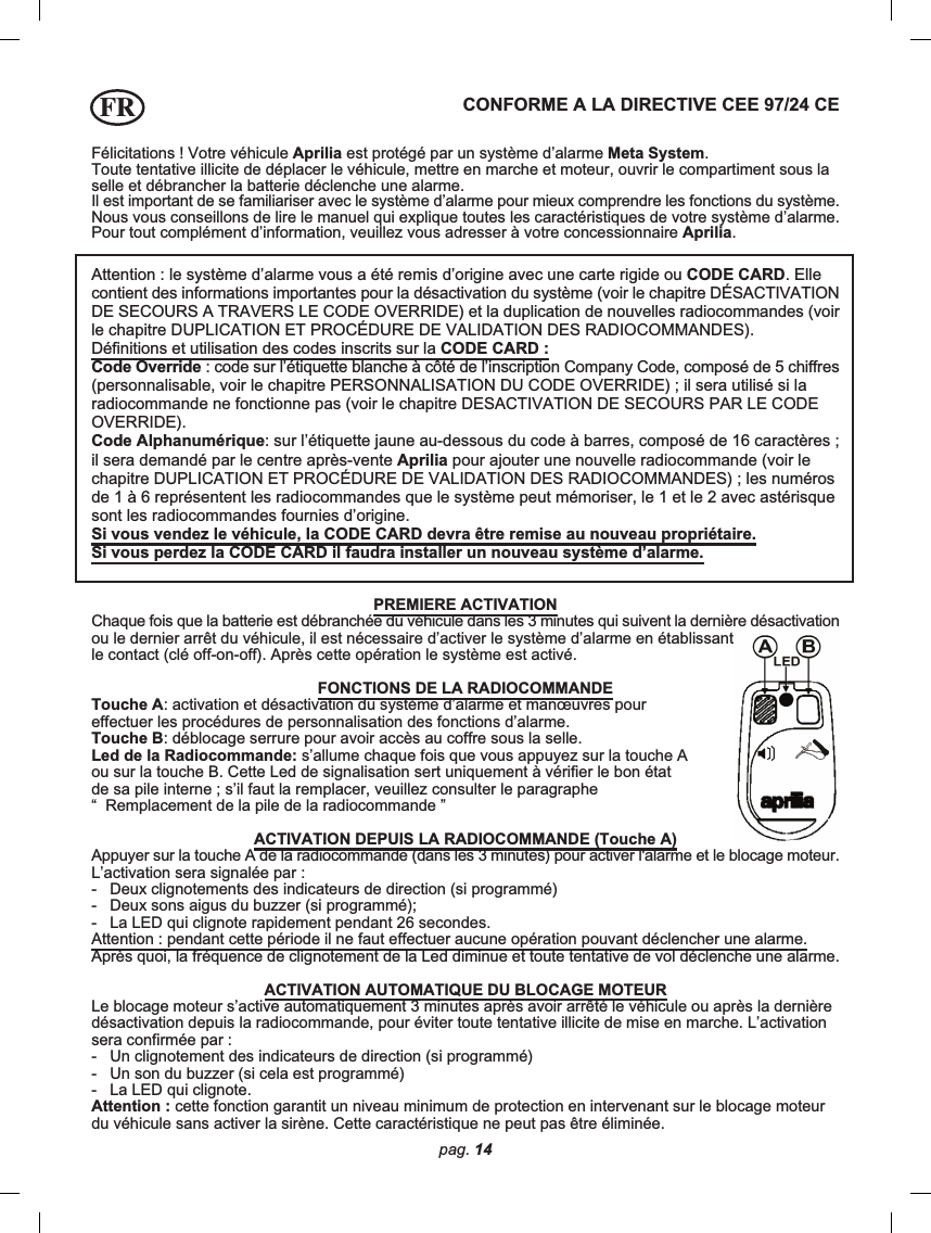 pag. 14Félicitations ! Votre véhicule Aprilia est protégé par un système d’alarme Meta System.Toute tentative illicite de déplacer le véhicule, mettre en marche et moteur, ouvrir le compartiment sous laselle et débrancher la batterie déclenche une alarme.Il est important de se familiariser avec le système d’alarme pour mieux comprendre les fonctions du système.Nous vous conseillons de lire le manuel qui explique toutes les caractéristiques de votre système d’alarme.Pour tout complément d’information, veuillez vous adresser à votre concessionnaire Aprilia.CONFORME A LA DIRECTIVE CEE 97/24 CEAttention : le système d’alarme vous a été remis d’origine avec une carte rigide ou CODE CARD. Ellecontient des informations importantes pour la désactivation du système (voir le chapitre DÉSACTIVATIONDE SECOURS A TRAVERS LE CODE OVERRIDE) et la duplication de nouvelles radiocommandes (voirle chapitre DUPLICATION ET PROCÉDURE DE VALIDATION DES RADIOCOMMANDES).Définitions et utilisation des codes inscrits sur la CODE CARD :Code Override : code sur l’étiquette blanche à côté de l’inscription Company Code, composé de 5 chiffres(personnalisable, voir le chapitre PERSONNALISATION DU CODE OVERRIDE) ; il sera utilisé si laradiocommande ne fonctionne pas (voir le chapitre DESACTIVATION DE SECOURS PAR LE CODEOVERRIDE).Code Alphanumérique: sur l’étiquette jaune au-dessous du code à barres, composé de 16 caractères ;il sera demandé par le centre après-vente Aprilia pour ajouter une nouvelle radiocommande (voir lechapitre DUPLICATION ET PROCÉDURE DE VALIDATION DES RADIOCOMMANDES) ; les numérosde 1 à 6 représentent les radiocommandes que le système peut mémoriser, le 1 et le 2 avec astérisquesont les radiocommandes fournies d’origine.Si vous vendez le véhicule, la CODE CARD devra être remise au nouveau propriétaire.Si vous perdez la CODE CARD il faudra installer un nouveau système d’alarme.PREMIERE ACTIVATIONChaque fois que la batterie est débranchée du véhicule dans les 3 minutes qui suivent la dernière désactivationou le dernier arrêt du véhicule, il est nécessaire d’activer le système d’alarme en établissantle contact (clé off-on-off). Après cette opération le système est activé.FONCTIONS DE LA RADIOCOMMANDETouche A: activation et désactivation du système d’alarme et manœuvres poureffectuer les procédures de personnalisation des fonctions d’alarme.Touche B: déblocage serrure pour avoir accès au coffre sous la selle.Led de la Radiocommande: s’allume chaque fois que vous appuyez sur la touche Aou sur la touche B. Cette Led de signalisation sert uniquement à vérifier le bon étatde sa pile interne ; s’il faut la remplacer, veuillez consulter le paragraphe“  Remplacement de la pile de la radiocommande ”ACTIVATION DEPUIS LA RADIOCOMMANDE (Touche A)Appuyer sur la touche A de la radiocommande (dans les 3 minutes) pour activer l&apos;alarme et le blocage moteur.L’activation sera signalée par :-   Deux clignotements des indicateurs de direction (si programmé)-   Deux sons aigus du buzzer (si programmé);-   La LED qui clignote rapidement pendant 26 secondes.Attention : pendant cette période il ne faut effectuer aucune opération pouvant déclencher une alarme.Après quoi, la fréquence de clignotement de la Led diminue et toute tentative de vol déclenche une alarme.ACTIVATION AUTOMATIQUE DU BLOCAGE MOTEURLe blocage moteur s’active automatiquement 3 minutes après avoir arrêté le véhicule ou après la dernièredésactivation depuis la radiocommande, pour éviter toute tentative illicite de mise en marche. L’activationsera confirmée par :-   Un clignotement des indicateurs de direction (si programmé)-   Un son du buzzer (si cela est programmé)-   La LED qui clignote.Attention : cette fonction garantit un niveau minimum de protection en intervenant sur le blocage moteurdu véhicule sans activer la sirène. Cette caractéristique ne peut pas être éliminée.FR