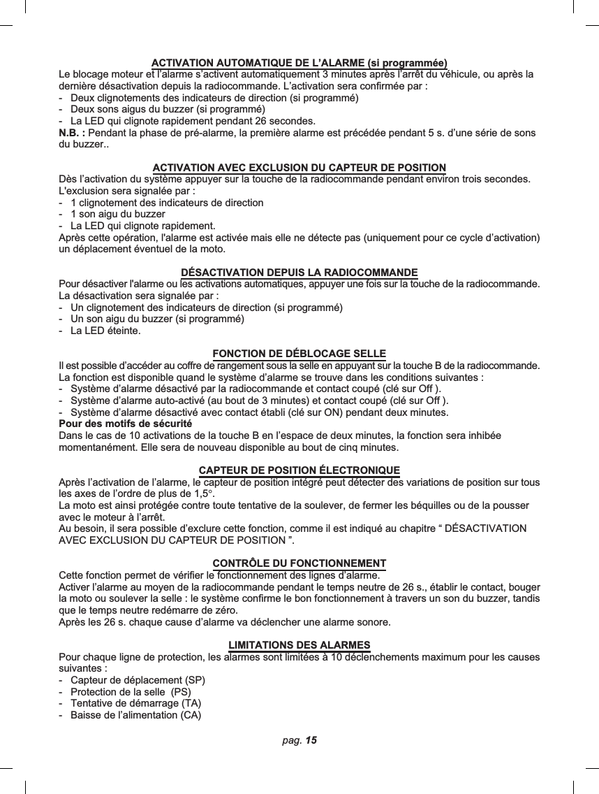 pag. 15ACTIVATION AUTOMATIQUE DE L’ALARME (si programmée)Le blocage moteur et l’alarme s’activent automatiquement 3 minutes après l’arrêt du véhicule, ou après ladernière désactivation depuis la radiocommande. L’activation sera confirmée par :-   Deux clignotements des indicateurs de direction (si programmé)-   Deux sons aigus du buzzer (si programmé)-   La LED qui clignote rapidement pendant 26 secondes.N.B. : Pendant la phase de pré-alarme, la première alarme est précédée pendant 5 s. d’une série de sonsdu buzzer..ACTIVATION AVEC EXCLUSION DU CAPTEUR DE POSITIONDès l’activation du système appuyer sur la touche de la radiocommande pendant environ trois secondes.L&apos;exclusion sera signalée par :-   1 clignotement des indicateurs de direction-   1 son aigu du buzzer-   La LED qui clignote rapidement.Après cette opération, l&apos;alarme est activée mais elle ne détecte pas (uniquement pour ce cycle d’activation)un déplacement éventuel de la moto.DÉSACTIVATION DEPUIS LA RADIOCOMMANDEPour désactiver l&apos;alarme ou les activations automatiques, appuyer une fois sur la touche de la radiocommande.La désactivation sera signalée par :-   Un clignotement des indicateurs de direction (si programmé)-   Un son aigu du buzzer (si programmé)-   La LED éteinte.FONCTION DE DÉBLOCAGE SELLEIl est possible d’accéder au coffre de rangement sous la selle en appuyant sur la touche B de la radiocommande.La fonction est disponible quand le système d’alarme se trouve dans les conditions suivantes :-   Système d’alarme désactivé par la radiocommande et contact coupé (clé sur Off ).-   Système d’alarme auto-activé (au bout de 3 minutes) et contact coupé (clé sur Off ).-   Système d’alarme désactivé avec contact établi (clé sur ON) pendant deux minutes.Pour des motifs de sécuritéDans le cas de 10 activations de la touche B en l’espace de deux minutes, la fonction sera inhibéemomentanément. Elle sera de nouveau disponible au bout de cinq minutes.CAPTEUR DE POSITION ÉLECTRONIQUEAprès l’activation de l’alarme, le capteur de position intégré peut détecter des variations de position sur tousles axes de l’ordre de plus de 1,5°.La moto est ainsi protégée contre toute tentative de la soulever, de fermer les béquilles ou de la pousseravec le moteur à l’arrêt.Au besoin, il sera possible d’exclure cette fonction, comme il est indiqué au chapitre “ DÉSACTIVATIONAVEC EXCLUSION DU CAPTEUR DE POSITION ”.CONTRÔLE DU FONCTIONNEMENTCette fonction permet de vérifier le fonctionnement des lignes d’alarme.Activer l’alarme au moyen de la radiocommande pendant le temps neutre de 26 s., établir le contact, bougerla moto ou soulever la selle : le système confirme le bon fonctionnement à travers un son du buzzer, tandisque le temps neutre redémarre de zéro.Après les 26 s. chaque cause d’alarme va déclencher une alarme sonore.LIMITATIONS DES ALARMESPour chaque ligne de protection, les alarmes sont limitées à 10 déclenchements maximum pour les causessuivantes :-   Capteur de déplacement (SP)-   Protection de la selle  (PS)-   Tentative de démarrage (TA)-   Baisse de l’alimentation (CA)