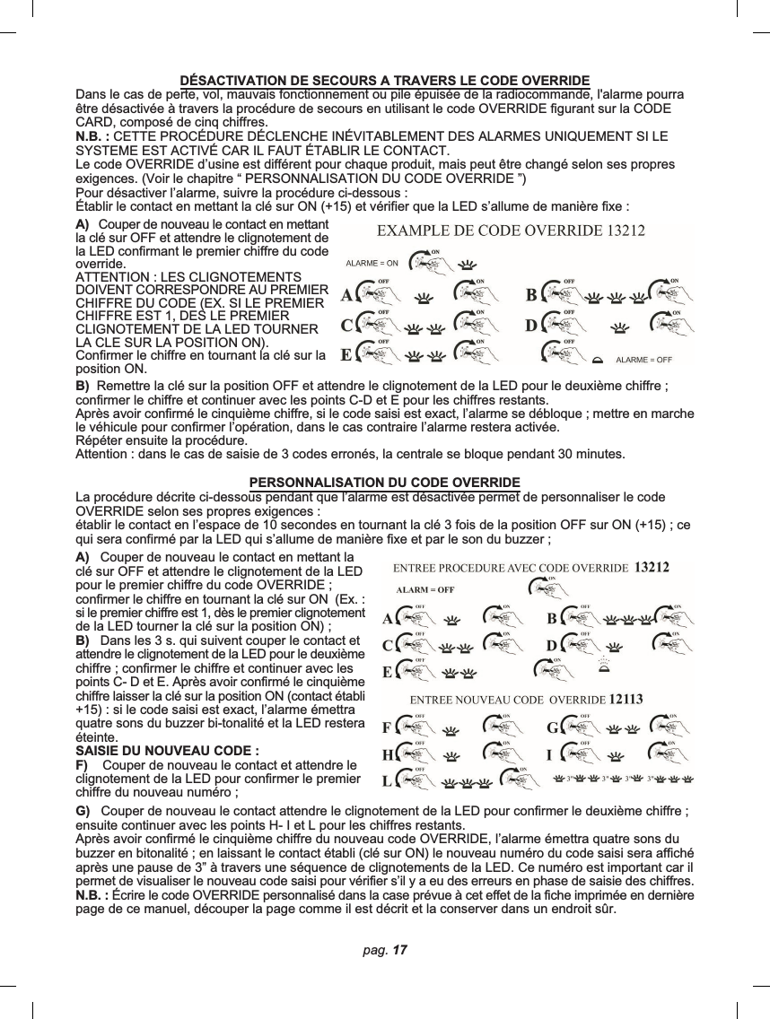 pag. 17G)   Couper de nouveau le contact attendre le clignotement de la LED pour confirmer le deuxième chiffre ;ensuite continuer avec les points H- I et L pour les chiffres restants.Après avoir confirmé le cinquième chiffre du nouveau code OVERRIDE, l’alarme émettra quatre sons dubuzzer en bitonalité ; en laissant le contact établi (clé sur ON) le nouveau numéro du code saisi sera affichéaprès une pause de 3” à travers une séquence de clignotements de la LED. Ce numéro est important car ilpermet de visualiser le nouveau code saisi pour vérifier s’il y a eu des erreurs en phase de saisie des chiffres.N.B. : Écrire le code OVERRIDE personnalisé dans la case prévue à cet effet de la fiche imprimée en dernièrepage de ce manuel, découper la page comme il est décrit et la conserver dans un endroit sûr.DÉSACTIVATION DE SECOURS A TRAVERS LE CODE OVERRIDEDans le cas de perte, vol, mauvais fonctionnement ou pile épuisée de la radiocommande, l&apos;alarme pourraêtre désactivée à travers la procédure de secours en utilisant le code OVERRIDE figurant sur la CODECARD, composé de cinq chiffres.N.B. : CETTE PROCÉDURE DÉCLENCHE INÉVITABLEMENT DES ALARMES UNIQUEMENT SI LESYSTEME EST ACTIVÉ CAR IL FAUT ÉTABLIR LE CONTACT.Le code OVERRIDE d’usine est différent pour chaque produit, mais peut être changé selon ses propresexigences. (Voir le chapitre “ PERSONNALISATION DU CODE OVERRIDE ”)Pour désactiver l’alarme, suivre la procédure ci-dessous :Établir le contact en mettant la clé sur ON (+15) et vérifier que la LED s’allume de manière fixe :A)   Couper de nouveau le contact en mettantla clé sur OFF et attendre le clignotement dela LED confirmant le premier chiffre du codeoverride.ATTENTION : LES CLIGNOTEMENTSDOIVENT CORRESPONDRE AU PREMIERCHIFFRE DU CODE (EX. SI LE PREMIERCHIFFRE EST 1, DES LE PREMIERCLIGNOTEMENT DE LA LED TOURNERLA CLE SUR LA POSITION ON).Confirmer le chiffre en tournant la clé sur laposition ON.B)  Remettre la clé sur la position OFF et attendre le clignotement de la LED pour le deuxième chiffre ;confirmer le chiffre et continuer avec les points C-D et E pour les chiffres restants.Après avoir confirmé le cinquième chiffre, si le code saisi est exact, l’alarme se débloque ; mettre en marchele véhicule pour confirmer l’opération, dans le cas contraire l’alarme restera activée.Répéter ensuite la procédure.Attention : dans le cas de saisie de 3 codes erronés, la centrale se bloque pendant 30 minutes.PERSONNALISATION DU CODE OVERRIDELa procédure décrite ci-dessous pendant que l’alarme est désactivée permet de personnaliser le codeOVERRIDE selon ses propres exigences :établir le contact en l’espace de 10 secondes en tournant la clé 3 fois de la position OFF sur ON (+15) ; cequi sera confirmé par la LED qui s’allume de manière fixe et par le son du buzzer ;A)   Couper de nouveau le contact en mettant laclé sur OFF et attendre le clignotement de la LEDpour le premier chiffre du code OVERRIDE ;confirmer le chiffre en tournant la clé sur ON  (Ex. :si le premier chiffre est 1, dès le premier clignotementde la LED tourner la clé sur la position ON) ;B)   Dans les 3 s. qui suivent couper le contact etattendre le clignotement de la LED pour le deuxièmechiffre ; confirmer le chiffre et continuer avec lespoints C- D et E. Après avoir confirmé le cinquièmechiffre laisser la clé sur la position ON (contact établi+15) : si le code saisi est exact, l’alarme émettraquatre sons du buzzer bi-tonalité et la LED resteraéteinte.SAISIE DU NOUVEAU CODE :F)    Couper de nouveau le contact et attendre leclignotement de la LED pour confirmer le premierchiffre du nouveau numéro ;