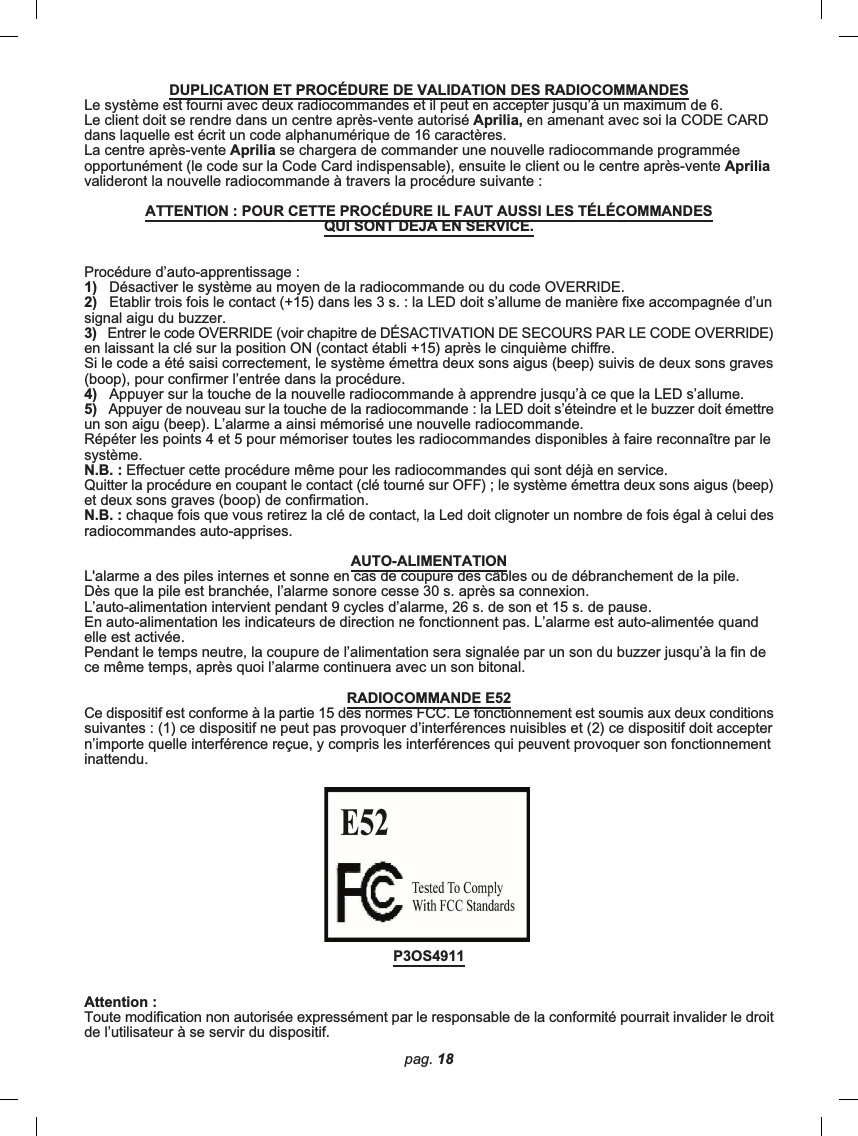 pag. 18DUPLICATION ET PROCÉDURE DE VALIDATION DES RADIOCOMMANDESLe système est fourni avec deux radiocommandes et il peut en accepter jusqu’à un maximum de 6.Le client doit se rendre dans un centre après-vente autorisé Aprilia, en amenant avec soi la CODE CARDdans laquelle est écrit un code alphanumérique de 16 caractères.La centre après-vente Aprilia se chargera de commander une nouvelle radiocommande programméeopportunément (le code sur la Code Card indispensable), ensuite le client ou le centre après-vente Apriliavalideront la nouvelle radiocommande à travers la procédure suivante :ATTENTION : POUR CETTE PROCÉDURE IL FAUT AUSSI LES TÉLÉCOMMANDESQUI SONT DEJA EN SERVICE.Procédure d’auto-apprentissage :1)   Désactiver le système au moyen de la radiocommande ou du code OVERRIDE.2)   Etablir trois fois le contact (+15) dans les 3 s. : la LED doit s’allume de manière fixe accompagnée d’unsignal aigu du buzzer.3)   Entrer le code OVERRIDE (voir chapitre de DÉSACTIVATION DE SECOURS PAR LE CODE OVERRIDE)en laissant la clé sur la position ON (contact établi +15) après le cinquième chiffre.Si le code a été saisi correctement, le système émettra deux sons aigus (beep) suivis de deux sons graves(boop), pour confirmer l’entrée dans la procédure.4)   Appuyer sur la touche de la nouvelle radiocommande à apprendre jusqu’à ce que la LED s’allume.5)   Appuyer de nouveau sur la touche de la radiocommande : la LED doit s’éteindre et le buzzer doit émettreun son aigu (beep). L’alarme a ainsi mémorisé une nouvelle radiocommande.Répéter les points 4 et 5 pour mémoriser toutes les radiocommandes disponibles à faire reconnaître par lesystème.N.B. : Effectuer cette procédure même pour les radiocommandes qui sont déjà en service.Quitter la procédure en coupant le contact (clé tourné sur OFF) ; le système émettra deux sons aigus (beep)et deux sons graves (boop) de confirmation.N.B. : chaque fois que vous retirez la clé de contact, la Led doit clignoter un nombre de fois égal à celui desradiocommandes auto-apprises.AUTO-ALIMENTATIONL&apos;alarme a des piles internes et sonne en cas de coupure des câbles ou de débranchement de la pile.Dès que la pile est branchée, l’alarme sonore cesse 30 s. après sa connexion.L’auto-alimentation intervient pendant 9 cycles d’alarme, 26 s. de son et 15 s. de pause.En auto-alimentation les indicateurs de direction ne fonctionnent pas. L’alarme est auto-alimentée quandelle est activée.Pendant le temps neutre, la coupure de l’alimentation sera signalée par un son du buzzer jusqu’à la fin dece même temps, après quoi l’alarme continuera avec un son bitonal.RADIOCOMMANDE E52Ce dispositif est conforme à la partie 15 des normes FCC. Le fonctionnement est soumis aux deux conditionssuivantes : (1) ce dispositif ne peut pas provoquer d’interférences nuisibles et (2) ce dispositif doit acceptern’importe quelle interférence reçue, y compris les interférences qui peuvent provoquer son fonctionnementinattendu.P3OS4911Attention :Toute modification non autorisée expressément par le responsable de la conformité pourrait invalider le droitde l’utilisateur à se servir du dispositif.