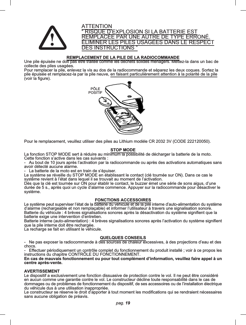 ATTENTION“ RISQUE D’EXPLOSION SI LA BATTERIE ESTREMPLACÉE PAR UNE AUTRE DE TYPE ERRONÉ.ÉLIMINER LES PILES USAGÉES DANS LE RESPECTDES INSTRUCTIONS ”REMPLACEMENT DE LA PILE DE LA RADIOCOMMANDEUne pile épuisée ne doit pas être traitée comme les déchets solides ménagers. Mettez-la dans un bac decollecte des piles usagées.Pour remplacer la pile, enlevez la vis au dos de la radiocommande et séparez les deux coques. Sortez lapile épuisée et remplacez-la par la pile neuve, en faisant particulièrement attention à la polarité de la pile(voir la figure).Pour le remplacement, veuillez utiliser des piles au Lithium modèle CR 2032 3V (CODE 222120050).STOP MODELa fonction STOP MODE sert à réduire au minimum la possibilité de décharger la batterie de la moto.Cette fonction s’active dans les cas suivants :-   Au bout de 10 jours après l’activation par la radiocommande ou après des activations automatiques sansavoir détecté aucune alarme.-   La batterie de la moto est en train de s’épuiser.Le système se réveille du STOP MODE en établissant le contact (clé tournée sur ON). Dans ce cas lesystème revient à l’état dans lequel il se trouvait au moment de l’activation.Dès que la clé est tournée sur ON pour établir le contact, le buzzer émet une série de sons aigus, d’unedurée de 5 s., après quoi un cycle d’alarme commence. Appuyer sur la radiocommande pour désactiver lesystème.FONCTIONS ACCESSOIRESLe système peut superviser l’état de la batterie du véhicule et de la pile interne d’auto-alimentation du systèmed’alarme (rechargeable et non remplaçable) et informer l’utilisateur à travers une signalisation sonore.Batterie du véhicule : 4 brèves signalisations sonores après la désactivation du système signifient que labatterie exige une intervention d’entretien.Batterie interne (auto-alimentation) : 4 brèves signalisations sonores après l’activation du système signifientque la pile interne doit être rechargée.La recharge se fait en utilisant le véhicule.QUELQUES CONSEILS-   Ne pas exposer la radiocommande à des sources de chaleur excessives, à des projections d’eau et deschocs.-   Effectuer périodiquement un contrôle complet du fonctionnement du produit installé ; voir à ce propos lesinstructions du chapitre CONTRÔLE DU FONCTIONNEMENT.En cas de mauvais fonctionnement ou pour tout complément d’information, veuillez faire appel à uncentre après-vente.AVERTISSEMENTLe dispositif a exclusivement une fonction dissuasive de protection contre le vol. Il ne peut être considéréen aucun comme une garantie contre le vol. Le constructeur décline toute responsabilité dans le cas dedommages ou de problèmes de fonctionnement du dispositif, de ses accessoires ou de l’installation électriquedu véhicule dus à une utilisation inappropriée.Le constructeur se réserve le droit d’apporter à tout moment les modifications qui se rendraient nécessairessans aucune obligation de préavis.PÔLEPOSITIFpag. 19!