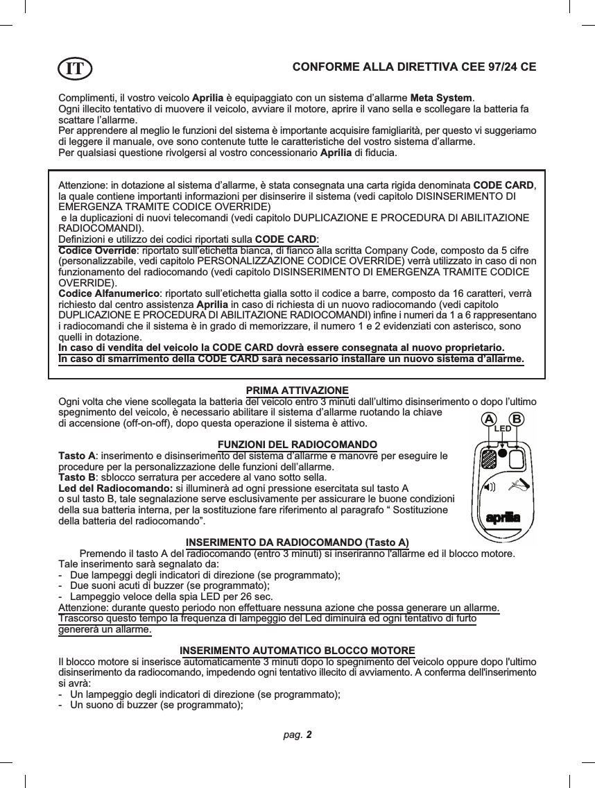 pag. 2Complimenti, il vostro veicolo Aprilia è equipaggiato con un sistema d’allarme Meta System.Ogni illecito tentativo di muovere il veicolo, avviare il motore, aprire il vano sella e scollegare la batteria fascattare l’allarme.Per apprendere al meglio le funzioni del sistema è importante acquisire famigliarità, per questo vi suggeriamodi leggere il manuale, ove sono contenute tutte le caratteristiche del vostro sistema d’allarme.Per qualsiasi questione rivolgersi al vostro concessionario Aprilia di fiducia.CONFORME ALLA DIRETTIVA CEE 97/24 CEAttenzione: in dotazione al sistema d’allarme, è stata consegnata una carta rigida denominata CODE CARD,la quale contiene importanti informazioni per disinserire il sistema (vedi capitolo DISINSERIMENTO DIEMERGENZA TRAMITE CODICE OVERRIDE) e la duplicazioni di nuovi telecomandi (vedi capitolo DUPLICAZIONE E PROCEDURA DI ABILITAZIONERADIOCOMANDI).Definizioni e utilizzo dei codici riportati sulla CODE CARD:Codice Override: riportato sull’etichetta bianca, di fianco alla scritta Company Code, composto da 5 cifre(personalizzabile, vedi capitolo PERSONALIZZAZIONE CODICE OVERRIDE) verrà utilizzato in caso di nonfunzionamento del radiocomando (vedi capitolo DISINSERIMENTO DI EMERGENZA TRAMITE CODICEOVERRIDE).Codice Alfanumerico: riportato sull’etichetta gialla sotto il codice a barre, composto da 16 caratteri, verràrichiesto dal centro assistenza Aprilia in caso di richiesta di un nuovo radiocomando (vedi capitoloDUPLICAZIONE E PROCEDURA DI ABILITAZIONE RADIOCOMANDI) infine i numeri da 1 a 6 rappresentanoi radiocomandi che il sistema è in grado di memorizzare, il numero 1 e 2 evidenziati con asterisco, sonoquelli in dotazione.In caso di vendita del veicolo la CODE CARD dovrà essere consegnata al nuovo proprietario.In caso di smarrimento della CODE CARD sarà necessario installare un nuovo sistema d’allarme.PRIMA ATTIVAZIONEOgni volta che viene scollegata la batteria del veicolo entro 3 minuti dall’ultimo disinserimento o dopo l’ultimospegnimento del veicolo, è necessario abilitare il sistema d’allarme ruotando la chiavedi accensione (off-on-off), dopo questa operazione il sistema è attivo.FUNZIONI DEL RADIOCOMANDOTasto A: inserimento e disinserimento del sistema d’allarme e manovre per eseguire leprocedure per la personalizzazione delle funzioni dell’allarme.Tasto B: sblocco serratura per accedere al vano sotto sella.Led del Radiocomando: si illuminerà ad ogni pressione esercitata sul tasto Ao sul tasto B, tale segnalazione serve esclusivamente per assicurare le buone condizionidella sua batteria interna, per la sostituzione fare riferimento al paragrafo “ Sostituzionedella batteria del radiocomando”.INSERIMENTO DA RADIOCOMANDO (Tasto A)Premendo il tasto A del radiocomando (entro 3 minuti) si inseriranno l&apos;allarme ed il blocco motore.Tale inserimento sarà segnalato da:-   Due lampeggi degli indicatori di direzione (se programmato);-   Due suoni acuti di buzzer (se programmato);-   Lampeggio veloce della spia LED per 26 sec.Attenzione: durante questo periodo non effettuare nessuna azione che possa generare un allarme.Trascorso questo tempo la frequenza di lampeggio del Led diminuirà ed ogni tentativo di furtogenererà un allarme.INSERIMENTO AUTOMATICO BLOCCO MOTOREIl blocco motore si inserisce automaticamente 3 minuti dopo lo spegnimento del veicolo oppure dopo l&apos;ultimodisinserimento da radiocomando, impedendo ogni tentativo illecito di avviamento. A conferma dell&apos;inserimentosi avrà:-   Un lampeggio degli indicatori di direzione (se programmato);-   Un suono di buzzer (se programmato);IT