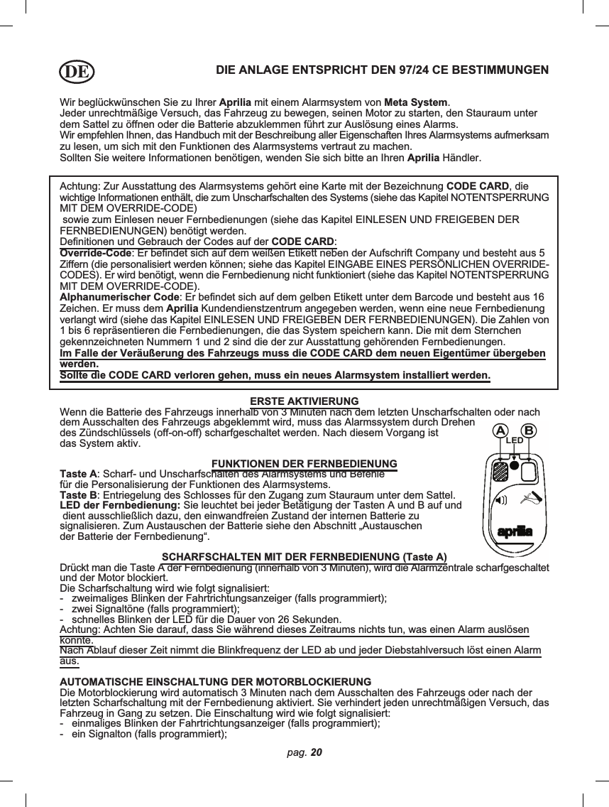 pag. 20Wir beglückwünschen Sie zu Ihrer Aprilia mit einem Alarmsystem von Meta System.Jeder unrechtmäßige Versuch, das Fahrzeug zu bewegen, seinen Motor zu starten, den Stauraum unterdem Sattel zu öffnen oder die Batterie abzuklemmen führt zur Auslösung eines Alarms.Wir empfehlen Ihnen, das Handbuch mit der Beschreibung aller Eigenschaften Ihres Alarmsystems aufmerksamzu lesen, um sich mit den Funktionen des Alarmsystems vertraut zu machen.Sollten Sie weitere Informationen benötigen, wenden Sie sich bitte an Ihren Aprilia Händler.DIE ANLAGE ENTSPRICHT DEN 97/24 CE BESTIMMUNGENAchtung: Zur Ausstattung des Alarmsystems gehört eine Karte mit der Bezeichnung CODE CARD, diewichtige Informationen enthält, die zum Unscharfschalten des Systems (siehe das Kapitel NOTENTSPERRUNGMIT DEM OVERRIDE-CODE) sowie zum Einlesen neuer Fernbedienungen (siehe das Kapitel EINLESEN UND FREIGEBEN DERFERNBEDIENUNGEN) benötigt werden.Definitionen und Gebrauch der Codes auf der CODE CARD:Override-Code: Er befindet sich auf dem weißen Etikett neben der Aufschrift Company und besteht aus 5Ziffern (die personalisiert werden können; siehe das Kapitel EINGABE EINES PERSÖNLICHEN OVERRIDE-CODES). Er wird benötigt, wenn die Fernbedienung nicht funktioniert (siehe das Kapitel NOTENTSPERRUNGMIT DEM OVERRIDE-CODE).Alphanumerischer Code: Er befindet sich auf dem gelben Etikett unter dem Barcode und besteht aus 16Zeichen. Er muss dem Aprilia Kundendienstzentrum angegeben werden, wenn eine neue Fernbedienungverlangt wird (siehe das Kapitel EINLESEN UND FREIGEBEN DER FERNBEDIENUNGEN). Die Zahlen von1 bis 6 repräsentieren die Fernbedienungen, die das System speichern kann. Die mit dem Sternchengekennzeichneten Nummern 1 und 2 sind die der zur Ausstattung gehörenden Fernbedienungen.Im Falle der Veräußerung des Fahrzeugs muss die CODE CARD dem neuen Eigentümer übergebenwerden.Sollte die CODE CARD verloren gehen, muss ein neues Alarmsystem installiert werden.ERSTE AKTIVIERUNGWenn die Batterie des Fahrzeugs innerhalb von 3 Minuten nach dem letzten Unscharfschalten oder nachdem Ausschalten des Fahrzeugs abgeklemmt wird, muss das Alarmssystem durch Drehendes Zündschlüssels (off-on-off) scharfgeschaltet werden. Nach diesem Vorgang istdas System aktiv.FUNKTIONEN DER FERNBEDIENUNGTaste A: Scharf- und Unscharfschalten des Alarmsystems und Befehlefür die Personalisierung der Funktionen des Alarmsystems.Taste B: Entriegelung des Schlosses für den Zugang zum Stauraum unter dem Sattel.LED der Fernbedienung: Sie leuchtet bei jeder Betätigung der Tasten A und B auf und dient ausschließlich dazu, den einwandfreien Zustand der internen Batterie zusignalisieren. Zum Austauschen der Batterie siehe den Abschnitt „Austauschender Batterie der Fernbedienung“.SCHARFSCHALTEN MIT DER FERNBEDIENUNG (Taste A)Drückt man die Taste A der Fernbedienung (innerhalb von 3 Minuten), wird die Alarmzentrale scharfgeschaltetund der Motor blockiert.Die Scharfschaltung wird wie folgt signalisiert:-   zweimaliges Blinken der Fahrtrichtungsanzeiger (falls programmiert);-   zwei Signaltöne (falls programmiert);-   schnelles Blinken der LED für die Dauer von 26 Sekunden.Achtung: Achten Sie darauf, dass Sie während dieses Zeitraums nichts tun, was einen Alarm auslösenkönnte.Nach Ablauf dieser Zeit nimmt die Blinkfrequenz der LED ab und jeder Diebstahlversuch löst einen Alarmaus.AUTOMATISCHE EINSCHALTUNG DER MOTORBLOCKIERUNGDie Motorblockierung wird automatisch 3 Minuten nach dem Ausschalten des Fahrzeugs oder nach derletzten Scharfschaltung mit der Fernbedienung aktiviert. Sie verhindert jeden unrechtmäßigen Versuch, dasFahrzeug in Gang zu setzen. Die Einschaltung wird wie folgt signalisiert:-   einmaliges Blinken der Fahrtrichtungsanzeiger (falls programmiert);-   ein Signalton (falls programmiert);DE