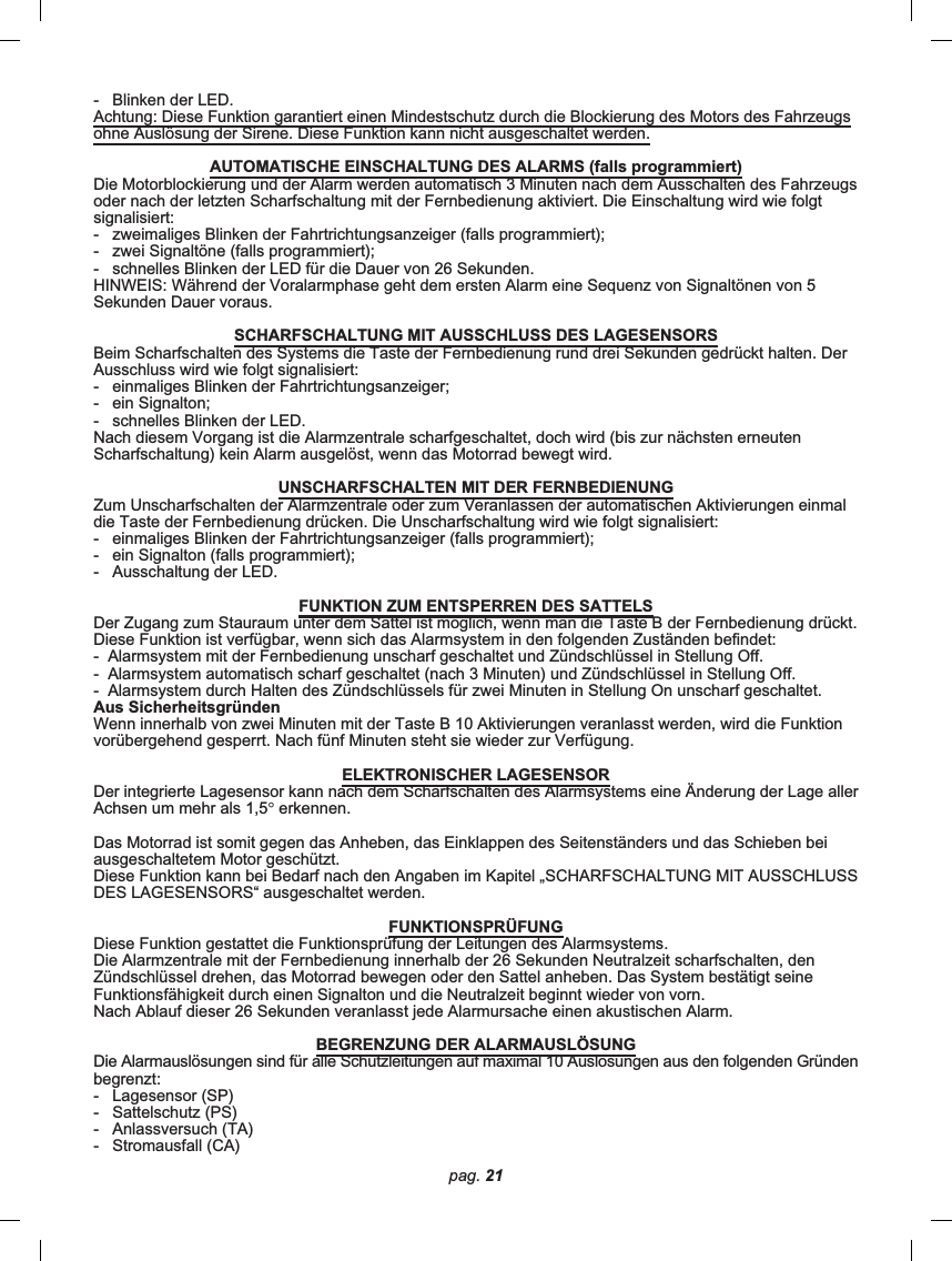 pag. 21-   Blinken der LED.Achtung: Diese Funktion garantiert einen Mindestschutz durch die Blockierung des Motors des Fahrzeugsohne Auslösung der Sirene. Diese Funktion kann nicht ausgeschaltet werden.AUTOMATISCHE EINSCHALTUNG DES ALARMS (falls programmiert)Die Motorblockierung und der Alarm werden automatisch 3 Minuten nach dem Ausschalten des Fahrzeugsoder nach der letzten Scharfschaltung mit der Fernbedienung aktiviert. Die Einschaltung wird wie folgtsignalisiert:-   zweimaliges Blinken der Fahrtrichtungsanzeiger (falls programmiert);-   zwei Signaltöne (falls programmiert);-   schnelles Blinken der LED für die Dauer von 26 Sekunden.HINWEIS: Während der Voralarmphase geht dem ersten Alarm eine Sequenz von Signaltönen von 5Sekunden Dauer voraus.SCHARFSCHALTUNG MIT AUSSCHLUSS DES LAGESENSORSBeim Scharfschalten des Systems die Taste der Fernbedienung rund drei Sekunden gedrückt halten. DerAusschluss wird wie folgt signalisiert:-   einmaliges Blinken der Fahrtrichtungsanzeiger;-   ein Signalton;-   schnelles Blinken der LED.Nach diesem Vorgang ist die Alarmzentrale scharfgeschaltet, doch wird (bis zur nächsten erneutenScharfschaltung) kein Alarm ausgelöst, wenn das Motorrad bewegt wird.UNSCHARFSCHALTEN MIT DER FERNBEDIENUNGZum Unscharfschalten der Alarmzentrale oder zum Veranlassen der automatischen Aktivierungen einmaldie Taste der Fernbedienung drücken. Die Unscharfschaltung wird wie folgt signalisiert:-   einmaliges Blinken der Fahrtrichtungsanzeiger (falls programmiert);-   ein Signalton (falls programmiert);-   Ausschaltung der LED.FUNKTION ZUM ENTSPERREN DES SATTELSDer Zugang zum Stauraum unter dem Sattel ist möglich, wenn man die Taste B der Fernbedienung drückt.Diese Funktion ist verfügbar, wenn sich das Alarmsystem in den folgenden Zuständen befindet:-  Alarmsystem mit der Fernbedienung unscharf geschaltet und Zündschlüssel in Stellung Off.-  Alarmsystem automatisch scharf geschaltet (nach 3 Minuten) und Zündschlüssel in Stellung Off.-  Alarmsystem durch Halten des Zündschlüssels für zwei Minuten in Stellung On unscharf geschaltet.Aus SicherheitsgründenWenn innerhalb von zwei Minuten mit der Taste B 10 Aktivierungen veranlasst werden, wird die Funktionvorübergehend gesperrt. Nach fünf Minuten steht sie wieder zur Verfügung.ELEKTRONISCHER LAGESENSORDer integrierte Lagesensor kann nach dem Scharfschalten des Alarmsystems eine Änderung der Lage allerAchsen um mehr als 1,5° erkennen.Das Motorrad ist somit gegen das Anheben, das Einklappen des Seitenständers und das Schieben beiausgeschaltetem Motor geschützt.Diese Funktion kann bei Bedarf nach den Angaben im Kapitel „SCHARFSCHALTUNG MIT AUSSCHLUSSDES LAGESENSORS“ ausgeschaltet werden.FUNKTIONSPRÜFUNGDiese Funktion gestattet die Funktionsprüfung der Leitungen des Alarmsystems.Die Alarmzentrale mit der Fernbedienung innerhalb der 26 Sekunden Neutralzeit scharfschalten, denZündschlüssel drehen, das Motorrad bewegen oder den Sattel anheben. Das System bestätigt seineFunktionsfähigkeit durch einen Signalton und die Neutralzeit beginnt wieder von vorn.Nach Ablauf dieser 26 Sekunden veranlasst jede Alarmursache einen akustischen Alarm.BEGRENZUNG DER ALARMAUSLÖSUNGDie Alarmauslösungen sind für alle Schutzleitungen auf maximal 10 Auslösungen aus den folgenden Gründenbegrenzt:-   Lagesensor (SP)-   Sattelschutz (PS)-   Anlassversuch (TA)-   Stromausfall (CA)