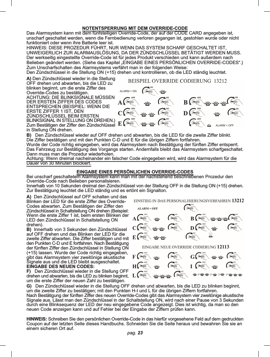 pag. 23G)   Den Zündschlüssel wieder in die Stellung OFF drehen und abwarten, bis die LED zu blinken beginnt,um die zweite Ziffer zu bestätigen; mit den Punkten H-I und L für die übrigen Ziffern fortfahren.Nach Bestätigung der fünften Ziffer des neuen Override-Codes gibt das Alarmsystem vier zweitönige akustischeSignale aus. Lässt man den Zündschlüssel in der Schaltstellung ON, wird nach einer Pause von 3 Sekundendurch eine Blinksequenz der LED der neu eingegebene Code angezeigt. Dies ist wichtig, da man so denneuen Code anzeigen kann und auf Fehler bei der Eingabe der Ziffern prüfen kann.HINWEIS: Schreiben Sie den persönlichen Override-Code in das hierfür vorgesehene Feld auf dem gedrucktenCoupon auf der letzten Seite dieses Handbuchs. Schneiden Sie die Seite heraus und bewahren Sie sie aneinem sicheren Ort auf.NOTENTSPERRUNG MIT DEM OVERRIDE-CODEDas Alarmsystem kann mit dem fünfstelligen Override-Code, der auf der CODE CARD angegeben ist,unscharf geschaltet werden, wenn die Fernbedienung verloren gegangen ist, gestohlen wurde oder nichtfunktioniert oder wenn ihre Batterie leer ist.HINWEIS: DIESE PROZEDUR FÜHRT, NUR WENN DAS SYSTEM SCHARF GESCHALTET IST,UNWEIGERLICH ZUR ALARMAUSLÖSUNG, DA DER ZÜNDSCHLÜSSEL BETÄTIGT WERDEN MUSS.Der werkseitig eingestellte Override-Code ist für jedes Produkt verschieden und kann außerdem nachBelieben geändert werden. (Siehe das Kapitel „EINGABE EINES PERSÖNLICHEN OVERRIDE-CODES“.)Zum Unscharfschalten des Alarmsystems verfährt man in der folgenden Weise:Den Zündschlüssel in die Stellung ON (+15) drehen und kontrollieren, ob die LED ständig leuchtet.A) Den Zündschlüssel wieder in die StellungOFF drehen und abwarten, bis die LED zublinken beginnt, um die erste Ziffer desOverride-Codes zu bestätigen.ACHTUNG: DIE BLINKSIGNALE MÜSSENDER ERSTEN ZIFFER DES CODESENTSPRECHEN (BEISPIEL: WENN DIEERSTE ZIFFER 1 IST, DENZÜNDSCHLÜSSEL BEIM ERSTENBLINKSIGNAL IN STELLUNG ON DREHEN.)Zum Bestätigen der Ziffer den Zündschlüsselin Stellung ON drehen.B)   Den Zündschlüssel wieder auf OFF drehen und abwarten, bis die LED für die zweite Ziffer blinkt.Die Ziffer bestätigen und mit den Punkten C-D und E für die übrigen Ziffern fortfahren.Wurde der Code richtig eingegeben, wird das Alarmsystem nach Bestätigung der fünften Ziffer entsperrt.Das Fahrzeug zur Bestätigung des Vorgangs starten. Andernfalls bleibt das Alarmsystem scharfgeschaltet.Dann muss man die Prozedur wiederholen.Achtung: Wenn dreimal nacheinander ein falscher Code eingegeben wird, wird das Alarmsystem für dieDauer von 30 Minuten blockiert.EINGABE EINES PERSÖNLICHEN OVERRIDE-CODESBei unscharf geschaltetem Alarmsystem kann man mit der nachstehend beschriebenen Prozedur denOverride-Code nach Belieben personalisieren.Innerhalb von 10 Sekunden dreimal den Zündschlüssel von der Stellung OFF in die Stellung ON (+15) drehen.Zur Bestätigung leuchtet die LED ständig und es ertönt ein Signalton.A)  Den Zündschlüssel auf OFF schalten und dasBlinken der LED für die erste Ziffer des Override-Codes abwarten. Zum Bestätigen der Ziffer denZündschlüssel in Schaltstellung ON drehen (Beispiel:Wenn die erste Ziffer 1 ist, beim ersten Blinken derLED den Zündschlüssel in Schaltstellung ONdrehen).B)  Innerhalb von 3 Sekunden den Zündschlüsselauf OFF drehen und das Blinken der LED für diezweite Ziffer abwarten. Die Ziffer bestätigen und mitden Punkten C-D und E fortfahren. Nach Bestätigungder fünften Ziffer den Zündschlüssel in Stellung ON(+15) lassen. Wurde der Code richtig eingegeben,gibt das Alarmsystem vier zweitönige akustischeSignale aus und die LED bleibt ausgeschaltet.EINGABE DES NEUEN CODES:F)   Den Zündschlüssel wieder in die Stellung OFFdrehen und abwarten, bis die LED zu blinken beginnt,um die erste Ziffer der neuen Zahl zu bestätigen.