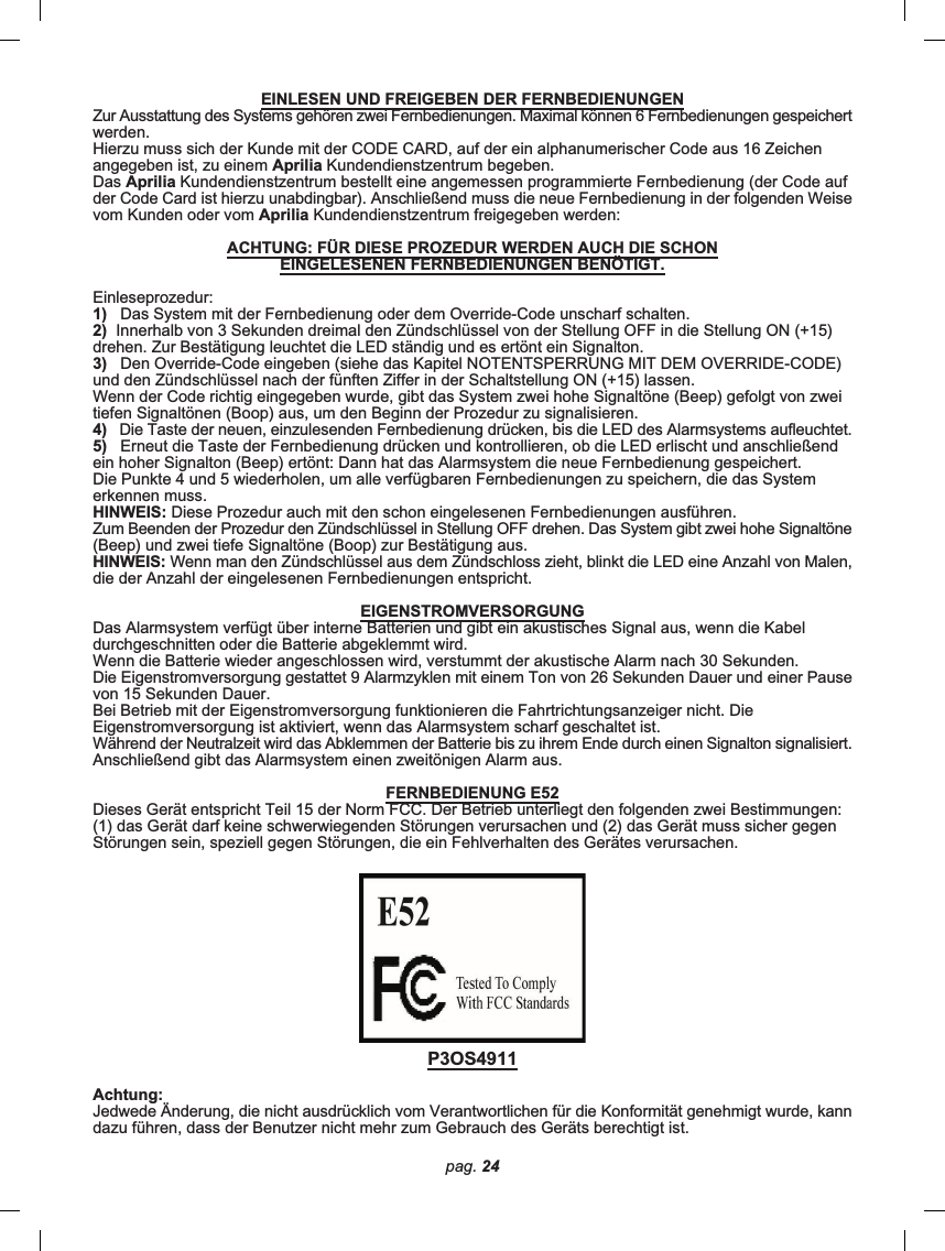 pag. 24EINLESEN UND FREIGEBEN DER FERNBEDIENUNGENZur Ausstattung des Systems gehören zwei Fernbedienungen. Maximal können 6 Fernbedienungen gespeichertwerden.Hierzu muss sich der Kunde mit der CODE CARD, auf der ein alphanumerischer Code aus 16 Zeichenangegeben ist, zu einem Aprilia Kundendienstzentrum begeben.Das Aprilia Kundendienstzentrum bestellt eine angemessen programmierte Fernbedienung (der Code aufder Code Card ist hierzu unabdingbar). Anschließend muss die neue Fernbedienung in der folgenden Weisevom Kunden oder vom Aprilia Kundendienstzentrum freigegeben werden:ACHTUNG: FÜR DIESE PROZEDUR WERDEN AUCH DIE SCHONEINGELESENEN FERNBEDIENUNGEN BENÖTIGT.Einleseprozedur:1)   Das System mit der Fernbedienung oder dem Override-Code unscharf schalten.2)  Innerhalb von 3 Sekunden dreimal den Zündschlüssel von der Stellung OFF in die Stellung ON (+15)drehen. Zur Bestätigung leuchtet die LED ständig und es ertönt ein Signalton.3)   Den Override-Code eingeben (siehe das Kapitel NOTENTSPERRUNG MIT DEM OVERRIDE-CODE)und den Zündschlüssel nach der fünften Ziffer in der Schaltstellung ON (+15) lassen.Wenn der Code richtig eingegeben wurde, gibt das System zwei hohe Signaltöne (Beep) gefolgt von zweitiefen Signaltönen (Boop) aus, um den Beginn der Prozedur zu signalisieren.4)   Die Taste der neuen, einzulesenden Fernbedienung drücken, bis die LED des Alarmsystems aufleuchtet.5)   Erneut die Taste der Fernbedienung drücken und kontrollieren, ob die LED erlischt und anschließendein hoher Signalton (Beep) ertönt: Dann hat das Alarmsystem die neue Fernbedienung gespeichert.Die Punkte 4 und 5 wiederholen, um alle verfügbaren Fernbedienungen zu speichern, die das Systemerkennen muss.HINWEIS: Diese Prozedur auch mit den schon eingelesenen Fernbedienungen ausführen.Zum Beenden der Prozedur den Zündschlüssel in Stellung OFF drehen. Das System gibt zwei hohe Signaltöne(Beep) und zwei tiefe Signaltöne (Boop) zur Bestätigung aus.HINWEIS: Wenn man den Zündschlüssel aus dem Zündschloss zieht, blinkt die LED eine Anzahl von Malen,die der Anzahl der eingelesenen Fernbedienungen entspricht.EIGENSTROMVERSORGUNGDas Alarmsystem verfügt über interne Batterien und gibt ein akustisches Signal aus, wenn die Kabeldurchgeschnitten oder die Batterie abgeklemmt wird.Wenn die Batterie wieder angeschlossen wird, verstummt der akustische Alarm nach 30 Sekunden.Die Eigenstromversorgung gestattet 9 Alarmzyklen mit einem Ton von 26 Sekunden Dauer und einer Pausevon 15 Sekunden Dauer.Bei Betrieb mit der Eigenstromversorgung funktionieren die Fahrtrichtungsanzeiger nicht. DieEigenstromversorgung ist aktiviert, wenn das Alarmsystem scharf geschaltet ist.Während der Neutralzeit wird das Abklemmen der Batterie bis zu ihrem Ende durch einen Signalton signalisiert.Anschließend gibt das Alarmsystem einen zweitönigen Alarm aus.FERNBEDIENUNG E52Dieses Gerät entspricht Teil 15 der Norm FCC. Der Betrieb unterliegt den folgenden zwei Bestimmungen:(1) das Gerät darf keine schwerwiegenden Störungen verursachen und (2) das Gerät muss sicher gegenStörungen sein, speziell gegen Störungen, die ein Fehlverhalten des Gerätes verursachen.P3OS4911Achtung:Jedwede Änderung, die nicht ausdrücklich vom Verantwortlichen für die Konformität genehmigt wurde, kanndazu führen, dass der Benutzer nicht mehr zum Gebrauch des Geräts berechtigt ist.