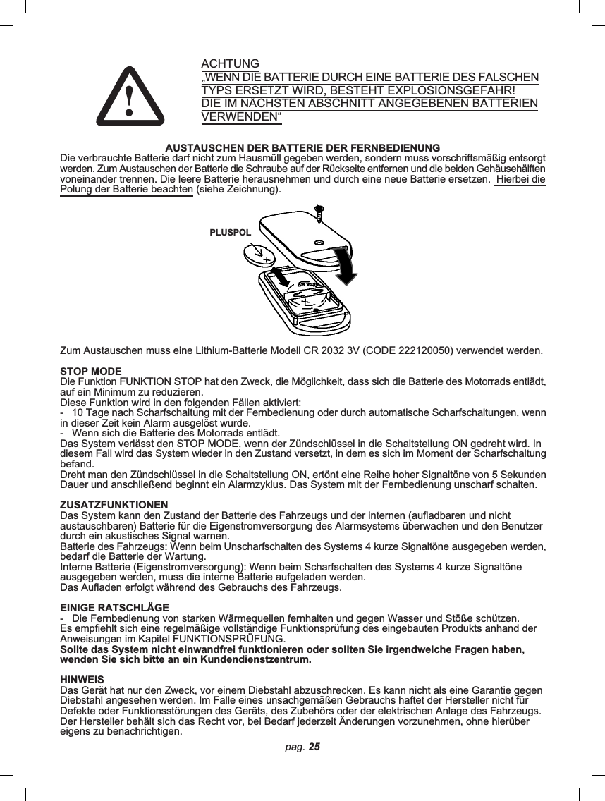 pag. 25ACHTUNG„WENN DIE BATTERIE DURCH EINE BATTERIE DES FALSCHENTYPS ERSETZT WIRD, BESTEHT EXPLOSIONSGEFAHR!DIE IM NÄCHSTEN ABSCHNITT ANGEGEBENEN BATTERIENVERWENDEN“AUSTAUSCHEN DER BATTERIE DER FERNBEDIENUNGDie verbrauchte Batterie darf nicht zum Hausmüll gegeben werden, sondern muss vorschriftsmäßig entsorgtwerden. Zum Austauschen der Batterie die Schraube auf der Rückseite entfernen und die beiden Gehäusehälftenvoneinander trennen. Die leere Batterie herausnehmen und durch eine neue Batterie ersetzen.  Hierbei diePolung der Batterie beachten (siehe Zeichnung).Zum Austauschen muss eine Lithium-Batterie Modell CR 2032 3V (CODE 222120050) verwendet werden.STOP MODEDie Funktion FUNKTION STOP hat den Zweck, die Möglichkeit, dass sich die Batterie des Motorrads entlädt,auf ein Minimum zu reduzieren.Diese Funktion wird in den folgenden Fällen aktiviert:-   10 Tage nach Scharfschaltung mit der Fernbedienung oder durch automatische Scharfschaltungen, wennin dieser Zeit kein Alarm ausgelöst wurde.-   Wenn sich die Batterie des Motorrads entlädt.Das System verlässt den STOP MODE, wenn der Zündschlüssel in die Schaltstellung ON gedreht wird. Indiesem Fall wird das System wieder in den Zustand versetzt, in dem es sich im Moment der Scharfschaltungbefand.Dreht man den Zündschlüssel in die Schaltstellung ON, ertönt eine Reihe hoher Signaltöne von 5 SekundenDauer und anschließend beginnt ein Alarmzyklus. Das System mit der Fernbedienung unscharf schalten.ZUSATZFUNKTIONENDas System kann den Zustand der Batterie des Fahrzeugs und der internen (aufladbaren und nichtaustauschbaren) Batterie für die Eigenstromversorgung des Alarmsystems überwachen und den Benutzerdurch ein akustisches Signal warnen.Batterie des Fahrzeugs: Wenn beim Unscharfschalten des Systems 4 kurze Signaltöne ausgegeben werden,bedarf die Batterie der Wartung.Interne Batterie (Eigenstromversorgung): Wenn beim Scharfschalten des Systems 4 kurze Signaltöneausgegeben werden, muss die interne Batterie aufgeladen werden.Das Aufladen erfolgt während des Gebrauchs des Fahrzeugs.EINIGE RATSCHLÄGE-   Die Fernbedienung von starken Wärmequellen fernhalten und gegen Wasser und Stöße schützen.Es empfiehlt sich eine regelmäßige vollständige Funktionsprüfung des eingebauten Produkts anhand derAnweisungen im Kapitel FUNKTIONSPRÜFUNG.Sollte das System nicht einwandfrei funktionieren oder sollten Sie irgendwelche Fragen haben,wenden Sie sich bitte an ein Kundendienstzentrum.HINWEISDas Gerät hat nur den Zweck, vor einem Diebstahl abzuschrecken. Es kann nicht als eine Garantie gegenDiebstahl angesehen werden. Im Falle eines unsachgemäßen Gebrauchs haftet der Hersteller nicht fürDefekte oder Funktionsstörungen des Geräts, des Zubehörs oder der elektrischen Anlage des Fahrzeugs.Der Hersteller behält sich das Recht vor, bei Bedarf jederzeit Änderungen vorzunehmen, ohne hierübereigens zu benachrichtigen.PLUSPOL!