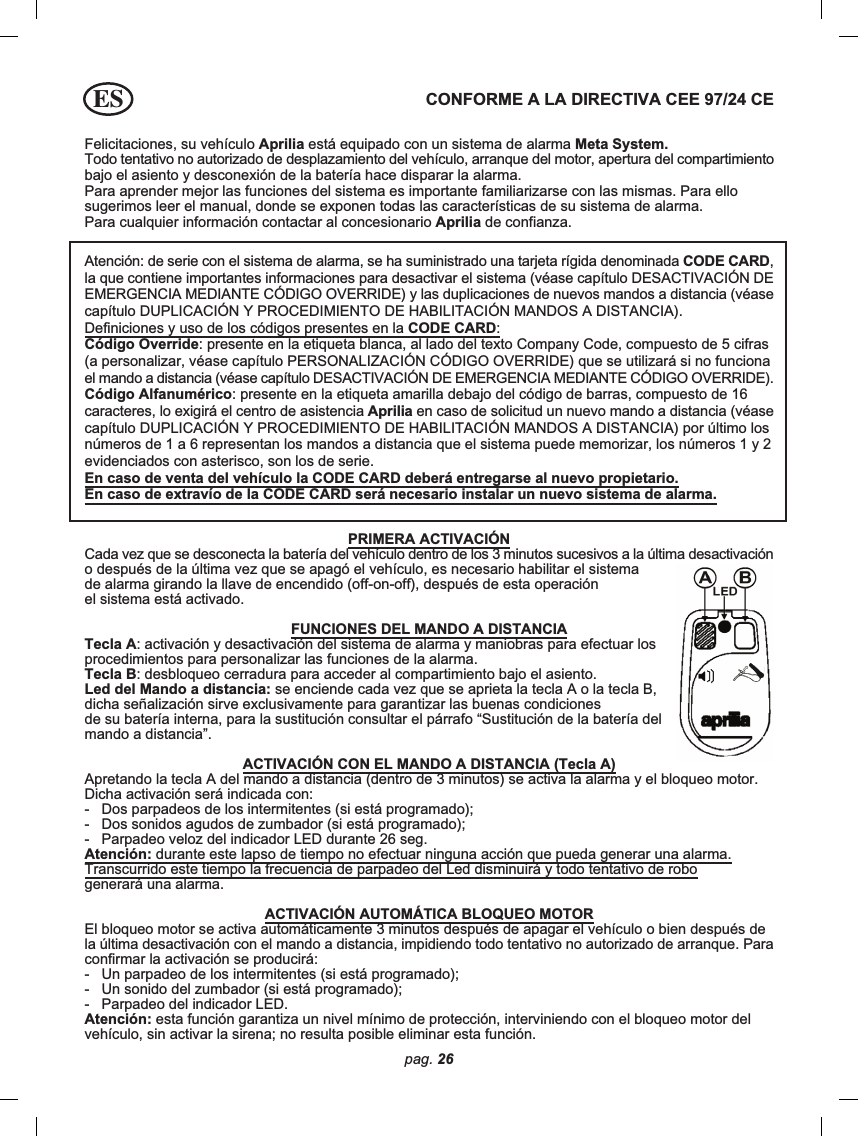 pag. 26Felicitaciones, su vehículo Aprilia está equipado con un sistema de alarma Meta System.Todo tentativo no autorizado de desplazamiento del vehículo, arranque del motor, apertura del compartimientobajo el asiento y desconexión de la batería hace disparar la alarma.Para aprender mejor las funciones del sistema es importante familiarizarse con las mismas. Para ellosugerimos leer el manual, donde se exponen todas las características de su sistema de alarma.Para cualquier información contactar al concesionario Aprilia de confianza.CONFORME A LA DIRECTIVA CEE 97/24 CEAtención: de serie con el sistema de alarma, se ha suministrado una tarjeta rígida denominada CODE CARD,la que contiene importantes informaciones para desactivar el sistema (véase capítulo DESACTIVACIÓN DEEMERGENCIA MEDIANTE CÓDIGO OVERRIDE) y las duplicaciones de nuevos mandos a distancia (véasecapítulo DUPLICACIÓN Y PROCEDIMIENTO DE HABILITACIÓN MANDOS A DISTANCIA).Definiciones y uso de los códigos presentes en la CODE CARD:Código Override: presente en la etiqueta blanca, al lado del texto Company Code, compuesto de 5 cifras(a personalizar, véase capítulo PERSONALIZACIÓN CÓDIGO OVERRIDE) que se utilizará si no funcionael mando a distancia (véase capítulo DESACTIVACIÓN DE EMERGENCIA MEDIANTE CÓDIGO OVERRIDE).Código Alfanumérico: presente en la etiqueta amarilla debajo del código de barras, compuesto de 16caracteres, lo exigirá el centro de asistencia Aprilia en caso de solicitud un nuevo mando a distancia (véasecapítulo DUPLICACIÓN Y PROCEDIMIENTO DE HABILITACIÓN MANDOS A DISTANCIA) por último losnúmeros de 1 a 6 representan los mandos a distancia que el sistema puede memorizar, los números 1 y 2evidenciados con asterisco, son los de serie.En caso de venta del vehículo la CODE CARD deberá entregarse al nuevo propietario.En caso de extravío de la CODE CARD será necesario instalar un nuevo sistema de alarma.PRIMERA ACTIVACIÓNCada vez que se desconecta la batería del vehículo dentro de los 3 minutos sucesivos a la última desactivacióno después de la última vez que se apagó el vehículo, es necesario habilitar el sistemade alarma girando la llave de encendido (off-on-off), después de esta operaciónel sistema está activado.FUNCIONES DEL MANDO A DISTANCIATecla A: activación y desactivación del sistema de alarma y maniobras para efectuar losprocedimientos para personalizar las funciones de la alarma.Tecla B: desbloqueo cerradura para acceder al compartimiento bajo el asiento.Led del Mando a distancia: se enciende cada vez que se aprieta la tecla A o la tecla B,dicha señalización sirve exclusivamente para garantizar las buenas condicionesde su batería interna, para la sustitución consultar el párrafo “Sustitución de la batería delmando a distancia”.ACTIVACIÓN CON EL MANDO A DISTANCIA (Tecla A)Apretando la tecla A del mando a distancia (dentro de 3 minutos) se activa la alarma y el bloqueo motor.Dicha activación será indicada con:-   Dos parpadeos de los intermitentes (si está programado);-   Dos sonidos agudos de zumbador (si está programado);-   Parpadeo veloz del indicador LED durante 26 seg.Atención: durante este lapso de tiempo no efectuar ninguna acción que pueda generar una alarma.Transcurrido este tiempo la frecuencia de parpadeo del Led disminuirá y todo tentativo de robogenerará una alarma.ACTIVACIÓN AUTOMÁTICA BLOQUEO MOTOREl bloqueo motor se activa automáticamente 3 minutos después de apagar el vehículo o bien después dela última desactivación con el mando a distancia, impidiendo todo tentativo no autorizado de arranque. Paraconfirmar la activación se producirá:-   Un parpadeo de los intermitentes (si está programado);-   Un sonido del zumbador (si está programado);-   Parpadeo del indicador LED.Atención: esta función garantiza un nivel mínimo de protección, interviniendo con el bloqueo motor delvehículo, sin activar la sirena; no resulta posible eliminar esta función.ES