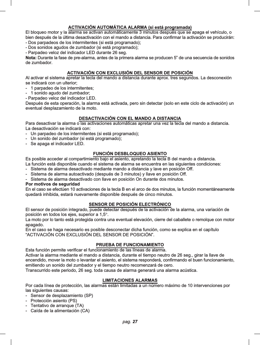 pag. 27ACTIVACIÓN AUTOMÁTICA ALARMA (si está programada)El bloqueo motor y la alarma se activan automáticamente 3 minutos después que se apaga el vehículo, obien después de la última desactivación con el mando a distancia. Para confirmar la activación se producirán:- Dos parpadeos de los intermitentes (si está programado);- Dos sonidos agudos de zumbador (si está programado);- Parpadeo veloz del indicador LED durante 26 seg.Nota: Durante la fase de pre-alarma, antes de la primera alarma se producen 5” de una secuencia de sonidosde zumbador.ACTIVACIÓN CON EXCLUSIÓN DEL SENSOR DE POSICIÓNAl activar el sistema apretar la tecla del mando a distancia durante aprox. tres segundos. La desconexiónse indicará con un ulterior;-   1 parpadeo de los intermitentes;-   1 sonido agudo del zumbador;- Parpadeo veloz del indicador LED.Después de esta operación, la alarma está activada, pero sin detectar (solo en este ciclo de activación) uneventual desplazamiento de la moto.DESACTIVACIÓN CON EL MANDO A DISTANCIAPara desactivar la alarma o las activaciones automáticas apretar una vez la tecla del mando a distancia.La desactivación se indicará con:-   Un parpadeo de los intermitentes (si está programado);-   Un sonido del zumbador (si está programado);-   Se apaga el indicador LED.FUNCIÓN DESBLOQUEO ASIENTOEs posible acceder al compartimiento bajo el asiento, apretando la tecla B del mando a distancia.La función está disponible cuando el sistema de alarma se encuentra en las siguientes condiciones:-   Sistema de alarma desactivado mediante mando a distancia y lave en posición Off.-   Sistema de alarma autoactivado (después de 3 minutos) y llave en posición Off.-   Sistema de alarma desactivado con llave en posición On durante dos minutos.Por motivos de seguridadEn el caso se efectúen 10 activaciones de la tecla B en el arco de dos minutos, la función momentáneamentequedará inhibida, estará nuevamente disponible después de cinco minutos.SENSOR DE POSICIÓN ELECTRÓNICOEl sensor de posición integrado, puede detectar después de la activación de la alarma, una variación deposición en todos los ejes, superior a 1,5°.La moto por lo tanto está protegida contra una eventual elevación, cierre del caballete o remolque con motorapagado.En el caso se haga necesario es posible desconectar dicha función, como se explica en el capítulo“ACTIVACIÓN CON EXCLUSIÓN DEL SENSOR DE POSICIÓN”.PRUEBA DE FUNCIONAMIENTOEsta función permite verificar el funcionamiento de las líneas de alarma.Activar la alarma mediante el mando a distancia, durante el tiempo neutro de 26 seg., girar la llave deencendido, mover la moto o levantar el asiento, el sistema responderá, confirmando el buen funcionamiento,emitiendo un sonido del zumbador y el tiempo neutro recomenzará de cero.Transcurrido este periodo, 26 seg. toda causa de alarma generará una alarma acústica.LIMITACIONES ALARMASPor cada línea de protección, las alarmas están limitadas a un número máximo de 10 intervenciones porlas siguientes causas:-   Sensor de desplazamiento (SP)-   Protección asiento (PS)-   Tentativo de arranque (TA)-   Caída de la alimentación (CA)