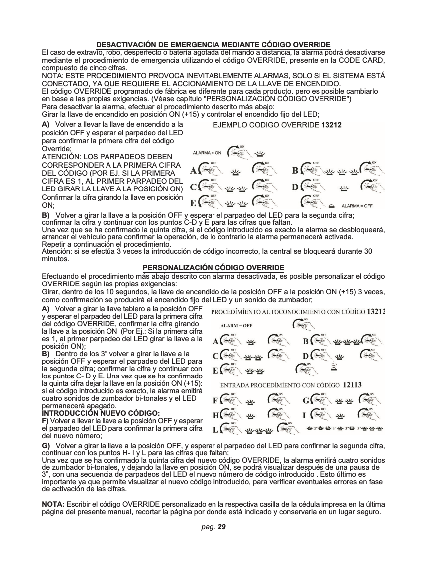 pag. 29G)   Volver a girar la llave a la posición OFF, y esperar el parpadeo del LED para confirmar la segunda cifra,continuar con los puntos H- I y L para las cifras que faltan;Una vez que se ha confirmado la quinta cifra del nuevo código OVERRIDE, la alarma emitirá cuatro sonidosde zumbador bi-tonales, y dejando la llave en posición ON, se podrá visualizar después de una pausa de3”, con una secuencia de parpadeos del LED el nuevo número de código introducido . Esto último esimportante ya que permite visualizar el nuevo código introducido, para verificar eventuales errores en fasede activación de las cifras.NOTA: Escribir el código OVERRIDE personalizado en la respectiva casilla de la cédula impresa en la últimapágina del presente manual, recortar la página por donde está indicado y conservarla en un lugar seguro.DESACTIVACIÓN DE EMERGENCIA MEDIANTE CÓDIGO OVERRIDEEl caso de extravío, robo, desperfecto o batería agotada del mando a distancia, la alarma podrá desactivarsemediante el procedimiento de emergencia utilizando el código OVERRIDE, presente en la CODE CARD,compuesto de cinco cifras.NOTA: ESTE PROCEDIMIENTO PROVOCA INEVITABLEMENTE ALARMAS, SOLO SI EL SISTEMA ESTÁCONECTADO, YA QUE REQUIERE EL ACCIONAMIENTO DE LA LLAVE DE ENCENDIDO.El código OVERRIDE programado de fábrica es diferente para cada producto, pero es posible cambiarloen base a las propias exigencias. (Véase capítulo &quot;PERSONALIZACIÓN CÓDIGO OVERRIDE&quot;)Para desactivar la alarma, efectuar el procedimiento descrito más abajo:Girar la llave de encendido en posición ON (+15) y controlar el encendido fijo del LED;A)   Volver a llevar la llave de encendido a laposición OFF y esperar el parpadeo del LEDpara confirmar la primera cifra del códigoOverride;ATENCIÓN: LOS PARPADEOS DEBENCORRESPONDER A LA PRIMERA CIFRADEL CÓDIGO (POR EJ. SI LA PRIMERACIFRA ES 1, AL PRIMER PARPADEO DELLED GIRAR LA LLAVE A LA POSICIÓN ON)Confirmar la cifra girando la llave en posiciónON;B)   Volver a girar la llave a la posición OFF y esperar el parpadeo del LED para la segunda cifra;confirmar la cifra y continuar con los puntos C-D y E para las cifras que faltan.Una vez que se ha confirmado la quinta cifra, si el código introducido es exacto la alarma se desbloqueará,arrancar el vehículo para confirmar la operación, de lo contrario la alarma permanecerá activada.Repetir a continuación el procedimiento.Atención: si se efectúa 3 veces la introducción de código incorrecto, la central se bloqueará durante 30minutos.PERSONALIZACIÓN CÓDIGO OVERRIDEEfectuando el procedimiento más abajo descrito con alarma desactivada, es posible personalizar el códigoOVERRIDE según las propias exigencias:Girar, dentro de los 10 segundos, la llave de encendido de la posición OFF a la posición ON (+15) 3 veces,como confirmación se producirá el encendido fijo del LED y un sonido de zumbador;A)   Volver a girar la llave tablero a la posición OFFy esperar el parpadeo del LED para la primera cifradel código OVERRIDE, confirmar la cifra girandola llave a la posición ON  (Por Ej.: Si la primera cifraes 1, al primer parpadeo del LED girar la llave a laposición ON);B)   Dentro de los 3” volver a girar la llave a laposición OFF y esperar el parpadeo del LED parala segunda cifra; confirmar la cifra y continuar conlos puntos C- D y E. Una vez que se ha confirmadola quinta cifra dejar la llave en la posición ON (+15):si el código introducido es exacto, la alarma emitirácuatro sonidos de zumbador bi-tonales y el LEDpermanecerá apagado.INTRODUCCIÓN NUEVO CÓDIGO:F) Volver a llevar la llave a la posición OFF y esperarel parpadeo del LED para confirmar la primera cifradel nuevo número;