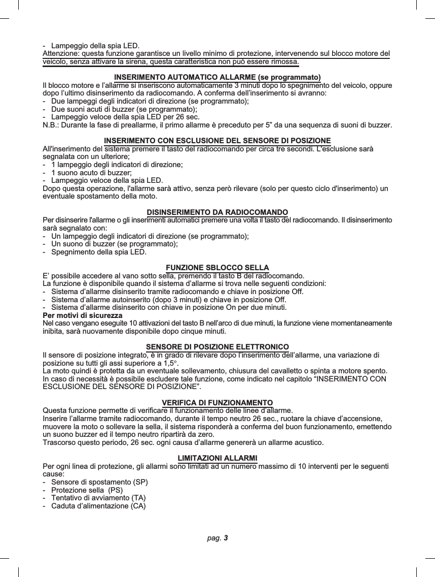 pag. 3-   Lampeggio della spia LED.Attenzione: questa funzione garantisce un livello minimo di protezione, intervenendo sul blocco motore delveicolo, senza attivare la sirena, questa caratteristica non può essere rimossa.INSERIMENTO AUTOMATICO ALLARME (se programmato)Il blocco motore e l’allarme si inseriscono automaticamente 3 minuti dopo lo spegnimento del veicolo, oppuredopo l’ultimo disinserimento da radiocomando. A conferma dell’inserimento si avranno:-   Due lampeggi degli indicatori di direzione (se programmato);-   Due suoni acuti di buzzer (se programmato);-   Lampeggio veloce della spia LED per 26 sec.N.B.: Durante la fase di preallarme, il primo allarme è preceduto per 5” da una sequenza di suoni di buzzer.INSERIMENTO CON ESCLUSIONE DEL SENSORE DI POSIZIONEAll&apos;inserimento del sistema premere il tasto del radiocomando per circa tre secondi. L&apos;esclusione saràsegnalata con un ulteriore;-   1 lampeggio degli indicatori di direzione;-   1 suono acuto di buzzer;-   Lampeggio veloce della spia LED.Dopo questa operazione, l&apos;allarme sarà attivo, senza però rilevare (solo per questo ciclo d&apos;inserimento) uneventuale spostamento della moto.DISINSERIMENTO DA RADIOCOMANDOPer disinserire l&apos;allarme o gli inserimenti automatici premere una volta il tasto del radiocomando. Il disinserimentosarà segnalato con:-   Un lampeggio degli indicatori di direzione (se programmato);-   Un suono di buzzer (se programmato);-   Spegnimento della spia LED.FUNZIONE SBLOCCO SELLAE’ possibile accedere al vano sotto sella, premendo il tasto B del radiocomando.La funzione è disponibile quando il sistema d’allarme si trova nelle seguenti condizioni:-   Sistema d’allarme disinserito tramite radiocomando e chiave in posizione Off.-   Sistema d’allarme autoinserito (dopo 3 minuti) e chiave in posizione Off.-   Sistema d’allarme disinserito con chiave in posizione On per due minuti.Per motivi di sicurezzaNel caso vengano eseguite 10 attivazioni del tasto B nell’arco di due minuti, la funzione viene momentaneamenteinibita, sarà nuovamente disponibile dopo cinque minuti.SENSORE DI POSIZIONE ELETTRONICOIl sensore di posizione integrato, è in grado di rilevare dopo l’inserimento dell’allarme, una variazione diposizione su tutti gli assi superiore a 1,5°.La moto quindi è protetta da un eventuale sollevamento, chiusura del cavalletto o spinta a motore spento.In caso di necessità è possibile escludere tale funzione, come indicato nel capitolo “INSERIMENTO CONESCLUSIONE DEL SENSORE DI POSIZIONE”.VERIFICA DI FUNZIONAMENTOQuesta funzione permette di verificare il funzionamento delle linee d’allarme.Inserire l’allarme tramite radiocomando, durante il tempo neutro 26 sec., ruotare la chiave d’accensione,muovere la moto o sollevare la sella, il sistema risponderà a conferma del buon funzionamento, emettendoun suono buzzer ed il tempo neutro ripartirà da zero.Trascorso questo periodo, 26 sec. ogni causa d’allarme genererà un allarme acustico.LIMITAZIONI ALLARMIPer ogni linea di protezione, gli allarmi sono limitati ad un numero massimo di 10 interventi per le seguenticause:-   Sensore di spostamento (SP)-   Protezione sella  (PS)-   Tentativo di avviamento (TA)-   Caduta d’alimentazione (CA)