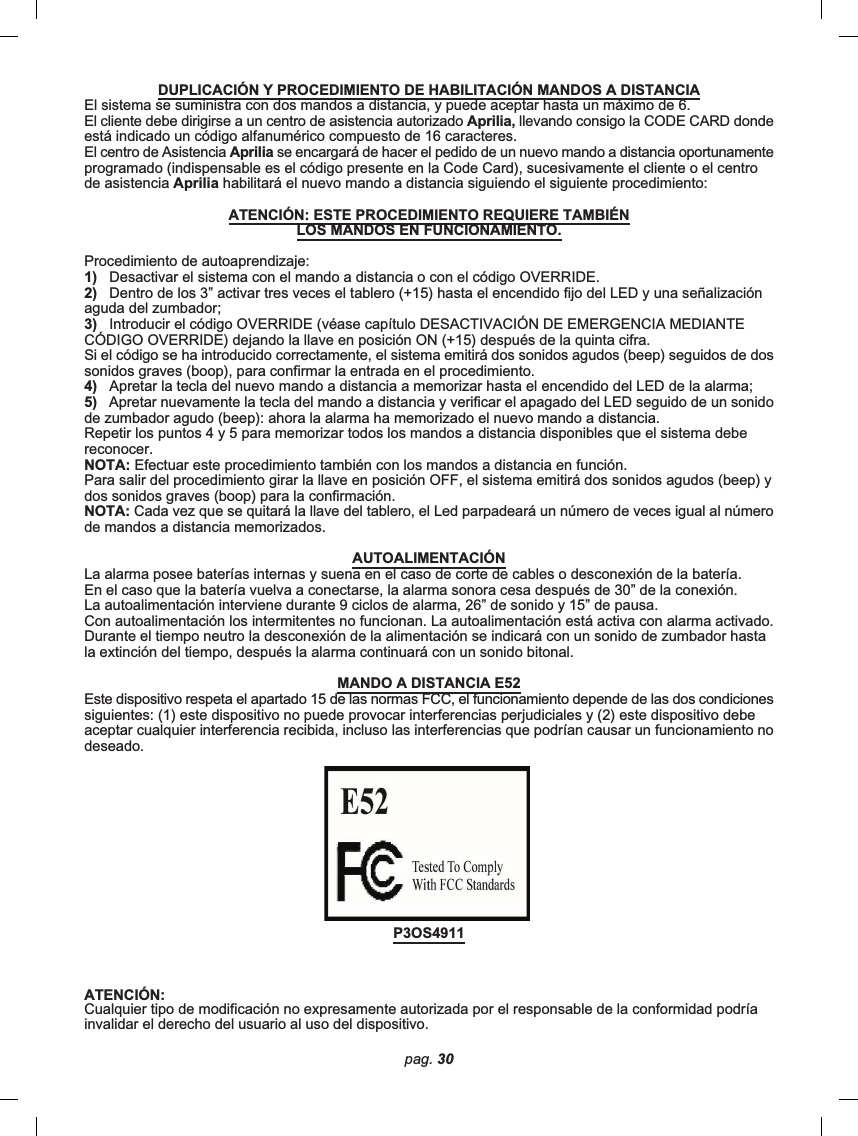 pag. 30DUPLICACIÓN Y PROCEDIMIENTO DE HABILITACIÓN MANDOS A DISTANCIAEl sistema se suministra con dos mandos a distancia, y puede aceptar hasta un máximo de 6.El cliente debe dirigirse a un centro de asistencia autorizado Aprilia, llevando consigo la CODE CARD dondeestá indicado un código alfanumérico compuesto de 16 caracteres.El centro de Asistencia Aprilia se encargará de hacer el pedido de un nuevo mando a distancia oportunamenteprogramado (indispensable es el código presente en la Code Card), sucesivamente el cliente o el centrode asistencia Aprilia habilitará el nuevo mando a distancia siguiendo el siguiente procedimiento:ATENCIÓN: ESTE PROCEDIMIENTO REQUIERE TAMBIÉNLOS MANDOS EN FUNCIONAMIENTO.Procedimiento de autoaprendizaje:1)   Desactivar el sistema con el mando a distancia o con el código OVERRIDE.2)   Dentro de los 3” activar tres veces el tablero (+15) hasta el encendido fijo del LED y una señalizaciónaguda del zumbador;3)   Introducir el código OVERRIDE (véase capítulo DESACTIVACIÓN DE EMERGENCIA MEDIANTECÓDIGO OVERRIDE) dejando la llave en posición ON (+15) después de la quinta cifra.Si el código se ha introducido correctamente, el sistema emitirá dos sonidos agudos (beep) seguidos de dossonidos graves (boop), para confirmar la entrada en el procedimiento.4)   Apretar la tecla del nuevo mando a distancia a memorizar hasta el encendido del LED de la alarma;5)   Apretar nuevamente la tecla del mando a distancia y verificar el apagado del LED seguido de un sonidode zumbador agudo (beep): ahora la alarma ha memorizado el nuevo mando a distancia.Repetir los puntos 4 y 5 para memorizar todos los mandos a distancia disponibles que el sistema debereconocer.NOTA: Efectuar este procedimiento también con los mandos a distancia en función.Para salir del procedimiento girar la llave en posición OFF, el sistema emitirá dos sonidos agudos (beep) ydos sonidos graves (boop) para la confirmación.NOTA: Cada vez que se quitará la llave del tablero, el Led parpadeará un número de veces igual al númerode mandos a distancia memorizados.AUTOALIMENTACIÓNLa alarma posee baterías internas y suena en el caso de corte de cables o desconexión de la batería.En el caso que la batería vuelva a conectarse, la alarma sonora cesa después de 30” de la conexión.La autoalimentación interviene durante 9 ciclos de alarma, 26” de sonido y 15” de pausa.Con autoalimentación los intermitentes no funcionan. La autoalimentación está activa con alarma activado.Durante el tiempo neutro la desconexión de la alimentación se indicará con un sonido de zumbador hastala extinción del tiempo, después la alarma continuará con un sonido bitonal.MANDO A DISTANCIA E52Este dispositivo respeta el apartado 15 de las normas FCC, el funcionamiento depende de las dos condicionessiguientes: (1) este dispositivo no puede provocar interferencias perjudiciales y (2) este dispositivo debeaceptar cualquier interferencia recibida, incluso las interferencias que podrían causar un funcionamiento nodeseado.P3OS4911ATENCIÓN:Cualquier tipo de modificación no expresamente autorizada por el responsable de la conformidad podríainvalidar el derecho del usuario al uso del dispositivo.