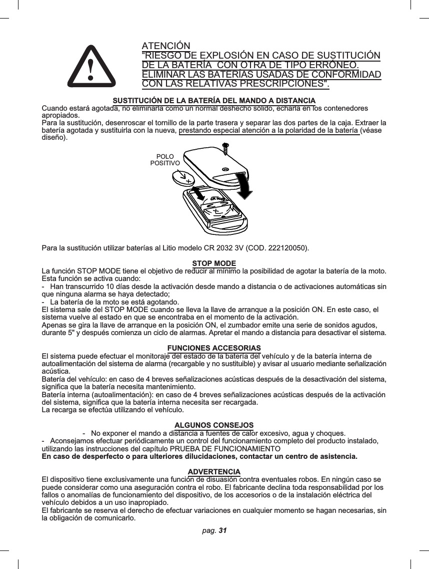 pag. 31ATENCIÓN“RIESGO DE EXPLOSIÓN EN CASO DE SUSTITUCIÓNDE LA BATERÍA  CON OTRA DE TIPO ERRÓNEO.ELIMINAR LAS BATERÍAS USADAS DE CONFORMIDADCON LAS RELATIVAS PRESCRIPCIONES&quot;.SUSTITUCIÓN DE LA BATERÍA DEL MANDO A DISTANCIACuando estará agotada, no eliminarla como un normal deshecho sólido, echarla en los contenedoresapropiados.Para la sustitución, desenroscar el tornillo de la parte trasera y separar las dos partes de la caja. Extraer labatería agotada y sustituirla con la nueva, prestando especial atención a la polaridad de la batería (véasediseño).Para la sustitución utilizar baterías al Litio modelo CR 2032 3V (COD. 222120050).STOP MODELa función STOP MODE tiene el objetivo de reducir al mínimo la posibilidad de agotar la batería de la moto.Esta función se activa cuando:-   Han transcurrido 10 días desde la activación desde mando a distancia o de activaciones automáticas sinque ninguna alarma se haya detectado;-   La batería de la moto se está agotando.El sistema sale del STOP MODE cuando se lleva la llave de arranque a la posición ON. En este caso, elsistema vuelve al estado en que se encontraba en el momento de la activación.Apenas se gira la llave de arranque en la posición ON, el zumbador emite una serie de sonidos agudos,durante 5&quot; y después comienza un ciclo de alarmas. Apretar el mando a distancia para desactivar el sistema.FUNCIONES ACCESORIASEl sistema puede efectuar el monitoraje del estado de la batería del vehículo y de la batería interna deautoalimentación del sistema de alarma (recargable y no sustituible) y avisar al usuario mediante señalizaciónacústica.Batería del vehículo: en caso de 4 breves señalizaciones acústicas después de la desactivación del sistema,significa que la batería necesita mantenimiento.Batería interna (autoalimentación): en caso de 4 breves señalizaciones acústicas después de la activacióndel sistema, significa que la batería interna necesita ser recargada.La recarga se efectúa utilizando el vehículo.ALGUNOS CONSEJOS-   No exponer el mando a distancia a fuentes de calor excesivo, agua y choques.-   Aconsejamos efectuar periódicamente un control del funcionamiento completo del producto instalado,utilizando las instrucciones del capítulo PRUEBA DE FUNCIONAMIENTOEn caso de desperfecto o para ulteriores dilucidaciones, contactar un centro de asistencia.ADVERTENCIAEl dispositivo tiene exclusivamente una función de disuasión contra eventuales robos. En ningún caso sepuede considerar como una aseguración contra el robo. El fabricante declina toda responsabilidad por losfallos o anomalías de funcionamiento del dispositivo, de los accesorios o de la instalación eléctrica delvehículo debidos a un uso inapropiado.El fabricante se reserva el derecho de efectuar variaciones en cualquier momento se hagan necesarias, sinla obligación de comunicarlo.POLOPOSITIVO!