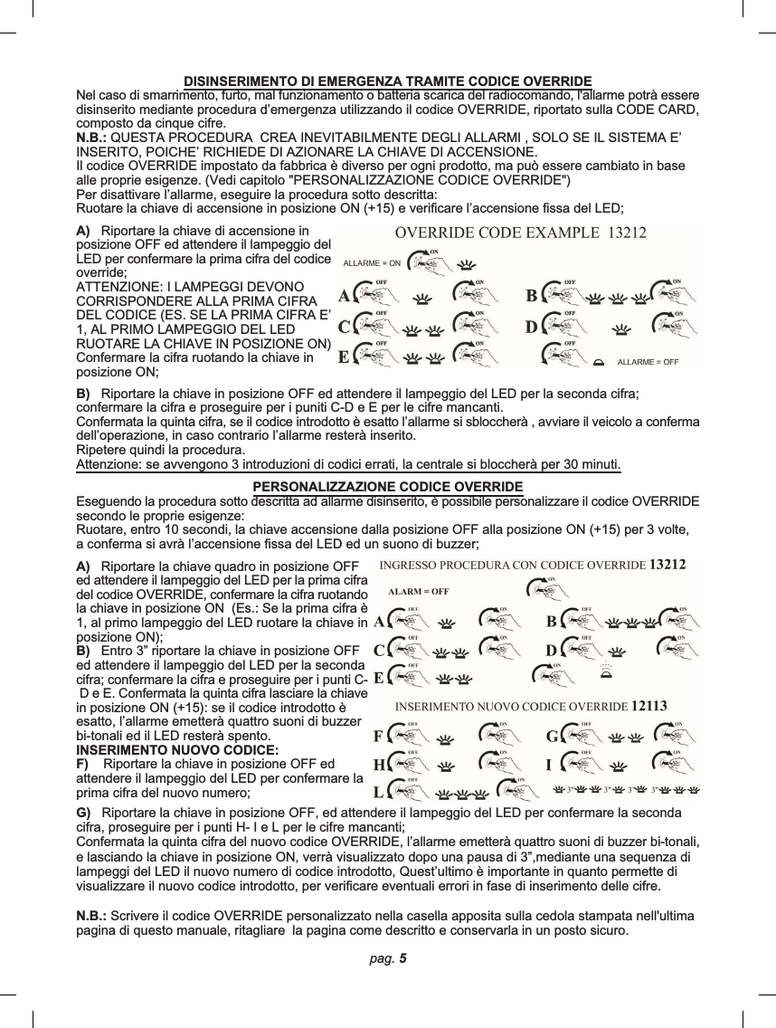 pag. 5G)   Riportare la chiave in posizione OFF, ed attendere il lampeggio del LED per confermare la secondacifra, proseguire per i punti H- I e L per le cifre mancanti;Confermata la quinta cifra del nuovo codice OVERRIDE, l’allarme emetterà quattro suoni di buzzer bi-tonali,e lasciando la chiave in posizione ON, verrà visualizzato dopo una pausa di 3”,mediante una sequenza dilampeggi del LED il nuovo numero di codice introdotto, Quest’ultimo è importante in quanto permette divisualizzare il nuovo codice introdotto, per verificare eventuali errori in fase di inserimento delle cifre.N.B.: Scrivere il codice OVERRIDE personalizzato nella casella apposita sulla cedola stampata nell&apos;ultimapagina di questo manuale, ritagliare  la pagina come descritto e conservarla in un posto sicuro.DISINSERIMENTO DI EMERGENZA TRAMITE CODICE OVERRIDENel caso di smarrimento, furto, mal funzionamento o batteria scarica del radiocomando, l&apos;allarme potrà esseredisinserito mediante procedura d’emergenza utilizzando il codice OVERRIDE, riportato sulla CODE CARD,composto da cinque cifre.N.B.: QUESTA PROCEDURA  CREA INEVITABILMENTE DEGLI ALLARMI , SOLO SE IL SISTEMA E’INSERITO, POICHE’ RICHIEDE DI AZIONARE LA CHIAVE DI ACCENSIONE.Il codice OVERRIDE impostato da fabbrica è diverso per ogni prodotto, ma può essere cambiato in basealle proprie esigenze. (Vedi capitolo &quot;PERSONALIZZAZIONE CODICE OVERRIDE&quot;)Per disattivare l’allarme, eseguire la procedura sotto descritta:Ruotare la chiave di accensione in posizione ON (+15) e verificare l’accensione fissa del LED;A)   Riportare la chiave di accensione inposizione OFF ed attendere il lampeggio delLED per confermare la prima cifra del codiceoverride;ATTENZIONE: I LAMPEGGI DEVONOCORRISPONDERE ALLA PRIMA CIFRADEL CODICE (ES. SE LA PRIMA CIFRA E’1, AL PRIMO LAMPEGGIO DEL LEDRUOTARE LA CHIAVE IN POSIZIONE ON)Confermare la cifra ruotando la chiave inposizione ON;B)   Riportare la chiave in posizione OFF ed attendere il lampeggio del LED per la seconda cifra;confermare la cifra e proseguire per i puniti C-D e E per le cifre mancanti.Confermata la quinta cifra, se il codice introdotto è esatto l’allarme si sbloccherà , avviare il veicolo a confermadell’operazione, in caso contrario l’allarme resterà inserito.Ripetere quindi la procedura.Attenzione: se avvengono 3 introduzioni di codici errati, la centrale si bloccherà per 30 minuti.PERSONALIZZAZIONE CODICE OVERRIDEEseguendo la procedura sotto descritta ad allarme disinserito, è possibile personalizzare il codice OVERRIDEsecondo le proprie esigenze:Ruotare, entro 10 secondi, la chiave accensione dalla posizione OFF alla posizione ON (+15) per 3 volte,a conferma si avrà l’accensione fissa del LED ed un suono di buzzer;A)   Riportare la chiave quadro in posizione OFFed attendere il lampeggio del LED per la prima cifradel codice OVERRIDE, confermare la cifra ruotandola chiave in posizione ON  (Es.: Se la prima cifra è1, al primo lampeggio del LED ruotare la chiave inposizione ON);B)   Entro 3” riportare la chiave in posizione OFFed attendere il lampeggio del LED per la secondacifra; confermare la cifra e proseguire per i punti C- D e E. Confermata la quinta cifra lasciare la chiavein posizione ON (+15): se il codice introdotto èesatto, l’allarme emetterà quattro suoni di buzzerbi-tonali ed il LED resterà spento.INSERIMENTO NUOVO CODICE:F)    Riportare la chiave in posizione OFF edattendere il lampeggio del LED per confermare laprima cifra del nuovo numero;