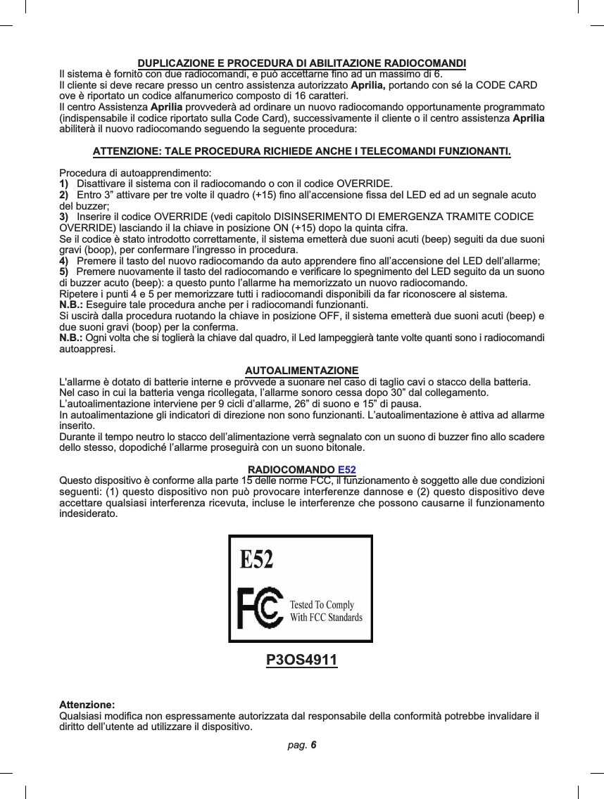 pag. 6DUPLICAZIONE E PROCEDURA DI ABILITAZIONE RADIOCOMANDIIl sistema è fornito con due radiocomandi, e può accettarne fino ad un massimo di 6.Il cliente si deve recare presso un centro assistenza autorizzato Aprilia, portando con sé la CODE CARDove è riportato un codice alfanumerico composto di 16 caratteri.Il centro Assistenza Aprilia provvederà ad ordinare un nuovo radiocomando opportunamente programmato(indispensabile il codice riportato sulla Code Card), successivamente il cliente o il centro assistenza Apriliaabiliterà il nuovo radiocomando seguendo la seguente procedura:ATTENZIONE: TALE PROCEDURA RICHIEDE ANCHE I TELECOMANDI FUNZIONANTI.Procedura di autoapprendimento:1)   Disattivare il sistema con il radiocomando o con il codice OVERRIDE.2)   Entro 3” attivare per tre volte il quadro (+15) fino all’accensione fissa del LED ed ad un segnale acutodel buzzer;3)   Inserire il codice OVERRIDE (vedi capitolo DISINSERIMENTO DI EMERGENZA TRAMITE CODICEOVERRIDE) lasciando il la chiave in posizione ON (+15) dopo la quinta cifra.Se il codice è stato introdotto correttamente, il sistema emetterà due suoni acuti (beep) seguiti da due suonigravi (boop), per confermare l’ingresso in procedura.4)   Premere il tasto del nuovo radiocomando da auto apprendere fino all’accensione del LED dell’allarme;5)   Premere nuovamente il tasto del radiocomando e verificare lo spegnimento del LED seguito da un suonodi buzzer acuto (beep): a questo punto l’allarme ha memorizzato un nuovo radiocomando.Ripetere i punti 4 e 5 per memorizzare tutti i radiocomandi disponibili da far riconoscere al sistema.N.B.: Eseguire tale procedura anche per i radiocomandi funzionanti.Si uscirà dalla procedura ruotando la chiave in posizione OFF, il sistema emetterà due suoni acuti (beep) edue suoni gravi (boop) per la conferma.N.B.: Ogni volta che si toglierà la chiave dal quadro, il Led lampeggierà tante volte quanti sono i radiocomandiautoappresi.AUTOALIMENTAZIONEL&apos;allarme è dotato di batterie interne e provvede a suonare nel caso di taglio cavi o stacco della batteria.Nel caso in cui la batteria venga ricollegata, l’allarme sonoro cessa dopo 30” dal collegamento.L’autoalimentazione interviene per 9 cicli d’allarme, 26” di suono e 15” di pausa.In autoalimentazione gli indicatori di direzione non sono funzionanti. L’autoalimentazione è attiva ad allarmeinserito.Durante il tempo neutro lo stacco dell’alimentazione verrà segnalato con un suono di buzzer fino allo scaderedello stesso, dopodiché l’allarme proseguirà con un suono bitonale.RADIOCOMANDO E52Questo dispositivo è conforme alla parte 15 delle norme FCC, il funzionamento è soggetto alle due condizioniseguenti: (1) questo dispositivo non può provocare interferenze dannose e (2) questo dispositivo deveaccettare qualsiasi interferenza ricevuta, incluse le interferenze che possono causarne il funzionamentoindesiderato.P3OS4911Attenzione:Qualsiasi modifica non espressamente autorizzata dal responsabile della conformità potrebbe invalidare ildiritto dell’utente ad utilizzare il dispositivo.