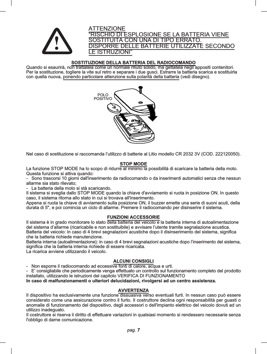 pag. 7ATTENZIONE“RISCHIO DI ESPLOSIONE SE LA BATTERIA VIENESOSTITUITA CON UNA DI TIPO ERRATO.DISPORRE DELLE BATTERIE UTILIZZATE SECONDOLE ISTRUZIONI”SOSTITUZIONE DELLA BATTERIA DEL RADIOCOMANDOQuando si esaurirà, non trattatela come un normale rifiuto solido, ma gettatela negli appositi contenitori.Per la sostituzione, togliere la vite sul retro e separare i due gusci. Estrarre la batteria scarica e sostituirlacon quella nuova, ponendo particolare attenzione sulla polarità della batteria (vedi disegno).Nel caso di sostituzione si raccomanda l’utilizzo di batterie al Litio modello CR 2032 3V (COD. 222120050).STOP MODELa funzione STOP MODE ha lo scopo di ridurre al minimo la possibilità di scaricare la batteria della moto.Questa funzione si attiva quando:-   Sono trascorsi 10 giorni dall&apos;inserimento da radiocomando o da inserimenti automatici senza che nessunallarme sia stato rilevato;-   La batteria della moto si stà scaricando.Il sistema si sveglia dallo STOP MODE quando la chiave d&apos;avviamento si ruota in posizione ON. In questocaso, il sistema ritorna allo stato in cui si trovava all&apos;inserimento.Appena si ruota la chiave di avviamento sulla posizione ON, il buzzer emette una serie di suoni acuti, delladurata di 5&quot;, e poi comincia un ciclo di allarme. Premere il radiocomando per disinserire il sistema.FUNZIONI ACCESSORIEIl sistema è in grado monitorare lo stato della batteria del veicolo e la batteria interna di autoalimentazionedel sistema d’allarme (ricaricabile e non sostituibile) e avvisare l’utente tramite segnalazione acustica.Batteria del veicolo: in caso di 4 brevi segnalazioni acustiche dopo il disinserimento del sistema, significache la batteria richiede manutenzione.Batteria interna (autoalimentazione): in caso di 4 brevi segnalazioni acustiche dopo l’inserimento del sistema,significa che la batteria interna richiede di essere ricaricata.La ricarica avviene utilizzando il veicolo.ALCUNI CONSIGLI-   Non esporre il radiocomando ad eccessive fonti di calore, acqua e urti.-   E’ consigliabile che periodicamente venga effettuato un controllo sul funzionamento completo del prodottoinstallato, utilizzando le istruzioni del capitolo VERIFICA DI FUNZIONAMENTOIn caso di malfunzionamenti o ulteriori delucidazioni, rivolgersi ad un centro assistenza.AVVERTENZAIl dispositivo ha esclusivamente una funzione dissuasiva verso eventuali furti. In nessun caso può essereconsiderato come una assicurazione contro il furto. Il costruttore declina ogni responsabilità per guasti oanomalie di funzionamento del dispositivo, degli accessori o dell&apos;impianto elettrico del veicolo dovuti ad unutilizzo inadeguato.Il costruttore si riserva il diritto di effettuare variazioni in qualsiasi momento si rendessero necessarie senzal&apos;obbligo di darne comunicazione.POLOPOSITIVO!